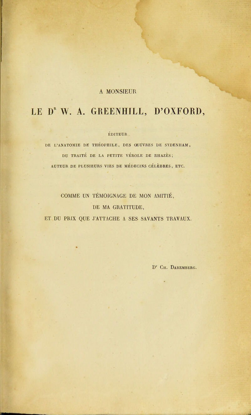 A MONSIEUR LE W. A. GREENHILL, D'OXFORD, ÉDITEUR DE L'ANATOMIE DE THEOPHILE, DES OEUVRES DE SYDENIIAM, DO TRAITÉ DE LA PETITE VÉROLE DE RHAZÈS ; AUTEUR DE PLUSIEURS VIES DE MEDECINS CÉLÈBRES, ETC. COMME UN TÉMOIGNAGE DE MON AMITIÉ, DE MA GRATITUDE, ET DU PRIX QUE J'ATTACHE A SES SAVANTS TRAVAUX. D' Ch. Dauemberg.