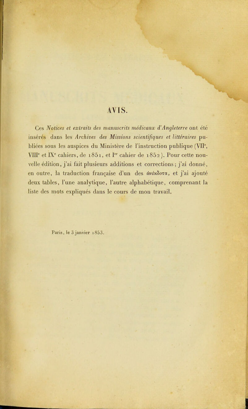 AVIS. Ces Notices et extraits des manuscrits médicaux d'Angleterre ont été insérés dans les Archives des Missions scientifiques et littéraires pu- bliées sous les auspices du Ministère de l'instruction publique (VIP, VIII° et IX* cahiers, de i85i, et I cabier de 1862 ). Pour cette nou- velle édition, j'ai fait plusieurs additions et corrections ; j'ai donné, en outre, la traduction française d'un des àvéxhoTa, et j'ai ajouté deux tables, l'une analytique, l'autre alphabétique, comprenant la liste des mots expliqués dans le cours de mon travail. Paris, le 3 janvier i853.