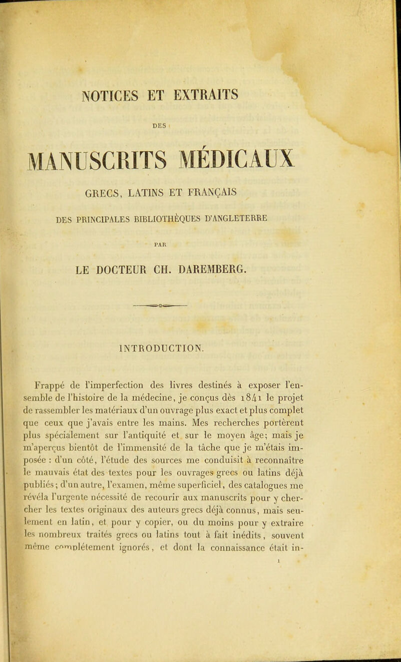 DES MANUSCRITS MÉDICAUX GRECS, LATINS ET FRANÇAIS DES PRINCIPALES BIBLIOTHÈQUES D'ANGLETERRE PAR LE DOCTEUR CH. DAREMBERG. INTRODUCTION. Frappé de l'imperfection des livres destinés à exposer l'en- semble de l'histoire de la médecine, je conçus dès i8/ii le projet de rassembler les matériaux d'un ouvrage plus exact et plus complet que ceux que j'avais entre les mains. Mes recherches portèrent plus spécialement sur l'antiquité et sur le moyen âge; mais je m'aperçus bientôt de l'immensité de la tâche que je m'étais im- posée : d'un côté, l'étude des sources me conduisit à reconnaître le mauvais état des textes pour les ouvrages grecs ou latins déjà publiés; d'un autre, l'examen, même superficiel, des catalogues me révéla l'urgente nécessité de recourir aux manuscrits pour y cher- cher les textes originaux des auteurs grecs déjà connus, mais seu- lement en latin, et pour y copier, ou du moins pour y extraire les nombreux traités grecs ou latins tout à fait inédits, souvent môme c^^iDlétemcnt ignorés, et dont la connaissance était in-