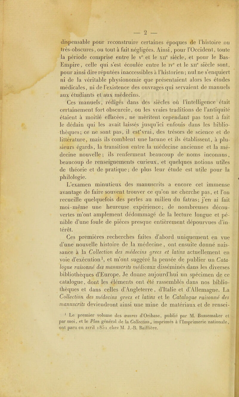 dispensable pour reconstruire certaines époques de l'histoire ou très-obscures, ou tout à fait négligées. Ainsi, pour l'Occident, toute la période comprise entre le et le xii siècle, et pour le Bas- Empire, celle qui s'est écoulée entre le iv et le xii* siècle sont, pour ainsi dire réputées inaccessibles à l'historien ; nul ne s'enquiert ni de la véritable physionomie que présentaient alors les études médicales, ni de l'existence des ouvrages qui servaient de manuels aux étudiants et aux médecins. Ces manuels, rédigés dans des siècles où l'intelligence était certainement fort obscurcie, ou les vraies traditions de l'antiquité étaient à moitié effacées, ne méritent cependant pas tout à fait le dédain qui les avait laissés jusqu'ici enfouis dans les biblio- thèques; ce ne sont pas, il est'vrai, des trésors de science et de littérature, mais ils comblent une lacune et ils établissent, à plu- sieurs égards, la transition entre la médecine ancienne et la mé- decine nouvelle ; ils renferment beaucoup de noms inconnus, beaucoup de renseignements curieux, et cjuelques notions utiles de théorie et de pratique ; de plus leur étude est utile pour la philologie. L'examen minutieux des manuscrits a encore cet immense avantage de faire souvent trouver ce qu'on ne cherche pas, et l'on recueille quelquefois des perles au milieu du fatras; j'en ai fait moi-même une heureuse expérience ; de nombreuses décou- vertes m'ont amplement dédommagé de la lecture longue et pé- nible d'une foule de pièces presque entièrement dépourvues d'in- térêt. Ces premières recherches faites d'abord uniquement en vue d'une nouvelle histoire de la médecine, ont ensuite donné nais- sance à la Collection des médecins (jrecs et latins actuellement en voie d'exécution ^ et m'ont suggéi^é la pensée de publier un Cata- logue raisonné des manuscrits médicaux disséminés dans les diverses bibliothèques d'Europe. Je donne aujourd'hui un spécimen de ce catalogue, dont les éléments ont été rassemblés dans nos biblio- thèques et dans celles d'Angleterre, d'Italie et d'Allemagne. La Collection des médecins grecs et latins et le Catalogue raisonné des manuscrits deviendront ainsi une mine de matériaux et de rensei- ^ Le premier volume des œuvres d'Oribase, publié par M. Bussemakcr cl par moi, et le Plan général de la Collection, imprimes à l'Imprimerie nalionaic, ont paru en avril i85i cliez M. J.-R. Raillitrc.