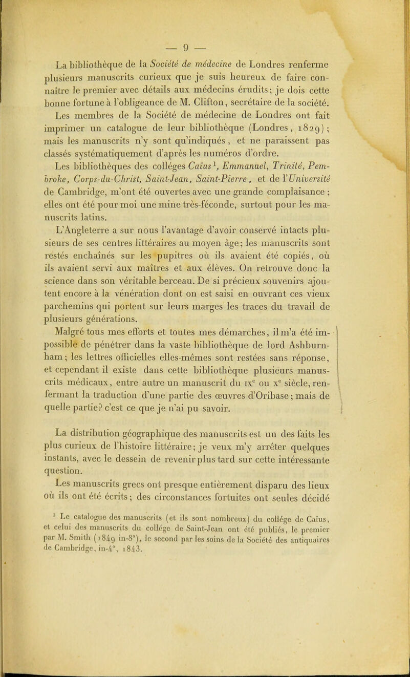 La l)ibliothèque de la Société de médecine de Londres renferme plusieurs naanuscrits curieux que je suis heureux de faire con- naître le premier avec détails aux médecins érudits; je dois cette bonne fortune à l'obligeance de M. Cliflon, secrétaire de la société. Les membres de la Société de médecine de Londres ont fait imprimer un catalogue de leur bibliothèque (Londi-es, 1829); mais les manuscrits n'y sont qu'indiqués, et ne paraissent pas classés systématiquement d'après les numéros d'ordre. Les bibliothèques des collèges Caïas ^ Emmanuel, Trinité, Pem- hrohe. Corps-du-Christ, Saint-Jean, Saint-Pierre, et deïUniversité de CamlDridge, m'ont été ouvertes avec une grande complaisance ; elles ont été pour moi une mine très-féconde, surtout pour les ma- nuscrits latins. L'Angleterre a sur nous l'avantage d'avoir conservé intacts plu- sieurs de ses centres littéraires au moyen âge; les manuscrits sont restés enchaînés sur les pupitres où ils avaient été copiés, où ils avaient servi aux maîtres et aux élèves. On retrouve donc la science dans son véritable berceau. De si précieux souvenirs ajou- tent encore à la vénération dont on est saisi en ouvrant ces vieux parchemins qui portent sur leurs marges les traces du travail de plusieurs générations. Malgré tous mes efforts et toutes mes démarches, il m'a été im- possible de pénétrer dans la vaste bibliothèque de lord Ashburn- ham; les lettres oITicielles elles-mêmes sont restées sans réponse, et cependant il existe dans cette bibliothèque plusieurs manus- crits médicaux, entre autre un manuscrit du ix ou x siècle,ren- fermant la traduction d'une partie des œuvres d'Oribase; mais de quelle partie? c'est ce que je n'ai pu savoir. La distribution géographique des manuscrits est un des faits les plus curieux de l'histoire littéraire; je veux m'y arrêter quelques instants, avec le dessein de revenir plus tard sur cette intéressante question. Les manuscrits grecs ont presque entièrement disparu des lieux où ils ont été écrits ; des circonstances fortuites ont seules décidé ' Le catalogue des manuscrits (et ils sont nombreux) du collège de Caïus, et celui des manuscrits du collège de Saint-Jean ont ëté publiés, le premier par M. Smith (1849 in-8°), le second par les soins de la Société des antiquaires de Cambridge, in-/i°, i8/i3.