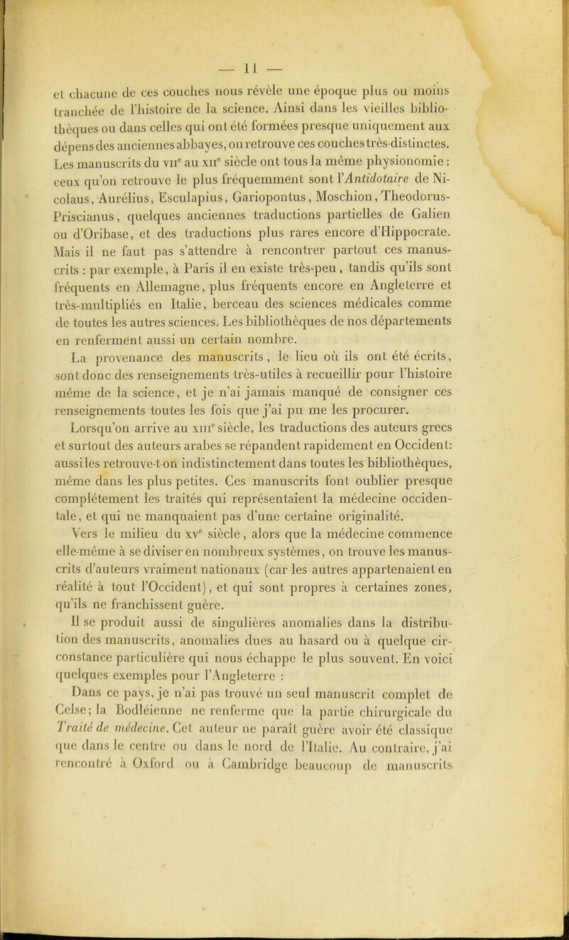 et chacune de ces couches nous révèle une époque plus ou moins tranchée de Thistoire de la science. Ainsi dans les vieilles biblio- thèques ou dans celles qui ont été formées pi^esque uniquement aux dépens des anciennes abbayes, on retrouve ces couches très-distinctes. Les manuscrits du yjf au xif siècle ont tous la même physionomie : ceux qu'on retrouve le plus fréquemment sont YAnlidotaire de Ni- colaus, Aurélius, Esculapius, Gariopontus, Moschion, Theodorus- Priscianus, quelques anciennes traductions partielles de Galien ou d'Oribase, et des ti-aductions plus rares encore d'Hippocrate. Mais il ne faut pas s'attendi^e à rencontrer partout ces manus- crits : par exemple, à Paris il en existe très-peu, tandis qu'ils sont fréquents en Allemagne, plus fréquents encore en Angleterre et très-anultipliés en Italie, berceau des sciences médicales comme de toutes les autres sciences. Les bibliothèques de nos départements en renferment aussi un certain nombre. La provenance des manuscrits, le lieu où ils ont été écrits, sont donc des renseignements très-utiles à recueillir pour l'histoire même de la science, et je n'ai jamais manqué de consigner ces renseignements toutes les fois que j'ai pu me les procurer. Lorsqu'on arrive au xiif siècle, les traductions des auteurs grecs et surtout des auteurs arabes se répandent rapidement en Occident: aussi les retrouve-t on indistinctement dans toutes les bibliothèques, même dans les plus petites. Ces manuscrits font oublier presque complètement les traités qui représentaient la médecine occiden- tale, et qui ne manquaient pas d'une certaine originalité. Vers le milieu du xv° siècle, alors que la médecine commence elle-même à se diviser en nombreux systèmes, on trouve les manus- crits d'auteurs vraiment nationaux (car les auti^es appartenaient en réalité à tout l'Occident), et qui sont propres à certaines zones, qu'ils ne franchissent guère. Il se produit aussi de singulières anomalies dans la distribu- lion des manuscrits, anomalies dues au hasard ou à quelque cir- constance particulière qui nous échappe le plus souvent. En voici quelques exemples pour l'Angleterre : Dans ce pays, je n'ai pas trouvé un seul manuscrit complet de Cclse;la Bodléienne ne renferme que la partie chirurgicale du Traité de médecine. Cet auteur ne paraît guère avoir été classique (pie dans le centre ou dans le nord de l'Italie, Au contraire, j'ai rencontré à Oxford ou à Cambridge beaucoup de manuscrits