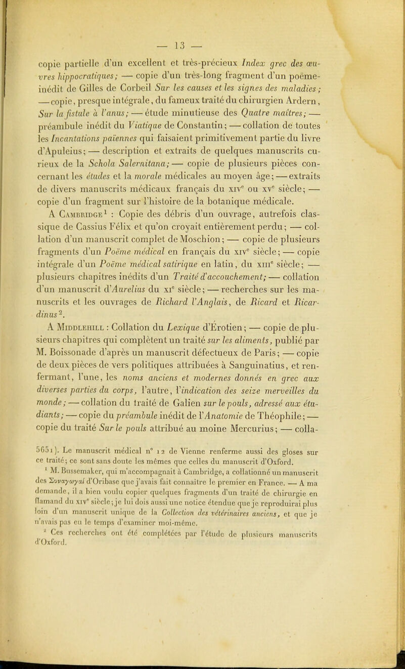 copie partielle d'un excellent et très-précieux Index grec des œu- vres hippocratiqiies; — copie d'un très-long fragment d'un poëme- inédit de Gilles de Corbeil Sur les causes et les signes des maladies ; — copie, presque intégrale, du fameux traité du chirurgien Ardern, Sur la fistule à l'anus; — étude minutieuse des Quatre maîtres; — préambule inédit du Viatique de Constantin; —collation de toutes les Incantations païennes qui faisaient primitivement partie du livre d'Apuleius; — description et extraits de quelques manuscrits cu- rieux de la Schola Salei-nitana;— copie de plusieurs pièces con- cernant les études et la morale médicales au moyen âge ; — extraits de divers manuscrits médicaux français du xiv ou xv siècle; — copie d'un fragment sur l'histoire de la botanique médicale. A Cambridge^ : Copie des débris d'un ouvrage, autrefois clas- sique de Cassius Félix et qu'on croyait entièrement perdu ; — col- lation d'un manuscrit complet deMoschion; — copie de plusieurs fragments d'un Poëme médical en français du xiv° siècle ; — copie intégrale d'un Poëme médical satirique en latin, du xiif siècle ; — plusieurs chapitres inédits d'un Traité d'accouchement;— collation d'un manuscrit d'Aurelius du xf siècle; — recherches sur les ma- nuscrits et les ouvrages de Richard l'Anglais, de Ricard et Ricar- dinus'^. A MiDDLEHiLL : Collatiou du Lexique d'Erotien ; — copie de plu- sieurs chapitres qui complètent un traité sur les aliments, publié par M. Boissonade d'après un manuscrit défectueux de Paris; — copie de deux pièces de vers politiques attribuées à Sanguinatius, et ren- fermant, l'une, les noms anciens et modernes donnés en grec aux diverses parties du corps, l'autre, l'indication des seize merveilles du monde; — collation du traité de Galien sur le pouls, adressé aux étu- diants; — copie du préamhule inédit de YAnatomie de Théophile ; — copie du traité Sur le pouls attribué au moine Mercurius; — colla- 5651). Le manuscrit médical n° 12 de Vienne renferme aussi des gloses sur ce traité; ce sont sans doute les mêmes que celles du manuscrit d'Oxford. ' M. Bussemakcr, qui m'accompagnait à Cambridge, a collalionné un manuscrit des Hvvaycoyal d'Oribase que j'avais fait connaître le premier en France. A ma demande, il a bien voulu copier quelques fragments d'un traité de chirurgie en flamand du xiv siëclc-,je lui dois aussi une notice étendue que je reproduirai plus loin (\\m manuscrit unique de la Colleclion des vétérinaires anciens, et que je n'avais pas eu le temps d'examiner moi-même. ^ Ces recherches ont été complétées par l'élude de plusieurs manuscrits d'Oxford.