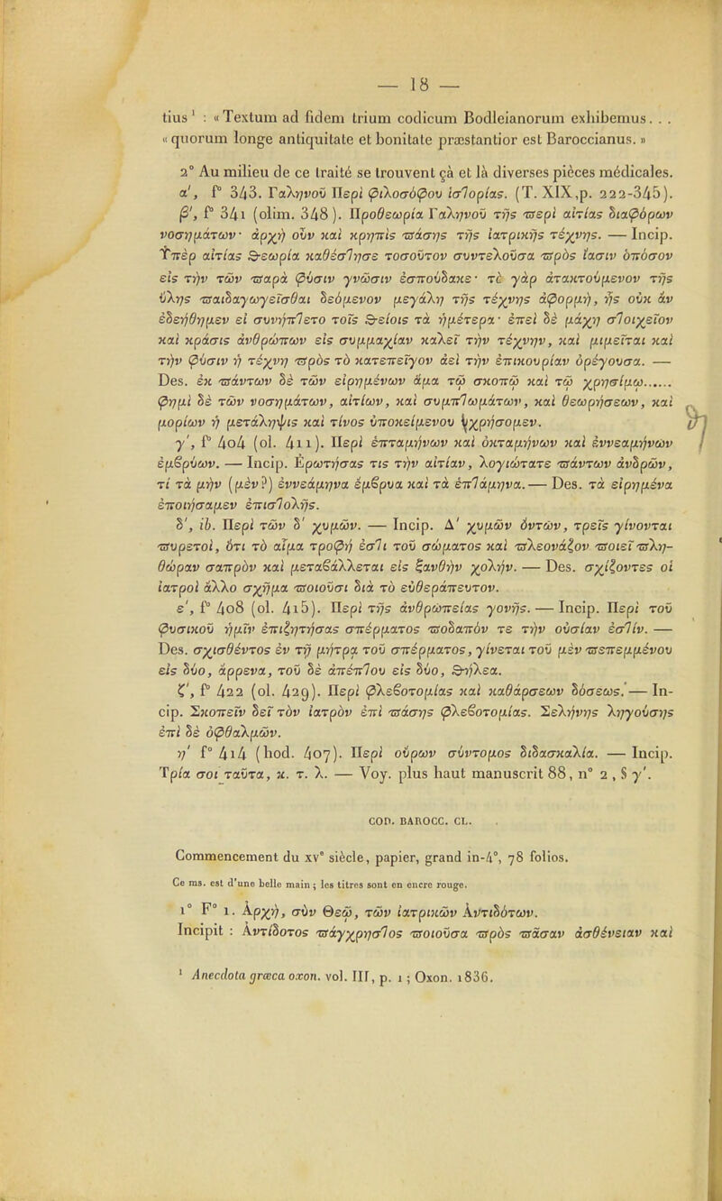 tins ' : « Textum ad fidem trium codicum Bodleianorum exliibemus. . . 11 quorum longe antiquitate et bonitale prœstantior csl Baroccianus. » 2° Au milieu de ce traité se trouvent çà et là diverses pièces médicales. a', f° 3/i3. TaXrjvov Uepi (ptkoaôn^ov laloplas. (T. XIX,p. 222-345). (3', f° 3/ii (olim. 348). UpoOsœpîa. Vakrjvoit rfjs isepl ahtas hia(p6pù)v vocxrj^dircov àp)(r) oJjv nai Kpr]-nis 'usâarjs tî/s ia-vpiKfjs Té)(yr]s. —Incip. 'î'Trèp ahla; Q-ecoplcc nadéGlrjae toctoûtov awrekoxiaa ■zfpàs ïacriv bisocrov eis Trfv tûjv 'Sapà <pù(jiv yvccaiv èaTvo^jhxne • rè yàp àraHrovp.evov tïjs aXrjs 'SathayMyetadai he6(JL£vov fieyâXrj Tfjs ré^vrjs àipopp.i), rjs oiin âv èh£-ijdrjp.ev ei awifirlsTO rois Q-eîois rà ■^p.érep'x- ènel Sè f>tâp^î; aloi'^eîov xcLt xpàcFis àvOpÛTtoûv sis <7vp.p.oL^iav KoiXet ty/v Té^vrjv, nul p.ipLSÎTa.i xat TYjv Ç>\)(jtv Y) Té)(ytj '&pbs tô na-veTteïyov àel tyjv èiriHovpîav ôpéyovaa. — Des. èu tsàwwv §è twi» eiprip.évwv âp.a. tw ctwottw naï tw ^prjalfici} (^rj^i hè TÔJV V0(7r]^àTù3V, ahlwv, nai avpLirlwpiàTwv, xai decopijaswv, xal (loptcùv Yj p.erâXrj'^pis nai tIvos \jitonstp.svov ^p^pj/ffOfxsr. y', f kok (ol. 4ii). Ilepi éTTTaixrjvcov xai 0KTa,(JLrjvuv huI èvvea.pLti'ivajv èfxëpuwv. — Incip. EpwTjjo-as t«s ttjv ahiav, XoytwraTe Tsàvrcov àvhpwv, Tt Ta p.r)v [p.èv}) èvvzàurjva. épLêpva nai Ta eivlâ[xr}va,.— Des. toc eipif]p.éva. èiroiî/craftev èitialokris. S', ih. Ilepi TcDv §' ^-op-wv. — Incip. A' yyp^&v Ôvrtbv, rpeîs ylvovrat TSvpsroi, Ôrt tô aTp.a, 'vpo(pïj èali toû «rwptaTOS xai TsXeovàlov TSoietTsXy]- debpoLv acŒpbv nai fiSTaêâXXeTai sis ^avdrjv ypkrjv. — Des. (jyîiovTss oi iarpoi aXXo Gy9jp.a •rsoiovai Sjà io eiidepaTrevTov. s', ï° 4o8 (ol. /ii5). Ilepi T^s àvôptàTTeias yovfjs. — Incip. Ilepi rov (pvtTiKOÏi T^pTv èTviE,rjTTjcra5 aizépp-aTOs Tssohaivàv ts t^v oialav èaliv. — Des. (T^icrOéwos èv Tff pvTpa toû (j-népp.a-vos, yiverai tov fxèv 'crsTrep.p.évov eis Zvo, appeva, tov §è divéïrlov sis Stio, B-rjXsa. C f ^22 (ol. 429). Ilepi <pXeGoTop.loL5 «ai nadâpfrswv hôaseos. — In- cip. ^noTTsTv det TÔv iaTpàv èiri isâcrrjs (^XeSoTop-tas. lisXyjvrjs Xrjyovcryjs sttI Sè oÇ>daXp.wv. 77' f° 4iA (hod. 407). Ilepi oipwv u(jvTop.os ZihatjKaXla. — Incip. Tp/a cTOJ TaOra, x. t. X. — Voy. plus haut manusci'it 88, n° 2 , S y'. COn. BAROCC. CL. Commencement du xv° siècle, papier, grand in-/i°, 78 folios. Ce ms. est d'une belle main ; les titres sont en encre rouge. 1° F° 1. kp'/i), a\iv &siù, TûDv îaTpHc&Jv kiiTÎhàTWv. Incipit : ArriSoTos tsay^pyjalos Tsoioîiaa TSpbs 'usàaav dcrffévstav xai ' Anecclota grœca oxon. vol. IIF, p. 1 ; Oxon. i836.