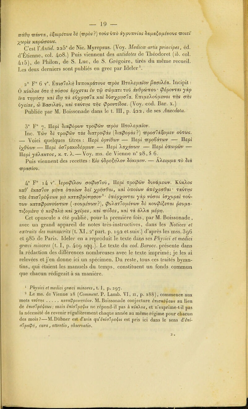 C'est YAnlid. 2a5° de Nie. Myrepsus. (Voy. Medicœ artis principes, éd. d'Étienne, col. Zio8.) Puis viennent des antidotes de Théodorel [ib. col. 4i5), de PhUon, de S. Luc, de S. Grégoire, tirés du même recueil. Les deux derniers sont publiés en grec par Ideler\ 2° F° 6 v°. Èmalokr; liïTTOHpâ'vovs nrpàs UTolepLaiov ^ctaîkéa. Incipit : O nvKkos Ôre rj vàaos ipx^^^^ ^V o'^^f^^'i'' '^'^^ dvdpeoTtov • Cpépowai yàp ïva -rrjprjar} uai thrj tù evx^prjala. xai hicxxpVf^'^È-iTtiie'ko\i(i.svot Tfjs afjs (jyda.5, w Bao-iXsù, nii TctvTrjs Tfjs Çipowlhos. (Voy. cod. Bar. x.) Publiée par M. Boissonade dans le t. 111, p. 43 2, de ses Anecdota. 3° F° 7. Ilspt hia(pdp(t)v rpo<pô}v -zarpàs IlToXefxarov. Inc. Twv §s TpoÇiâiv tàs haTpotpàs (Sia^opàs?) TSpocrlâ^op.sv oiircûs. — Voici quelques litres : Ilepi opvîdav — Hept 'zspo^é.TCùv — Ilepi iydiiwv — hepi o<j1 panolép[).wv — Ilepi 'ka)(à.vù3v — Ilspi oTïOûpâv — Ilepi yakaKTOs, h. t. X. — Voy. ms. de Vienne n° 28, S 6. Puis viennent des recettes : Ets xjlpoiyfkov hÔKi;iov. — AXeifxjMa tô 8tà -apouTiov. 4° F° i4 v°. IspoÇCkov aoÇ)ialo\>, Ilep: rpoipwv t)Mvâp.s(t3v. KïixXoff kclO' êKCLolov p.rjva, oiroiav Isï ■^prjada.i, nai b-Koiwv à-rtéysadai- -raùrtjs rfjs è-Kialpé-^sws p.r) Ha.raÇip6vï](T0V^• è-ïïépypvTai yàp vàaoi iayypaï rov- tcjûv KaraippovoivTCjûv (-voufzivwr ?), (pvXaTlopLsvcov §£ Koo<p{|eTaj pevpa- Tt?,op.évr) r) xeÇiaXf} koli ^etpes. nai tsôhes, xai Ta àXXa p.éprj. Cet opuscule a été publié, pour la première fois, par M. Boissonade , avec un grand appareil de notes très-instructives, dans les Notices et extraits des manuscrits (t. XI, 2° part. p. 192 elsuiv.) d'après les mss.SgG et 985 de Paris. Ideler en a reproduit le texte dans ses Physici et medici (jrœci minores (t. I, p. ^og sqq.). Le texte du cod. Barocc. présente dans la rédaction des différences nombreuses avec le texte imprimé; je les ai relevées et j'en donne ici un spécimen. Du reste, tous ces traités byzan- tins , qui étaient les manuels du temps, constituent un fonds commun que chacun rédigeait à sa manière. ' Physici et medici (jrceci minores, t. 1, p, 297. ^ Le ms. (le Vienne 28 [Comment. P. Lamb. VI, 11, p. 288), commence aux mots TŒtÎTTjî xavaÇipovnréov. M. Boissonade conjecture èmanéilieus au lieu (le èittalpé-\iews; mais èi:la1 pe-^is ne rcpond-il pas à xû«Xos, et n'exprime-t-ii pas la nécessité de revenir régulièrement chaque année au même régime pour chacun des mois?—M.Dûbner est d'avis ({n'è-nhlpe^ts est pris ici dans le sens d'iitl- fjlpo<p^, cura, attentio, observatio. 2.