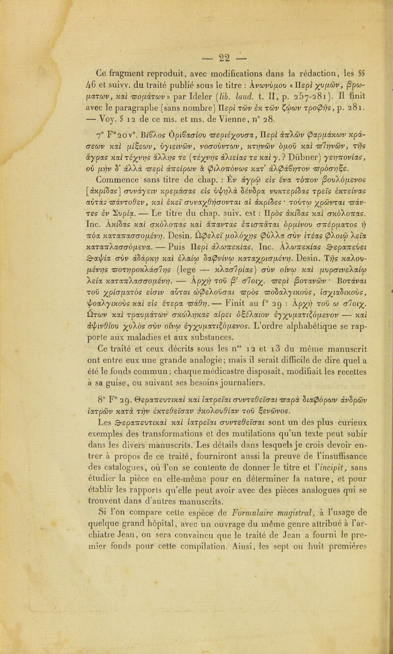 Ce fragment reproduit, avec modifications dans la rédaction, les S8 46 et suivv. du traité publié sous le titre : kvcûvifiov « ïlepl yy^wv, jSpco- fxar&jv, noLÏ -zffOfiàTwv» par Ideler [lih. laud. t. II, p. 257-281). 11 finit avec le paragraphe (sans nombre) Ilepi r&v sk rûv ^wccv TpoÇirjs, p. 281. — Voy. § 12 de ce ms. et ms. de Vienne, n° 28. 7° F'aov. B/êXos Ùpi§a(TiOv 'aepiéypwa., Ilepi iiikwv Çiap^iâxwv xpâ- crecov xa.i (li^ewv, iyisivéov, voaoiwcov, n-vyjvwv bp.o\t nal t/lrjvwv, Tifs âypas kolI ré^vrjs aXXijs te [réxvrjs àXielas ts xal y. ? Dûbner) ysrj-Kovlas, oit ixr)v §' aXkà -crépi àivdpwv à (pikoubvws kolt akÇià^rj-vov 'uspbarj^e. Commence sans titre de chap. : Ev àypw eis ëva tùtiov ^ov\à{ievo5 [dxpihas] (Tvvâyeiv npep.àcra? eis ûv/zj/Xà hévhpa vvKrepihas rpeïs shtsivols aÙTàs 'SàvTodev, nai sksï avvaydriaovTaLi al àwp/Sss' toijtw -^pwvrai 'zsàv- Tss êv Sup/a. — Le titre du cliap. suiv. est : TIpôs àw/Sas xai axb'koTcas. Inc. Ax/§as xai mibXoms 7tal â-wavras èitia-nà'vai opp-hov cnrépuazos r/ Trba KOLTOLTrccacTopLévr}. Desin. Ù(peXeT ixoXb^rjs (^vWa aùv héas ÇiXoicô Xeîa xa'za'tvka.aabp.zva.. — Puis Ilepi aXcoirsK/as. Inc. ÀXoJTrex/as S-epaTreûej Q-aipia CTÙv àlàpxr/ Kcti skalea Zat^vlvco HaTa^piap.évrf. Desin. T^s xaXou- fiévr)5 ■zso-^rjponk&ty'lris (lege — Jikacrlptas) a\iv oîvo) nai [xrjpatvsXaiù} kela xaLTair'kacTaop.évr}. — kpJC^ '^oû jS' crloi^. ^sepi (Soxavôjv ■ Boratraj Toû •^p'icFp.oLTbs eicFiv oAi-vai wÇiekovaai tspbs 'ûsohakyiKoùs, iax^tahtxovs, il'oaXyiHoùs Kixl eis êrepa, 'usâdr].— Finit au f° 29 : App^j) toû co crloi^. Ùtcûv Kai Tpavp.ârcùv (jKwkyjKa.5 aïpei o^sXaiov èy^vp.ari^bixevov — xai âiptvdlov )(\j'kàs aùv oîvw èy)(\ip.a.Til,bp.evos. L'ordre alphabétique se rap- porle aux maladies et aux substances. Ce traité et ceux décrits sous les n 12 et i3 du même manuscrit ont entre eux une grande analogie; mais il serait difficile de dire quel a été le fonds commun; chaquemédicastre disposait, modifiait les recettes à sa guise, ou suivant ses besoins journaliers. 8° F° 29. ÔspaTreuTJxai nal îa'vpeïai (TVVTeOeïcrtxt isapà Sja^tJpwv dvhpuv iaTpœv KOLTà tyjv èxTedeîcrav mokovdîav toû ^evwvos. Les 3-spaTreuTJKai xal iarpeïai crvwedeTcrai sont un des plus curieux exemples des transformations et des mutilations qu'un texte peut subir dans les divers manuscrits. Les détails dans lesquels je crois devoir en- trer à propos de ce traité, fourniront aussi la preuve de l'insuffisance des catalogues, où l'on se contente de donner le titre et ïincipit, sans étudier la pièce en elle-même pour en déterminer la nature, et pour établir les rapports qu'elle peut avoir avec des pièces analogues qui se trouvent dans d'autres manuscrits. Si l'on compare cette espèce de Formulaire magistral, à l'usage de quelque grand hôpital, avec un ouvrage du même genre attribué à l'ar- chiatre Jean, on sera convaincu que le traité de Jean a fourni le pre- mier fonds pour cette compilation. Ainsi, les sept ou Iniil premières