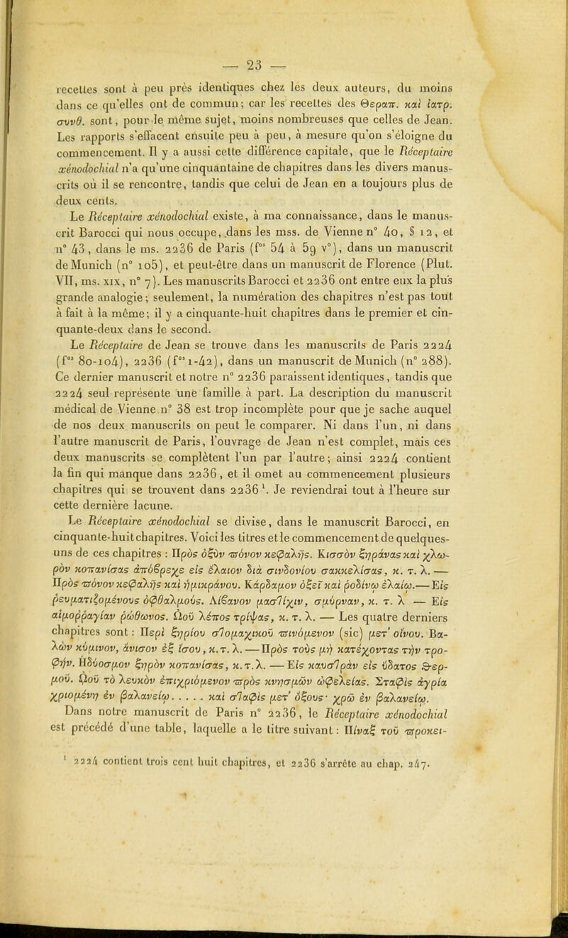 recelles sont à peu près identiques chez les deux auteurs, du moins dans ce qu'elles ont de commun ; car les recettes des ©epair. xal iccTp. <Tvvd. sont, pour le rûcme sujet, moins nombreuses que celles de Jean. Les rapports s'efl'acent ensuite peu à peu, à mesure qu'on s'éloigne du commencement. Il y a aussi celte différence capitale, que le Rdceptairc xénodocliial n'a qu'une cinquantaine de chapitres dans les divers manus- crits où il se rencontre, tandis que celui de Jean en a toujours plus de deux cents. Le Réceplaire xénodochial existe, à ma connaissance, dans le manus- crit Barocci qui nous occupe,.dans les mss. de Vienne n° ^o, S 12, et n° ^3 , dans le ms. 2236 de Paris (f 54 à 69 v°), dans un manuscrit deMunich (n° io5), et peut-être dans un manuscrit de Florence (Plut. VIT, ms. XIX, n° 7). Les manuscrits Barocci et 2286 ont entre eux la plus grande analogie; seulement, la nimiéralion des chapitres n'est pas tout à fait à la même ; il y a cinquante-huit chapitres dans le premier et cin- quante-deux dans le second. Le Réceptaire de Jean se trouve dans les manuscrits de Paris 222^ [VSo-iok), 2286 (f 1-42), dans un manuscrit de Munich (n° 288). Ce dernier manuscrit et notre n° 2236 paraissent identiques, tandis que 2224 seul représente une famille à part. La description du manuscrit médical de Vienne n° 38 est trop incomplète pour que je sache auquel de nos deux manuscrits on peut le comparer. Ni dans l'un, ni dans l'autre manuscrit de Paris, l'ouvrage de Jean n'est complet, mais ces deux manuscrits se complètent l'un par l'autre; ainsi 2224 contient la fin qui manque dans 2236, et il omet au commencement plusieurs chapitres qui se trouvent dans 2236'. Je reviendrai tout à l'heure sur cette dernière lacune. Le Réceptaire xénodochial se divise, dans le manuscrit Barocci, en cinquante-huitchapitres. Voici les titres et le commencement de quelques- uns de ces chapitres : IIpos o^xiv 'aôvov Ke<paXrjs. Kicraor ^rjpivasxai p^Xco- pàv HOTrav/tras diTÙëpex^e sis é\atov hià aivhovbv (raJOteXhas, n. t. X. — Hpbs 'dàvov Ke<pa.'krjs xai r]p.inpavo\i. Y^àphap.ov à^sï'nai pohivw zkaîea.— Ets psvaaTilop.évo\Js o(pOakp.o\is. Alêavov p.a.alî-)(iv, ap-iprav, k. t. X — Eis alfioppayiav pwOwvos. Ùov ké-ivos Tpi-^as, n. t. X. — Les quatre derniers chapitres sont : Ilepi ^rjplo\j aloixayiKOX) 'unvôp.evov (sic) fzsT* o£vov. Ba- Xàr xûixtvov, &vi(70v (ctov , x.r. X. — IIpôs toOs p.r) KcnéyovTaç t^v rpo- IIôiioCTfxoi; ^rjpbv KOTvavlaas, k.t.X. — Eîs navalpàv eis OSaros 8-ep- (xov. i^lov TÔ Xevnàv èiîi-^pibiievov 'îspàs nvrjaixûv ùipeXelas. ^ra(pis àypla X,piO(iévr} èv ^aXctveica jcai alaÇiïs (xe-r Ô^ovs- ;tpcD èv (SaXave/çj. Dans notre manuscrit de Paris n° 2286, le Réceptaire xénodochial est précédé d'une table, laquelle a le litre suivant : n/va? toïi 'Oponei- ' 222/1 conllcnl trois cent huit chapitres, et 223G s'arrête au chap. 2/17.