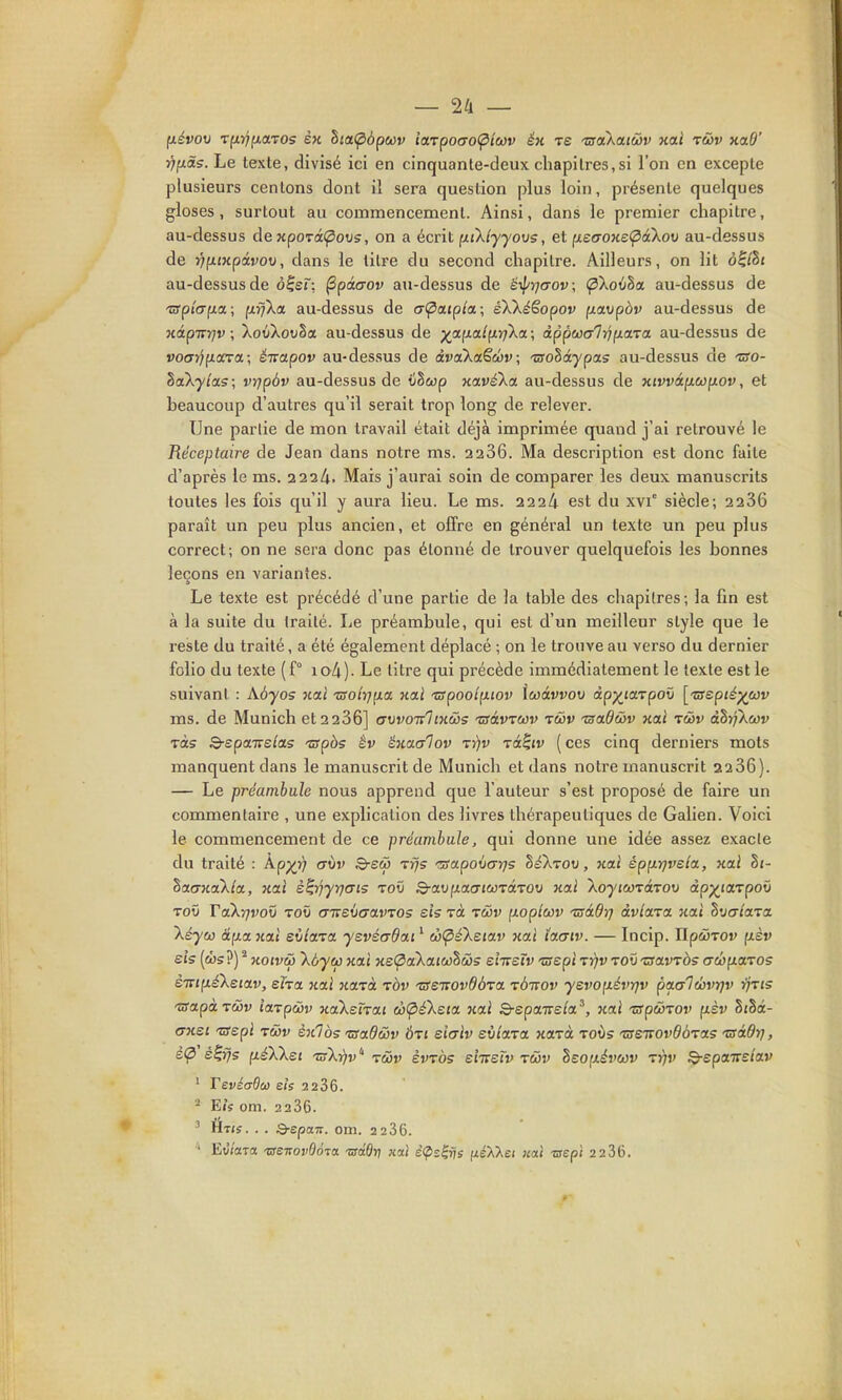 fxévov Tft}7fi,aT0s SH lia<pôp(ov iaTpoao<ptcov éx tê -craXarcSi' xai r&v xaO' T^[xd5. Le texte, divisé ici en cinquante-deux chapitres,si l'on en excepte plusieurs centons dont il sera question plus loin, présente quelques gloses, surtout au commencement. Ainsi, dans le premier chapitre, au-dessus de xporâ(povs, on a écrit p.iklyyo\j5, et ixe(TOxe<pà\ov au-dessus de rifxtxpâvov, dans le titre du second chapitre. Ailleurs, on lit à^lhi au-dessus de o^er, ^pâaov au-dessus de ë^prjaov, Çikovha. au-dessus de 'srpîap.a; ixffka. au-dessus de a(^a.ipia.\ éXXéêopov (xarjpàv au-dessus de xâpirrjv; XoûXotiSa au-dessus de ;^afxa/fx)7Xa; àppwalrip.œza au-dessus de voffr^juara; éirapov au-dessus de àvaXaSc!ûv\ tsoZàypas au-dessus de iso- SaXytas; vrjpôv au-dessus de iiScop xa.vé'ka au-dessus de xivvà[jL(t)^ov, et beaucoup d'autres qu'il serait trop long de relever. Une partie de mon travail était déjà imprimée quand j'ai retrouvé le Réceptaire de Jean dans notre ms. 2236. Ma description est donc faite d'après le ms. 2224. Mais j'aurai soin de comparer les deux manuscrits toutes les fois qu'il y aura lieu. Le ms. 222A est du xvi° siècle; 2286 paraît un peu plus ancien, et offre en général un texte un peu plus correct; on ne sera donc pas étonné de trouver quelquefois les bonnes leçons en variantes. Le texte est précédé d'une partie de la table des chapitres; la fin est à la suite du traité. Le préambule, qui est d'un meilleur style que le reste du traité, a été également déplacé ; on le trouve au verso du dernier folio du texte (f° io4). Le titre qui précède immédiatement le texte est le suivant : Aôyos xal Tsolrj^ict xai •rspooiixiov \w6lvvov app^iarpoO [-wept^p^wv ms. de Munich et 2 236] avvonlixws Tsâvrcôv tcûv Tsadcôv xal tcov dhrjAcov Tas S-epaTre/as 'Opàs év éxaaiov t))v tocIjv ( ces cinq derniers mots manquent dans le manuscrit de Munich et dans notre manuscrit 22 36). — Le préambule nous apprend que l'auteur s'est proposé de faire un commentaire , une explication des livres thérapeutiques de Galien. Voici le commencement de ce préambule, qui donne une idée assez exacte du traité : Àpp^^ a\)v B-eû) tïjs 'aapovarjs héXrov, xai épp.r]vela., xal §i- ^aaxa'kla, xal è^'ijyrjais toO xal Xoytcorârov dp^iarpoi) ToO Ta'kyjvov toi) (T-KSVcravTOS sis rà twv [loploôv 'ZsàBtj àvia-va xal h'jataTa Xéyco âp.a xal eiilara yevéadai ' ^(pé'keiav xal laaiv. — Incip. IIpoiTOv fxèr sis (cî)s?) * xoivôb Xàycf) xai xe<pctXaiw'h&5 eîirstv -crepi rr)v to\> zfavràs (7cbp.aros ÈTTJfxéXeiav, eha xal xa-^à tôv TSeTvovOÔTa rdirov yevoixévrjv paalwvrjv rfris 'usapàTMv iaTpcôv xaXsTrai w<pfktia xal S-epa7re/a', xai zrpwTOv (xèv SiSâ- <Txsi ■wepi rùv èxlbs TSadwv àxi siaiv eviara xarà tovs TSSTTOvÔÔTas 'aàdi], è(p é^rjs fxéXkei 'zûXr/v'' tùv èvTos emsTv tùv Beo(xér>ct3v tyiv ^epansiav ' Tevéadw eis 2286. ^ EiV om. 2286. ^ Ét<s. . . Q-spom. om. 2286. ' Eû/ara 'OSttovOo-ïol -adOn xal èÇs^rjs fxé'XXei k<xî -aepi 2 236.