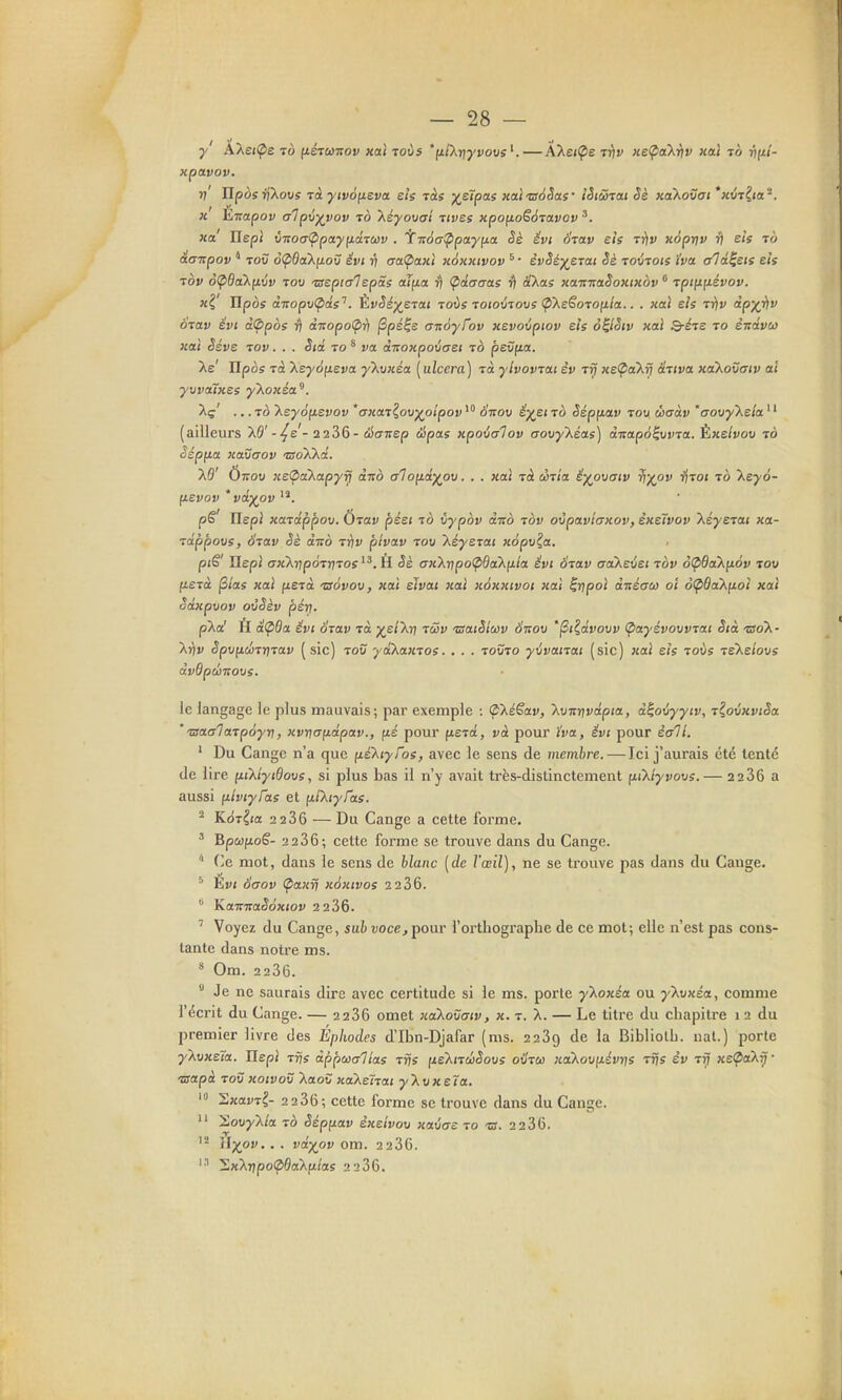 y AXe<(pe To (iétutiov xttl toùs *f*/Xr;yvo«s—ÂXei^e ttiv KeÇiaX-tiv xal tô }?(*/- xpavov. v' ^pos^^Xous T(i j/ji»dfieva ets ràs X^ipas xalzséSas' îètûtcu Sè xaXovai *«(;T^«a'. «' Èirapov alp\iyvov ^o 'Xéyouai -zivss upo^oSàtoivov ^. 3ca IlEjol vTtoa(ppayfidTCi)v . iT:6a!ppcLy\ict §è êvi Svav sis Trtv xopriv fj eh to àaiïpov * Toù o<pôa'Xfio\j ëvt rj (raÇiaKi x6kkivov ^ • èvSé^erai Se xoxttoie ha alâ^eis eis tov o(pQak[L\>v Tov 'TuepiaTspâs aîfia v Ç>dcraae rl à'Xas xaitmSoxtxov Tpt(ifiévov. xi' Hpos à.TTopvÇiâe''. ÈvSs)(^STai toÙs toiovtovs (p'XeSorofila.. . xctî eis ttiv dp)(iiv 6iav évi i(ppos rj ài:opo<pr) ^pé^e a-nayTov xevovptov eis o^lSiv xal Q-éje to ènévu xal ëéve tov . . . Sid to ^ va dnoxpoiaet to pevfia. Xe' Ilpos Ta Xeyôfieva y'Xvxéa [ulccra] Ta ylvovTai èv tjJ «e^oXr? aTtva xa'Xovatv a't yvvaTxes y'koxéa^. Xç' .. .TÔ keySnevov *uxaT^ov^olpovStzov ë^eito Sépfiav tov ùaàv 'aovy\ela '' (ailleurs XÔ'--^e'- 2 2 36-cîScrTrep épas xpovalov (jovy'Xéa.s) di:ap6^vvTa. Èxelvov to a xavaov ©oXXa. X9' Ottov xe<2>akapyrj duo alofid^ov. . . xaî Tà ccTÎa êyovatv iff/ov ■fiToi to keyô- (tevov * vdyov p6 Ilepi xaTdppov. UTav péei to vypov d-Ko tov ovpavlaxoV) èxelvov XéyeTai xa- Tappovs, ÔTav Sè duo ttjv plvav tov XéysTai xôpv^a. ptS' Uepl ffxXrjpoTjjTOff H Sè ax'Xr^po'pBakp.ia êvt 6Tav aa'Xevet tov oÇida'Xp.ôv tov ftSTct jS/as xal fiera 'ssàvov, xal eîvai jcal xéxxtvot xal ^rjpol dnécro) oï ôÇ>ddXfj.oî xal Sdxpvov ovêèv pérj. pXa' H di^da. évi OTCtv Ta ;^e/Xr7 tûv TSaiSiuiv Ôtsov '^i^dvovv (pctyévovvTai Sià tso'X- Xi^v ëpvp.ù!>Tr}Tav [ sic) tov yd'kaxTOS. . . . tovto yijvanai (sic) xal eis toÙs reXe/ous dvQpdjvovs. ic langage le plus mauvais; par exemple : (p'kéSav, kvTtnvdpia, d^ovyyiv, T^ovxviSa ''ssaaTaTpàyri, xvrjafidpav., fié pour fiera, va pour ïva, ëvt pour ècrTl. ' Du Gange n'a que (leXiyfos, avec le sens de membre. — Ici j'aurais été tenté de lire [iikiytdovs, si plus bas il n'y avait très-distinctement fiiXlyvovs. — 2286 a aussi p-iviyfae et fil^iyTas. ^ Kdr^ta 2 2 36 — Du Gange a cette forme. ' BpœfioS- 2 236; cette forme se trouve dans du Gange. '' (]e mot, dans le sens de blanc [de l'œil), ne se trouve pas dans du Gauge. ^ Èvt 6aov Çiaxy} xéxivos 2 236. KaiïiraSoxiov 2 2 36. ' Voyez du Gange, sah voce, pour l'orthographe de ce mot; elle n'est pas cons- tante dans notre ms. * Om. 2236.  Je ne saurais dire avec certitude si le ms. porte yXox^a ou y'kvxéa, comme l'écrit du Gange. — 2 236 omet xaikovatv, x. t. X. — Le titre du chapitre 1 2 du premier livre des Éphodes d'Ibn-Djafar (ms. 2239 de la Bibliolh. nal.) porte yXt/xeîa. IlepJ Trjs dppœalîas Tris (xe'XiTÛSovs où'tw xa'Xovfiévrjs tîjs èv t^ xe^aXy • laapà TOV xoivov Xaov «aXefran y'kvxela. 2xai-T^ 2 236; cette forme se trouve dans du Gange.  SouyX/a TO èépp.av èxelvov xavae to ts. 2 236. \l-)(pv.. . vdyov om. 2236. SxXrjpo^ÔaXfi/as 2 236.