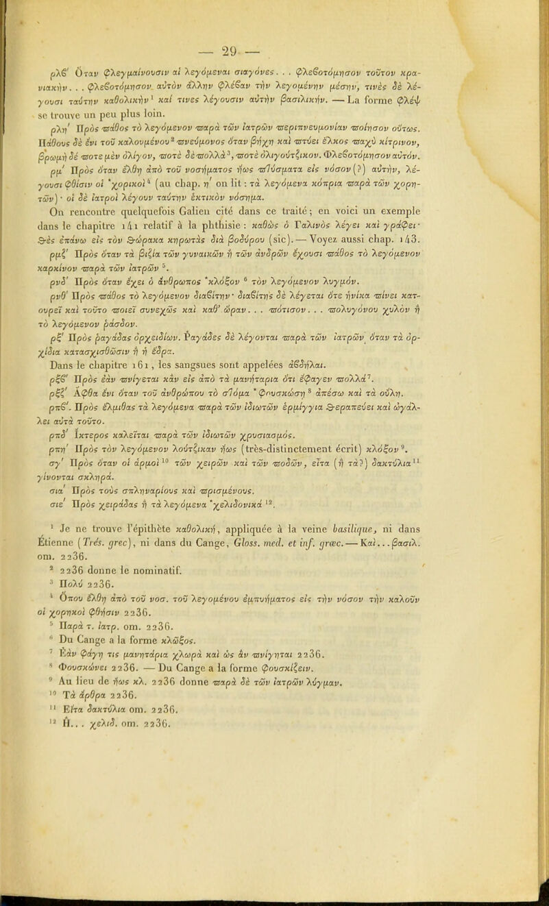 pXê' Ôrav (pXeyfioilvovaiv ai 'Xeyàfievat aiayovss. . . (^\eëom6^r]aov Toîirov icpa- viaxt)v. . . (pXsSoTdixnaov avtov (xXXnr (pXéSav ttjv Xsyoaévqv fiéanv, tivès Sè Xé- yovai TaÛTrjv Kadoh>ir}v ' xal tivss léyoxjatv aviriv ^aaiktji-^v. — La forme (pXsxf' se trouve un peu plus loin. pkn' Upos tsdOoi To keyo^svov 'usetpà tSjv laTpàv 'aepiitvEUfj.ovtav 'aolrttrov oxItccs. ïldOovs Sè évi ToS xaXovfiévov ^ -zsvevfj.ovos 6tav §rixv ««^ tsrvet é'X«os -waj^t) xhptvov, ^pcûfiri Sé ■aoTSfièv oXlyov, 'Botè Sè'BoXX.à^, -morè o'ktyovT^tKov. <liX£êor6(irj(7ovavT6v. pfi' Hpoe Stolv eXÔri àito tov voai^fiaTos ijus •a7uo-fiaTa e/s vd(Tov(?) avrrtv, Xé- yovai (pBtaiv oi '^opixol (au chap. rj' on lit : rà 'key6[ievoL xoitpia Tsapà twv yopi]- TÛv] • 01 <5è l'arpoi Xéyovv raÛTnv êxrixov và(7rt(Jia. On rencontre quelquefois Galien cite dans ce traité ; en voici un exemple dans le chapitre i4i relatif à la plithisic : xaQàis à TaXivoe Xéyei nat ypâ(pcf Q-ès èndvco eh tov Q-cIipaxa xripanàs Sià ^oSijpov (sic). — Voyez aussi chap. i43. p(ii' Upos Szav tà (3(^/a lûv yvvatxœv ri tSv dvSpSv ë)(ovat 'adôos to Keyô^evov xapxivov Tsapd. tûv îaTpwv ^. pvè' Upos ÔTav é-j(zi ô dvdpùmos 'x'ko^ov ° tov 'Keyép.evov Xvyftév. pvB' Upos -zsdBos TO T^eyo^isvov SiaShi/jv Staêirns Sè kéysTOLi Sts riv'txa. tslvet xaT- ovpel xaî TOVTO 'usotët mve^Ss xat xaO' Hpav. . . •zsÔTtaov. . . tsoXxjyôvov yykbv ^ TÔ Xeyofievov pdaSov. p^' Upos paydSas op^eiSlav. PaydSes Sè T^éyovTai 'usapà tSiv la.TpSiv ÔTav jà op- X'Sia xcLTaayjadSimv y\ ri ëSpct. Dans le chapitre 161, les sangsues sont appelées dSSi^'Xai. p^S' Upos èàv 'BvlyeTCU xiv sis dità Tà fiavi^Taptet ÔTt ê<payev tsoXkd'^. p^i' A<pOa évt STav to? dvQpdinoxj Tà alofia * (poMGxéGrj * dnéaeo xat Ta ouXr). pirê'. Upos ëXfitdas Ta 'Xeyàfisva ■srapà toûv îSicûtwv èp^lyyia Q-epaT:£vst xaî ciydX- Xej aÙTà tovto. pTîS' IxTspos xaXefroi -aapà tSv iSimûv y^pMctaoy-os. piTv' Upos TOV leyo^ievov XovT^txav ijus (très-dislinctement écrit) x'ko^ov^. rjy' Upos OTav oî ôpfzoî ' tùjv ^stpcSv xai tSv tsoSSv, ena (i) rà?) lîaxTiJXia yivovTai axKripd. aià Upbs Tovs ciiknvapiovs xaî spiafiévovs. ais Hpô; yetpdSas ^ Tà\ey6fj,£va '■)(e'kiSovtxd ' Je ne trouve l'épithète xaOo'Xwn, appliquée à la veine basil'uiue, ni dans Étienne [Très, grec), ni dans du Gange, Gloss, med. et vif. grœc. — Kai.. .|Sao-(X. oni. 2 236. ' 2286 donne le nominatif. = HoXiî 2236. * Ôtsov Ù.dri d-Ko TOV vocr. tov Xeyofiévoo è(iT:vi^fiaTos eis Ti)v voaov Triv xakovv oi ^opvxoi (pOr^aiv 2286. ^ UapàT. loLTp. cm. 2236.  Du Gange a la forme xlS^os. ' Èàv <pdyr) tis fiatrixapia ;^Xcopo «ai ms àv 'aviyvrai 2286. ' <î>ovaxd)vei 2286. — Du Gange a la forme Çiovcrxlieiv. ° Au lieu de yfws xX. 2286 donne -aapà Sè tSv îaTpSv kvy^iav. Tà ipBpa 2286.  Eira SaxTvXta oni. 2286. ft.. . p^eXjJ. om. 2286.