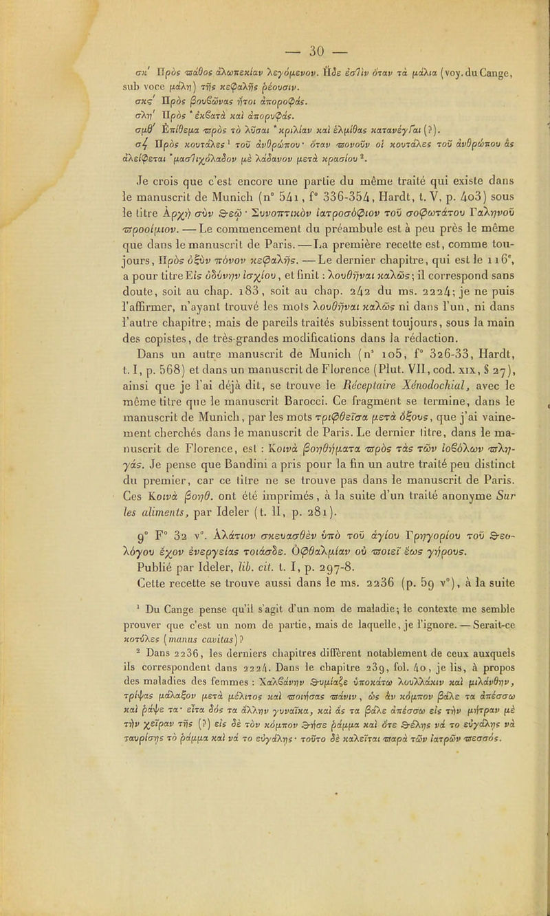 an ITpès tsiBos àXwwejt/ai) KeyoyLSvov. a.èe èallv Srav rà ftctXia (voy. du Gange, sub voce (xaXrj) ^rje «et^aXi/s péoxiaiv. oHç npos ^ovëùvas -tj-roi dnopoOds. aXrj' Tlpos * ixSaTà Kcd (XTCopvÇids. ayS Ènldefia. 'mpos ib 'Xvaat *nptXlav Kaî sXfiidas KaTavéyrai (?). Xipos KovToXes ' toO àvOpûitov ■ oiav 'ssovovv ol Komakcs toû dvdpéTsov às àXe/^ËTai 'fj.aali^oXolSov fiè kdSavov (tsrà jipaaiov ^. Je crois que c'est encore une partie du même traité qui existe dans le manuscrit de Munich (n° 5/ii, f° 336-35/i, Hardt, t. V, p. 4o3) sous le titre ^px^ '^^^ Suvo-jrTiKÔv iœzpoabÇiiov toû «roi^coTâTOii Takrjvoxi ispool^xiov. —Le commencement du préambule est à peu près le même que dans le manuscrit de Paris.—La première recelte est, comme tou- jours, îlpàs o^ijv TTÔvov He(^aXfj5. —Le dernier chapitre, qui est le 116°, a pour litre Eïs ùhvvrjv i(7-)(lo\), et fmit : \ov6rjva,i xaXws; il correspond sans doute, soit au chap. i83, soit au chap. 2/t2 du ms. 2224; je ne puis l'affirmer, n'ayant trouvé les mois Aovdrjvai xaXâis ni dans l'un, ni dans l'autre chapitre; mais de pareils traités subissent toujours, sous la main des copistes, de très-grandes modifications dans la rédaction. Dans un autre manuscrit de Munich (n' io5, f° 326-33, Hardt, 1.1, p. 568) et dans un manuscrit de Florence (Plut. VII, cod. xix, S 27), ainsi que je l'ai déjà dit, se trouve le RéceplaÏTe Xénodoclûal, avec le môme titre que le manuscrit Barocci. Ce fragment se termine, dans le manuscrit de Munich, par les mots rpi(pd£ïa:a fxsTà ô^ons, que j'ai vaine- ment cherchés dans le manuscrit de Paris. Le dernier litre, dans le ma- nuscrit de Florence, est : lioivà ^orjdrîpLaTO. -TSpàs xàs tcHv ioëôXcov 'srXrj- yàs. Je pense que Bandini a pris pour la fin un autre traité peu distinct du premier, car ce titre ne se trouve pas dans le manuscrit de Paris. Ces ILotvà ^oijd. ont été imprimés, à la suite d'un traité anonyme Sur les aliments, par Ideler (t. II, p. 281). g° F° 32 v°. AXâTiov aHsvaadèv tnro toO dyîov Tpyjyopbn toû 8-eo- \6yov é^ov èvepysîoLs roiâahs. (i<p6aXp.'ia.v où 'usoieï ëcos yrjpovs. Publié par Ideler, lib. cit. t. I, p. 297-8. Cette recette se trouve aussi dans le ms. 2236 (p. Bg v°), à la suite ' Du Gange pense qu'il s'agit d'un nom de maladie-, le contexte me semble prouver que c'est un nom de partie, mais de laquelle, je l'ignore. — Serait-ce KOTiîXes [manus cavitas)'} ^ Dans 2236, les derniers chapitres diffèrent notablement de ceux auxquels ils correspondent dans 222/1. Dans le cbapitre 289, fol. 40, je lis, à propos des maladies des femmes : XaXSdvrtv S-ufx(a?e vnoKditi} kuxjXkdxiv xal (iïKdvdrtv, ■vpi-^as fid'Xa^ov fiejà ftéXitos liai ■aoir^aas tsdvw, ùe àv k6{li!0v jSaXe Ta dnéaffu xal pd^e Ta- eiTa S6s tol dXXrjv yvvatxa, xat ds to. (Sa'Xe dTxé(jaet} sts tiiv /n^rpav fiè 7-flv xeî'pai' TTÏs (?) els Sè tov xofi-nov 3->j(Te pa'fXfxa xai 6ts Q-éXris vd to eùy£ki)s và Twp/ffïjs TO pdfifxa xoii vd to eùydXris- toôto «aXeîrai •crapà tûv lajpûv Tsectaàs.