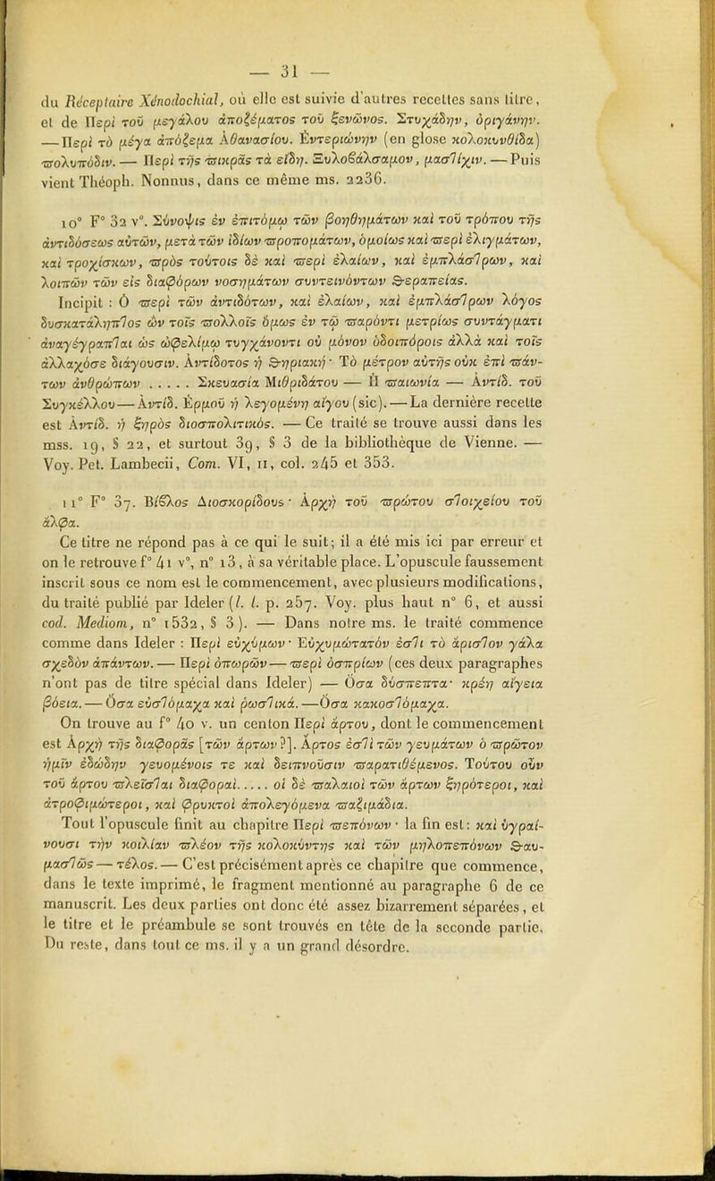 du Réceplaire Xénodochial, où elle est suivie d'autres recettes sans litre, cl de Uspi Toû (isyâXov â;ro|ifxaTOs toû ^evûvos. 1,TV)(^âhr]v, opiyâvrit'. Ilepi TÔ ixéya àitbie^ia kOavaaiov. Èvrspiâvijv (en glose 7to\ouvvdlha,] ■aoluTTÔhv. — Ilepi Trjs -©(«pets Ta ethrj. S.vko£âXaa.{Lov, ii.a.allyiv. — Puis vient Théoph. Nonnus, dans ce même ms. 2236. 10° F° 32 v°. Stivoi^ts èv èTvirônM tcov ^or]drj(ÂiTa)v kolI toïi rpà-mou rfjs àvrMffsas aÔT&jv, f/erà rciv ihlav tspoiïopLâ.TCùv, ôfxo/ws Mai -crépi è'ktyp.àTCûv, xai rpo-^iaxav, -arpôs TOtJTOts 8s Kai 'znepi eXctiuv, nai èp.ir'kialpwv, xcii koiTtMv Tcôv eis hi(X<p6pcûv voarjpLârcûv avvreivàvTCJV Q-epairslas. Incipit : Ô -nrepi tûv dvTthÔTav, nai skaiav, nal èp.'rikàa'lpwv kôyos ZvcFTiaTi'XrjTrlos èv toTs tsoWoî; Ôpius èv râ 'zgapùvTt fiSTp/ws arjvTà.yp.a.xi dvaysypaivlai c!}(^s'kliJLeo rrjy)(_àvovTi ov (xàvov ùhomôpois àXkà nai Tofs àXk(f)(b(7S SiâyoDo-iv. Àvt/Sotos 77 Srrjpiayirj • Tô fiérpov avT^s ovk èTrl 'osàv- T(i3v àvdpânwv 2j£suac7ia MidpilaTOV — II 'vsaiwv'ia — Avt/§. toO SuyxAXou—ÀvT(§. Épfiot) rj \eyop.évri ai70t;(sic). — La dernière recette est Àvt/S. V HiTpbs hiocnroXiTinôs. — Ce traité se trouve aussi dans les mss. 19, S 22, et surtout Sg, § 3 de la bibliothèque de Vienne. — Voy. Pet. Lambecii, Com. VI, 11, col. 2^5 et 353. 11° F° 37. BîSXos AiocyKopihovs ■ kp-)(i} toû '^pûrov rrlor/eiou toO Ce titre ne répond pas à ce qui le suit; il a été mis ici par erreur et on le retrouve f 4i v°, n° i3 , à sa véritable place. L'opuscule faussement inscrit sous ce nom est le commencement, avec plusieurs modifications, du traité publié par Ideler (/. /. p. 267. Voy. plus haut n° 6, et aussi cod. Mediom, n i532, § 3). — Dans notre ms. le traité commence comme dans Ideler : Ilepi eOp^ûfxwD Ei^'UfxûraTÔv sali to àpialov yàXa. a^ehbv aitav^wv. — Ilepi onwpcôv—-©épi àcmpîav (ces deux paragraphes n'ont pas de titre spécial dans Ideler) — Ôaa. hvaiveT^Ta- npérj aiyeta ^àstct. — Ôaa evaT6(xci)(^a Kai poocrlmà.—Ocra xanocrlàp.a^a. On trouve au f° lio v. un centon Ilepi âprov, dont le commencement est Àpj^}) Tïjs hta(popâs [tùv âprcov ?]. Apxos èaH râv ysvp.àTWv à 'ûspcÔTOv Vf^rv èhâhï)v yevop.évoi5 ts Kai hemvorjaiv ■zsapaTiOéixevos. Toûtou oZv TOÛ ipTOv Ts'ksTcr'lat hia(^opai ol hè ■zsa'kaioi rwv àpTCûv ^rjpÔTepot, Kai àTpo<^ili(l)repoi, Kai (ppvKToi àivoXeyô(jL£va 'zsaiip.âtia. Tout l'opuscule finit au chapitre Ilepi 'aeiràvwv • la fin est: jtai iypal- vov<Ti Tr)v Koïklav TsXéov Tfjs KokoKvwrjs Kai zwv ixrjXoTTSTvôvcûv ©-au- fiac/lùûs—TéXos.— C'est précisément après ce chapitre que commence, dans le texte imprimé, le fragment mentionné au paragraphe 6 de ce manuscrit. Les deux parties ont donc été assez bizarrement séparées, et le titre et le préambule se sont trouvés en téte de la seconde partie, Du reste, dans tout ce ms. il y a un grand désordre.