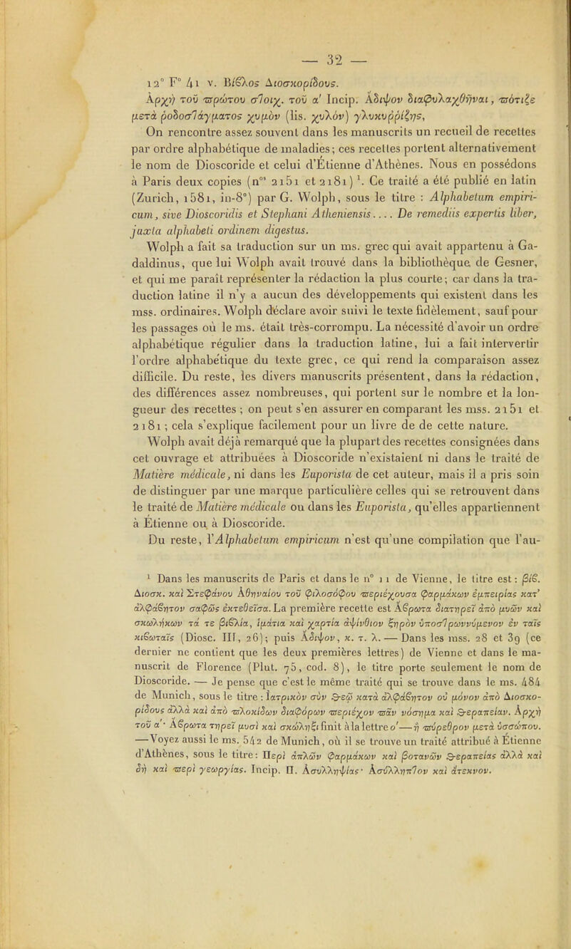 12° F° Al V. B/êXos AioaKoplhovs. kpyfi TOÛ 'ZspcÔTOV aloi-^. toO a' Incip. khi^^iov hiaÇ'v'kay^Oijvai, tsàji'is fxsTà poho<jlày^i.a.TOs yy^-bv (lis. •)(ykàv) yXmvppl^rjs, On rencontre assez souvent dans les manuscrits un recueil de recelies par ordre alphabétique de maladies; ces recettes portent alternativement le nom de Dioscoride et celui d'Etienne d'Athènes. Nous en possédons à Paris deux copies (n 2i5i et 2181 ) V Ce traité a été publié en latin (Zurich, i58i, in-8°) par G. Wolph, sous le titre : Alphabetiim empiri- cum, sive Dioscoridis et Stephani Atheniensis De remediis expertis liber, jaxla alphabeli ordinem digestus. Wolph a fait sa traduction sur un ms. grec qui avait appartenu à Ga- daldinus, que lui Wolph avait trouvé dans la bibliothèque de Gesner, et qui me paraît représenter la rédaction la plus courte; car dans la tra- duction latine il n'y a aucun des développements qui existent dans les mss. ordinaires. Wolph déclare avoir suivi le texte fidèlement, sauf pour les passages où le ms. était très-corrompu. La nécessité d'avoir un ordre alphabétique régulier dans la traduction latine, lui a fait intervertir l'ordre alphabétique du texte grec, ce qui rend la comparaison assez difficile. Du reste, les divers manuscrits présentent, dans la rédaction, des différences assez nombreuses, qui portent sur le nombre et la lon- gueur des recettes ; on peut s'en assurer en comparant les mss. 2i5i et 2 181 ; cela s'explique facilement pour un livre de de cette nature. Wolph avait déjà remarqué que la plupart des recettes consignées dans cet ouvrage et attribuées à Dioscoride n'existaient ni dans le traité de Matière médicale, ni dans les Euporisla de cet auteur, mais il a pris soin de distinguer par une marque particulière celles qui se retrouvent dans le traité de Matière médicale ou dans les Euporisla, qu'elles appartiennent à Etienne ou à Dioscoride. Du reste, YAlphabeium empiriciim n'est qu'une compilation que l'au- ' Dans les manuscrits de Paris et dans le n° j i de Vienne, le titre est: AïoiTX. Kaî 'E,T£(pdvoii kOr]vctîoii tov (piXoaàÇiov ■crepiéj^ouo-a Çxxpudxav êfiTtetptas koit' êX(pàênTov aatpSs èxTBdsïaa. La première recette est Â.Spma. StaTtjpeï àizo (tvSv xai cmeoX-^xeûv râ ts (SiêX/a, IfiàTia, xaî ^apTta à-^iv9iov ^r]pbv \n:of/lpuivv\i{i£vov év Tois xiGùotali (Diosc. Ilf, 26); puis Kèf\iov, x. r. X. — Dans les rass. 28 et 89 (ce dernier ne contient que les deux premières lettres) de Vienne et dans le ma- nuscrit de Florence (Plut. 76, cod. 8), le titre porte seulement le nom de Dioscoride. — Je pense que c'est le même traité qui se trouve dans le ms. 484 de Munich, sous le litre : ïaTpixov (jÙv Q-sco xcnà aXÇdSriTOv oC fiovov àito ^loaxo- ptSove aXlà xal àico tsKoxiSuiv Sia<p6pciiv 'zsepié^ov taSv vocnifia xeti Q-epa-nsioLv. Ap;^i) ToC a • AëpuTtt T-nps7 (ivaï «al axdilii^tCmit illa lettre o'—77 'zsvpeôpov fiE7à daaéitov. —Voyez aussi le ms. 542 de Munich, où il se trouve un traité attribué à Étiennc d'Athènes, sous le titre: IlepJ àiiXûv <pap(iâxuv xai ^otwSv Q-epttirElas àXXà xai Sri xaî ■sept jeup-yîas. Incip. n. AavXXrr^ias- kaiW-nitlov xoù irsxvov.