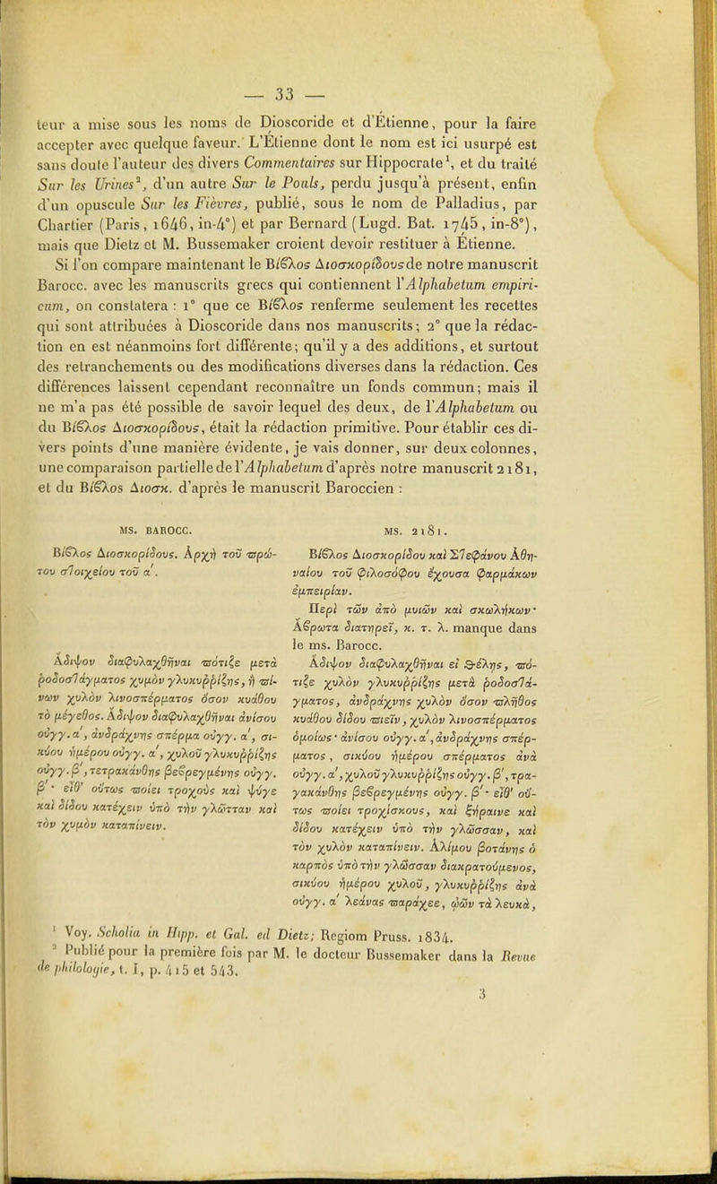 leur a mise sous les noms de Dioscoride et d'Etienne, pour la faire accepter avec quelque faveur. L'Etienne dont le nom est ici usurpé est sans doule l'auteur des divers Commentaires sur Ilippocrateet du traité Sur les Urines^, d'un autre Sw le Pouls, perdu jusqu'à présent, enfin d'un opuscule Sur les Fièvres, publié, sous le nom de Palladius, par Chartier (Paris , i646, in-4°) et par Bernard (Lugd. Bat. 1745 , in-8°), mais que Dietz et M. Bussemaker croient devoir restituer à Etienne. Si l'on compare maintenant le BlSkos AtocFxopthovsde noire manuscrit Barocc. avec les manuscrits grecs qui contiennent YAlphabetum empiri- cum, on constatera : 1° que ce Bi'ëXos renferme seulement les recettes qui sont attribuées à Dioscoride dans nos manuscrits; 2° que la rédac- tion en est néanmoins fort différente; qu'il y a des additions, et surtout des retranchements ou des modifications diverses dans la rédaction. Ces différences laissent cependant reconnaître un fonds commun; mais il ne m'a pas été possible de savoir lequel des deux, de VAlphabetum ou du B/êXos Aioaxopthovs, était la rédaction primitive. Pour établir ces di- vers points d'une manière évidente, je vais donner, sur deux colonnes, une comparaison partielle de rj4//>/irtie/am d'après notre manuscrit 2181, et du B/êXos àtO(7K. d'après le manuscrit Baroccien : MS. BAROCC. BîSXos AioaHopîSovs. AjO^i) toù 'espci- poSoc/ldyjjLaTOs X,^fiàv ■y'kviwpplirjs, ri ■cr/- vcov ■xyXbv 'XivoaTrépfj.aTos 6aov xvddov 70 (léysdos. kSf^ov Sia(pv'Xa^6rjvai dvlaov ovyy.a , ivSpiyvr)s anép^ia. ovyy. a , ai- xiîou viiépov oCyy. a, •/y'Xov y'XuKvppîit^s ovyy. (3 , TSTpaKdvûrts ^eSpeyiiévris ovyy. ^ • eW oi/Tus 'ooiei rpoyoùs xal ifi^ye xal SlSov Kaié^ew v-nà Tfiv y'Xûmav xal MS. 2181. BlSXos AtoaxoplSov xal 1,Te<pdvov Àôrj- vetlov Tow <pikoa6<^ov ë)(^ovaa ^apiidxav è^tTcetplav. Hep} 1UV ànà fxviSv xai axaiXi^xuv' ÂêpûjTa StarvpeT, h. t. X. manque dans le ms. Barocc. ASt\l/ov SiaÇ>v}^a^6rjvat ei Q-é'Xris, ts6- T(?e yyXov y'XvHvppl^rjs fietà poSoe/ld- yfiaTos, dvSpd^VT^s yy\ov Saov -nXrJôos KvdBov SlSov 'TSteïv, ■j(y'kov 'XivoaitépfiaTos ôftotœs • dvlaov ovyy. a, dvSpd^vr^s crnép- fiaros, aïKijov rifJ.épov anép^atos dvà ovyy. a, ■}(vkov y'Xvxvppl^rjs ovyy. |3', rpa- yaxdvOrjs ^e€pey[iévris ovyy. jS'* eld' oil- TCûs Tsolet Tpo^iaKovs, xal ^y^paive xal SlSov xaré)(^etv ùno tyiv y'k&aaav, xal Tov ■xy'Kbv xa-caulvËW. k'Xifiov ^oïdvris ô xapnos vTtoTïtv y'Xuaaav StaxpaTov[isvoe, aixvov ri(jiépov xylov, yXvxvppl^vs dvà ovyy.a kedvas'aapd)(^ee, ùcSv Tàlevxà, ' Voy, Scholia in Hipp. et Gai. ed Dietz; Rcgiom Pruss. i834. - Publid pour la première fois par M. le docteur Bussemaker dans la Revue de plnloloffie, t. I, p. /( i 5 et 5/i3.