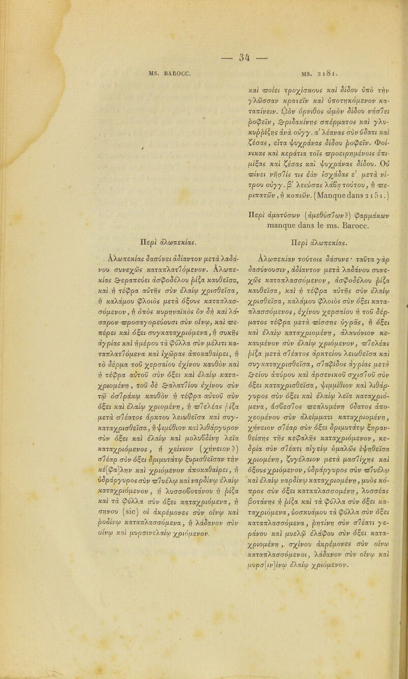 MS. BAROCC. Ms. a 181. ïlept àXuTiexlas. ÀXa)7rex/as Saavvet dSlav^ov fiSTcè 'XaSd- vou (7vve)(ciis xcna-nkailâ^i.evov. ÀXiaTre- xicts Q-epaitevet dalpoSé'Xov plia xavdeîaa, «ai 1) TÉfppa atîrrjs cOv eXa/w x.p^'^SeTaa, r) xaXâyiov ÇiXoios fxerà Ô^ovs xaïaiikaa- cràfjievov, ottôs xvprjvaïxàs ôv Si) xai Xa- aapov 'zspoaayopsvovat cfvv oivcp, xal we- ■Trspef xai é^et o-vyxaTa^piôfxeva. ,rl avxfjs àyplae xal ruiépov Ta (pîîXka criiv fié'Xm xtt- ■taTÎKa^loyiCva xal îyûpas àvoxaQalpsi, To Sépfia Tov ^eptjaiou èyjvox) xavdov xal 17 ^éÇ>pa auTOÙ aùv S^ei xal iXalep xara- y^pwfiévn , TOÛ Q-akaxllo\j è^lvoti erùv TsS oaTpâxcp xavdov 17 téÇipa aiitov gÙv S^et xal e'Xa/ûj )(^pto(t.évri, 57 'olskéas r i^a (lËTà aléatoe dpxTOU XetaideTaa xal avy- xaTa-j(_ptad£7aa, r)'>|'«fxv6(ov xal'XiOdp'yvpov aùv o^st xal eXa/w xal fjLoT^vSSlvyj Xe<œ xaTa^pt6fji£Vos, ri yelvtov [yjivstov aléap G\iv S^et Spinvid-rcp ^vptaôeïffav t^iv xé[(pa]Xnv xal ^piofievov aTioxaOaipet, ^ vSpdpyvpos avv zsIvé'Xcj) xal vapSlvtfi èXa/w xaTa'x^pioiiEvov, ij kvaaoëoidvov 1) plia xal TO ÇûXXa aiiv S^et xam^ptàfieva, rj ay]vo\> (sic) oî dxpéyLovee miv oivcp xal pooivu xaTaiikaiyao^sva, \dèavov aùv oivif) xal fjujpatveXalcf! ^pirifj.evov. xal -Bolei Tpo^f^iaxovs xal StSov vtto riiv y'Xûaaav xpaieîv xal vTrorrixôfievov xa- TairlvEiv. l'îàv SpvtOos ci^àv SlSov vnalei poÇietv, B-ptSaxlvrie aizép^iaioe xal yXu- xuppl?,ris dvà ovyy. a'kéavas aùvilSaTi xal ^éaas, eha i^v^pdvae SiSov po<petv. <I>o/- vixae xal xepdna toTs 'apoetpv(iévoie ènt- /x/|as xal X,éaas xal •^v)(^pdvas SlSov. Où 'uslvet vrjalts t(s èàv ia^dSas e' (zsTct vî- rpov ovyy. jS' XEi'Jjaas Xaêrj Tovrov, rj 'zst- pmaTuiv ,ri xotticôv. (Manquedans 2 i Ti 1.) Jlepl dftaTÙauv [d^eOvalcôv'?) Çiapfiâxwv manque dans le ms. Barocc. Hep; d'Xu'Kexlas. kXùiTïexiav Toéiots Sdawe • ravTa yàp Saaijvovaiv , dSlavrov fietà XaSdvov auve- yJZe xaTa-K'kaaaoy.svov, daÇioSeXov pt^a xavdeïaa, xal 17 réÇipa avTfis aùv ekalo) y^piadsiaa, xaXd(iov Çikoioe aùv S^ei xara- TtXaaaàftevos, è-)(ivo\) yepaalov v tov Sép- fiaToe ■cé<ppa fiSTa maave ùypas, 7) S^ei xal èXa/^ xaTa^pto^évri, d\xv6viov xe- xav(iévov aùv eXalci) y^pioyLSvov, n/leXéas pi^a fietà aléatos dpxtelov kaaQetaa xal avyxaTa^ptaÔEÏaa, aTa(piSos dyplas ftert) Q-elov ànùpov xal dpaevixov ayiaTov aùv S^et xa-va^ptaÔEÏaa, T^tufji.ldtov }cal kiOdp- yvpos aùv o^et xal eXatCi) Xeïa xa-va-)(^pià- (isva, dansai os zsenXvnévrj xlSaTos diio- ^eofiévov aùv d^elufian xaTax,pio(iévrt, ^T^vEtov aléap aùv â^st Spiiivrarù) ^npav- dEtarjs T7JS xeÇaXjfs iiarax^pio^evov, xe- Spla aùv aTéaTt aîyelifi ôpiaXtû; éyf/r]dËTaa ^pioiisvn, CwyéXaiov iiejà ^aallyr^s xal 6^ovs)(^pià(isvov, vSpdpyvpos aùv 'nûvEko) jiai Ekalcû vapSlvif) xaTa)(^ptofiévv > f wès x6- npoe aùv S^Et xaraTiXaaao^év^i, kvaaéas jSoTavïjs 57 p/?a xal rà ÇôXXot aùv S^Et xa- ra^f^piofteva, voaxvdfiov tœ ^ûXXa aùv S^et xazaiiXaaaoneva, prjTi'vTj aùv aléari ye- pdvov xal fxvE'Xq} Ekai^ov aùv S^Ei xara- ^ptofjiévi}, a-)(lvov dxpinoves aùv oivco xataiCKaaaoyLEvoi, kdSavov aùv oivcp xal fj.vpa[tv]ivùi e'Xa/ço ^piofjLEvov.