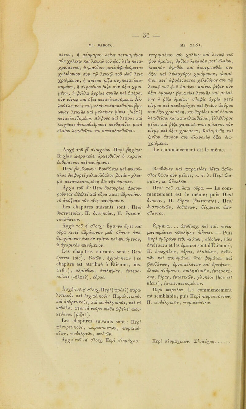 — 3(j — MS. CAROCC. uevov, r) fjidpfiapov Xe/tos reipiftnévov (jvv yjxK'iKùû Kat Xevxùi tov &5o£f Xeia xara- X^piàfievov, rj •v|/<(xû6ioy fiejà àÇioSevfiaTos ■/skiSovloM aiiv Tç5 Xet/Kçô toû çooù Xe/a )(^pt6[ievov, ^ nptvov plia. avyicaraTiXacj- ao(jLévri, ^ alpovdlov plia, aiv é^ei XP'°- IJ-évri, t) (^uXXa àyplae eyvxfjs xaî rmépov aùv vhptf) xoLÎ S^si xara.TcXaa(j6\jLSva.. ÀX- <Pot)s Xeuxoùs xatfisXalvasànoxaOalpet jSpti- (Mv/aî Xevx^s jcaJ fieXalvas plvas (p/^a?) xaïa-nKatloy.évn. ÀXÇoûs «ai 'Xénpas xaî Xefj^rjras aTsoxaOalpovai xavOaplSes fierà èXa/ou XeictfOercrai «0/ «aTaTrXao-ôejo-ai. Âp;^7) TOV jS' aloi')(elov. Ilepi ^-j^Jas' ^iiyjav Q-spaTievst dpxevdlSos ô xapitos èadt6fj.evos xal tswofievos. Tlepi ^ovScûvcàv • BovScSvas xai 'ssavoij- xXas Sia<pope7ya'katoSSaAoi jSoTa'fr? x?^ia- pà xara-ji'Kaaaofjiévr] Sis Trfs rty.épa?. Àp;^i) TOU <î' IlepJ Svaovplas. Aucrou- povvTas ù<peXe7 xai oZpa xiveT àêpoTovov To ccTTo^e/xa <tÙv otvcp mv6y.evov. Les chapitres suivants sont : Ilepi SuaevTsplae, II. Svanxoias, H. Spaxov- TOTrXrfxTwv. ^PX,^ TOV e rrloix^- Èfi(iriva aysi xai oZpa 7uveï àëpoTovov fjieô' ijSatos ÙTto- Spe^ôfjievov êcûs sic rphov xai 'Oivôfj.svov, r) àyapiKov 'zstvônevov. Les chapitres suivants sont : IlepJ ëpTtna (sic), eXxûv , èyjoS-Zixruiv (ce chapitre est attribué à Etienne, nis. 2181) , eXfjilvdaiv, èmXn^l/las, èvxepo- xo/Xos (-rjXijs?), é'^pas. kp-^ii roîiiç' alof^. Eepi (-arpos?) •napa- XuTi«ot)s xoi iax^iaSixovs ' IlapaXuTfxoùs }tai àpOpmxoùs, xai -aoSakyixoùs, xai tô xaQokou 'ssepi Tà veSpa -aâQr} ùÇis'Xeï -creu- xeSâvov [pila?]. Les chapitres suivants sont : Ilepi 'a'Xevpmxoùs, 'supsaaàvruv, 'ziuptxaû- alccv , isoSàXyiûv, issSidîiv. Àpx') Toy «7' aloi^,. Ilepi aloy.i-j(_o\j ■ MS. 2181. T£TpHXfiévov rjùv ■^a'Xixù) xai 'KsDxSi toC cioS ôfxolcos, SaSlov kmapàv (ter' eXalov, Xmapov ê-if/rjOèv xai ànoTpirùsOèv aùv S^st xai XiOapyvpù) ^ptôfjLevov, ■^ifini- Biov (J.er' à<poS£i[t.atos ye'XiSovoe avv tç5 XeuxcS TOÛ ^oO ôfio/wî xplvov pl^av crùv S^et éfiolus' ^pvciivlas Xsvxrjs xai fieXo/- vtjs 7? plia ô[Lolue' a1a(pis àypla fierà vhpov xai aavSapâ^rjs xai Q-elov ânépav aùv 6^£t ^pioyiévri, xavOapiSes fier' zKaioxj XeiùiOeTaat xai xaïa-KkaaQeïaai, eXXéêopos fiéXas xai plia ya\LaiKéovros ftéXavos crùv vlrpai xai à^ei y^piàyievct, KaXafi/vOî? xai Q-eîov ânxipov aùv akxvovlui é^et Sta- )(^piofi£va. Le commencement est le même. BovSùvas xai -mapunlSas îaïai acrSe- alos Zœaa aùv fiAiT/, x. t. X. Ilepi jS/a- aixéSv, 'B. ^SeXXùûv. Ilepi Toù xivrjaat ovpa. — Le com- mencement est le même; puis Ilepi SvaevT., n. ëSpas [SiaTprtais) , Ilepi Svanvoïxûv, SoOii^vci)v, Sépfiajos diro- alâvioe. Éfif^jjva.. . . ditoêpe'^. xai laTs zsvev- fiaTovfiévais ê(pe'klfj.u)s olSoTai. — Puis Ilepi ê(i§pùci)v TeOvrtxoTeiiv, aiSoluv, (les èTTtdéfiarcc et les èf^erixa sont d'Etienne), n. èauyjiSicv, ëSpas, eXfzlvQuv, èxSa- ■tôûv xai 'Bovrifidrcov iirot <pv(xdTù)v xai ^ovëdvuv, èpvatireXdTuv xaî epTit^Tuv, èXxôûv alôyLatoe, èniXriitTixâiv jêvTepoxv- Xr)s, êSpas, èvxaitxSv, y\vxéos [hoc est iilciis), efiTrvevfiaToufréixur. Ilepi -srapaXoT. Le commencement est semblable; puis Ilepi vmpsaaoviwv, n. 'SoSa'kyixûv, tsxjptxaùaluv. Ilepi alo[iia')(ix'2v. '^lofid^ov,