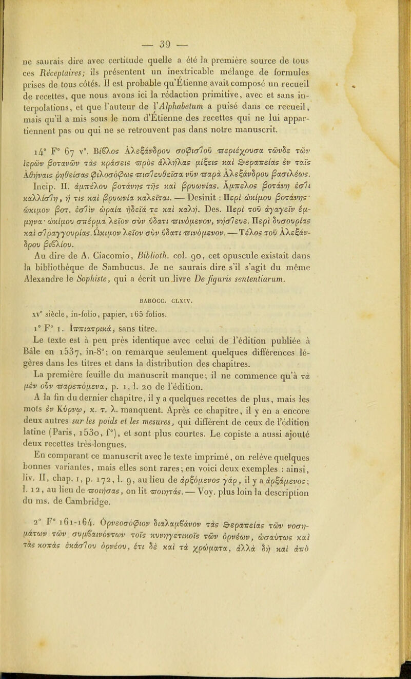 — so- no saurais dire avec certitude quelle a clé la première source de tous ces Réceplaires; ils présentent un inextricable mélange de formules prises de tous côtés. 11 csl probable qu'Etienne avait composé un recueil de recettes, que nous avons ici la rédaction primitive, avec et sans in- terpolations, et que l'auteur de YAlphabelum a puisé dans ce recueil, mais qu'il a mis sous le nom d'Etienne des recettes qui ne lui appar- tiennent pas ou qui ne se retrouvent pas dans notre manuscrit. i4° F° 67 v°. Bi'êXos Ake^âvhpov aoÇnalov tsepié-^owa TWvSe z&v iepâv ^oTavùv Tas xpâaeis Tspàs àXkrfkas (il^eis xal S-epaTrsjas èv rais kôyjvais prjOeîaas (pikoaôÇias •zstalevOeïaa vïiv 'Tsapà AXe^âvbpov ^aatkéccs. Incip. n. àp.Tvé'korj forivrjs Trfs Kai (3pu«r/as. ÂfjtTreXos ^orâvrj sali KoXkicrlrj, r'j tis kclï (Spuwv/a Kokeï'va.i. — Desinit : Ilepi d):it(xov ^orâvrjs- éKipLOv (Sot. èaliv ùpala i^Sefa re nai KaXrf. Des. Uepi toO dyayeîv é(x- fxj^va • côjc/fxou oTT^pfxa Xerov aiiv iihoLTi 'Bivôiievov, VTjtrleve. Ilepi Su/joi/p/as «ai alpayyoxjpias. Ùnip-ov Xefov a\)V ti§aTi 'usiv6[xevov.—TéXos toû ÂXe^âi;- Spou ^i€ktov. Au dire de A. Ciacomio, Biblioih. col. go, cet opuscule existait dans la bibliothèque de Sambucus. Je ne saurais dire s'il s'agit du même Alexandre le Sophiste, qui a écrit un livre Defigaris sententiarum. BAEOCC. CLXIV. xv° siècle, in-folio, papier, i65 folios. 1° F° 1. linviaTptKâ, sans titre. Le texte est à peu près identique avec celui de l'édition publiée à Bâle en iSSy, in-8°; on remarque seulement quelques diflereuces lé- gères dans les titres et dans la distribution des chapitres. La première feuille du manuscrit manque; il ne commence qu'à Ta (xèv ovv 'aapeivôp.eva, p. 1, 1. 20 de l'édition. A la fin du dernier chapitre, il y a quelques recettes de plus, mais les mots èv Kvpvû), n. t. X. manquent. Après ce chapitre, il y en a encore deux autres sur les poids et les mesures, qui diffèrent de ceux de l'édition latine (Paris, i53o, f°), et sont plus courtes. Le copiste a aussi ajouté deux recettes très-longues. En comparant ce manuscrit avec le texte imprimé, on relève quelques bonnes variantes, mais elles sont rares; en voici deux exemples : ainsi, liv. II, chap. I, p. 172,1. 9, au lieu de dp^ôp.evo5 yip, il y a àpÇdéfisvos; 1. 12, au lieu de ■croir^CTas, on lit Tsoiyjxis. — Voy. plus loin la description du ms. de Cambridge. 2 F 161-16/1. Ùpvso(7b<piov SiaXafxêarov Tiis Srepa-Kelas rciv votrrj- [làiwv rûiv (TVixëciivôvTuv toïs nvvriye'viKols rcov àpvécûv, wo-arjTWs wat ràsKoiràs éxialov opvéov, ért U k<xI tA xp«fjtaTa, àXXà h) xai divd