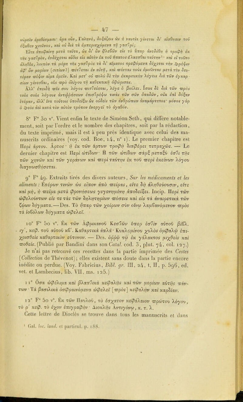 oijpeïv spediafJLaaf àpa oZv, FaXi/fè, Soid^sis d)s ri vavrla ■yiveia.i St aiaOrjaiv tov s^cûdev -jf^n&vos, xat où Sià rà efX7rep;e;^d(ieva tï; yaaipt; Eira àT!o<paivT) f^ETa raSTct, dis Si' Siv (p'XeScSv sis tô rjTrap àveSàOrj r} rpo(pi) ex T7/Î yaaipos, èvSé)(^eTat aZOts eis avTy)v èit toC ffraros ë'kKsaOai TauTTjv ' • j£a! e/ touto aXijôis, \ontov rà (ispv TÎjs yaaipos Tcè aJ'fiaros rps^icifieva Sé^ejai rijv Q-pé^tv a'ip' fioptcûv ((7it/ci)«?) •BrerVeTai èy auTrf, «ai •ûïayTaj toùs êfiovvTas fxsTa tt^v ^eu- Tspaw «si!'»' affxa êyLsïv. Kai fJLer' oy •sroXù Sè ti)v èKxpmicriv Xéyets Stà tcôv èyx(xp ■ a'tiov yheadai, oûs -srpo àllyov Trf xaOeimiiij àÇiùipiaas. ÀXX' e'7re«5i) -cas aov \6y05 malevstai, kéys ô jSotiXei. tacas Sè Sià tûv wpàs Toûs (Toûs Xdyous àvTippi^asuv è-nialpé-^o) tivàs tSv aâv ôitaSSv, oùx. èirl Sà^av ktépav, ctXX' ïva. loxnois Z-aoSel^w ùs oùSsis tûv àvOpèituv à.voi(iâpTn7os' fiévos yàp à Q-eès àe! «aTa tov mtov ipoitov êvepyet 10 dyadôv. 8° F 3o v. Vient eiiGn le lexle de SIméon Selh, qui diffère notable- ment, soit par l'ordre et le nombre des chapitres, soit par la rédaction, du texte imprimé, mais il est à peu près identique avec celui des ma- nuscrits ordinaires (voy. cod. Roe, lA. n° 1). Le premier chapitre est Uspi âpTorj. Apros ■ >; èx twv âprcov rpo^î) hici(pépei Te-vpayws. — Le dernier chapitre est Ilepi ÙTlhciiv H twv côt/Scov aàp^ (lera^v sait Trjs Tâv XV^^^ ''^^^ yepàvwv nai TSspl TciÙTrjs sk tov 'tsspi èxeivcov \ùyov SittyvaaÔyjaerai. 9° F° àg- Extraits tirés des divers auteurs, Sur les médicaments et les aliments : Èrépecv vtvâiv enrov âivà Tsslpas, ehe Sj) aXrjdswwiv, ehe xal (iTf), r) 'zssipa fxerà (ppovrjaecûs yeyevr]p.évrj divohet^et. Incip. Ilspi rùv à<psko{jvT(ov eh ts Tas râiv hrjXrjTYjpicov 'zsàaeis xai eis tù dva.tpe'rixà tmv Zâcùv hrjyna.Ta.—Des. Tô ^irap tûv xoipwv aùv o(vcp \ap.€avôixevov TSpàs Ta ioë^kuv h-ijyp.aTa eî)(pe'keï. 10° F 5o v°. Éx ly', xe<^. TOV aÙToO xê'. Ka^aprjxà auXâ- KvxXcfx/vou p^nXôs à(x<paXù èm- XpitTÔels xadapriKàv evTovov. — Des. ôppcj) tw èx yakanTOs p-iydels xa« Tsoôeis. (Publié par Bandini dans son Catal. cod. 3, plut. 7/1, col. 127.) Je n'ai pas retrouvé ces recettes dans la partie imprimée des Gestes [Collection deThévenot); elles existent sans doute dans la partie encore inédite ou perdue. (Voy. Fabricius, Bibl. cjr. III, 24, t, II, p. 596, ed. vct. et Lambecius, lib. VII, ms. 12 5.) 11° 0(7a w<p£kip.y. xai ^Xcmlinà Ke(paXrjs naï twv p.opicûv avTfjs iriv- ruv ■ Tà (SacriXixà o<7(ppaivà{xeva wÇieXeï [-crpès] xe^aX))v xaj xapS/av. 12° F° 5o v°. Èx Twv Ila'jXoû, tù écryoL-vov ne<pakci.iov -crpwToti \àyo\i y TÔ p' xe(p. TÙ é)(pv èTiiypa.(p-))v At07iXrjs kvTiyàvCf), x. t. X. Cette lettre de Dioclès se trouve dans tous les manuscrits ol dans ' fîal. Inc. lainl. cl partirai, p. 188.