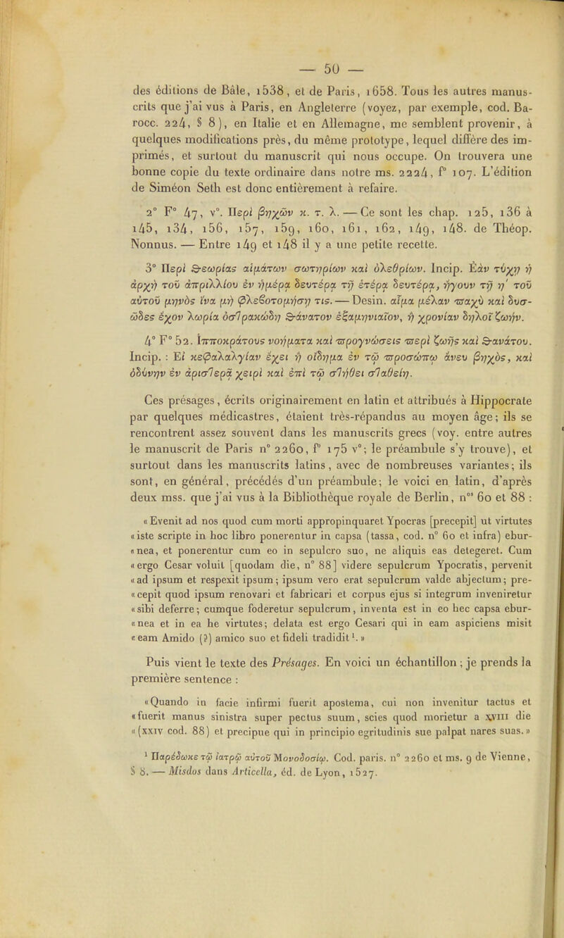 des éditions de Bàle, i538, et de Paris, i658. Tous les autres manus- crits que j'ai vus à Paris, en Angleterre (voyez, par exemple, cod. Ba- rocc. ■22k, § 8), en Italie et en Allemagne, me semblent provenir, à quelques modifications près, du même prototype, lequel dilicre des im- primés, et surtout du manuscrit qui nous occupe. On trouvera une bonne copie du texte ordinaire dans notre ms. 222/i, f° 107. L'édition de Siméon Seth est donc entièrement à refaire. 2° F° 47, v°. Ilepi ^vXJ^v n. T. X.—Ce sont les chap. 126, i36 à iA5, i3A, i56, 157, i5g, 160, 161, 162, 1^9, iZiS. de Théop. Nonnus. — Entre lAg et 148 il y a une petite recette. 3° IIsp/ S-ecopj'as aifidcTwi' acjo-vrjplwv wai ôXedpioûv. Incip. Èàv tîi;^); î; dp)(Y) Tov dirptkXlov èv viiépa. hevrépa iff éTépa hevrépa, lijyovv Tfj rj' tov oLVTOv [lïjvàs ïva, fx>) (pXeSorofnjcrr) tis. — Desin. aîp.ix (léXciv 'sa^ii xai hvcr- cDSes é)(^ov Xwpia ô&lpa.Kwhri Q-àva.rov é^<x(ir)viaLwv, r) p^pov/ai» tirfkoî^caYiv. 4° F° 52. iTTTroxpaTOus vorj^ara xai 'nrpoyvclxreis 'zuept Çwi/s xai S-avarov. Incip. : E» xe(pak<xkylav ép^e» ») othrjfia. èv tw 'apoGÛnro) âvev ^-tjyps, xtï 6h\ivr)v èv àpitrlepà y^sipi xai èiri tw alrjdei (/ladelr). Ces présages, écrits originairement en latin et attribués à Hippocrate par quelques médicastres, étaient très-répandus au moyen âge; ils se rencontrent assez souvent dans les manuscrits grecs (voy. entre autres le manuscrit de Paris n° 2260, P 176 v°; le préambule s'y trouve), et surtout dans les manuscrits latins, avec de nombreuses variantes ; ils sont, en général, précédés d'un préambule; le voici en latin, d'après deux mss. que j'ai vus à la Bibliothèque royale de Berlin, n 60 et 88 : « Evenit ad nos quod cum morti appropinquaret Ypocras [precepit] ut virtutes oiste scripte in hoc libro ponerentur in capsa (tassa, cod. n° 60 et infra) ebur- «nea, et ponerentur cum eo in sepulcro suc, ne aliquis eas delegeret. Cum iiergo César voluil [quodam die, n° 88] videre sepulcrum Ypocratis, pervenit «ad ipsum et respexit ipsum; ipsum vero erat sepulcrum valde abjeclum; pre- «cepit quod ipsum renovari et fabricari et corpus ejus si integrum inveniretur «sibi déferre; cumque foderetur sepulcrum, inventa est in eo bec capsa ebur- «nea et in ea he virtutes; delata est ergo Cesari qui in eam aspiciens misit «eam Amido (?) araico suo et fideli tradidit'.» Puis vient le texte des Présages. En voici un échantillon ; je prends la première sentence : «Quando in facie infirmi fuerit aposlema, cui non invenitur tactus et «fuerit manus sinistra super pectus suum, scies quod niorietur a .\viii die (I (xxiv cod. 88) et precipue qui in principio egritudiiiis sue palpât nares suas. » ' UotpéSùûxs TcS larpu mtov MovoSoatlu. Cod. paris. n° 2260 et ms. 9 de Vienne, S b. — Misdos dans ArticcUa^ éd. de Lyon, 1627.