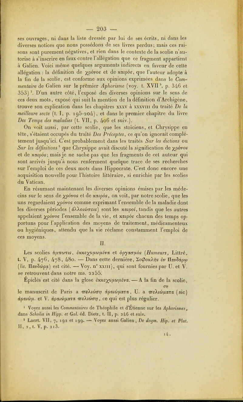 ses ouvrages, ni dans la liste dressée par lui de ses écrits, ni dans les diverses notices que nous possédons de ses livres perdus; mais ces rai- sons sont purement négatives, et rien dans le contexte de la scolie n'au- torise à s'inscrire en faux contre l'allégation que ce fragment appartient à Galien. Voici même quelques arguments indirects en faveur de celle allégation : la définition de ;ip6vos et de KOLipôs, que l'auteur adopte à la fin de la scolie, est conforme aux opinions exprimées dans le Com- mentaire de Galien sur le premier Aphorisme (voy. t. XVII \ p. 346 et 353) *. D'un autre côté, l'exposé des diverses opinions sur le sens de ces deux mots, exposé qui suit la mention de la définition d'Arcliigène, trouve son explication dans les chapitres xxxv à xxxviii du traité De la meilleure secte (t. I, p. igô-aoA), et dans le premier chapitre du livre Des Temps des maladies (t. VII, p. 4o6 et suiv.). On voit aussi, par cette scolie, que les stoïciens, et Chrysippe en tête, s'étaient occupés du traité Des Préceptes, ce qu'on ignorait complè- tement jusqu'ici. C'esl probablement dans les traités Sur les dictions ou Sur les définitions ^ que Chrysippe avait discuté la signification de ;^p6vos et de xatpôs; mais je ne sache pas que les fragments de cet auteur qui sont arrivés jusqu'à nous renferment quelque trace de ses recherches sur l'emploi de ces deux mots dans Hippocrate. C'est donc encore une acquisition nouvelle pour l'histoire littéraire, si enrichie par les scolies du Vatican. En résumant maintenant les diverses opinions émises par les méde- cins sur le sens de ;^p6vos et de xaipôs, on voit, par notre scolie, que les uns regardaient ;^p6vos comme exprimant l'ensemble de la maladie dont les diverses périodes [dWotcbaeis) sont les xaipo/, tandis que les autres appelaient p^pàvos l'ensemble de la vie, et Kaipôs chacun des temps op- portuns pour l'application des moyens de traitement, médicamenteux ou hygiéniques, attendu que la vie réclame constamment l'emploi de ces moyens. II. Les scolies â^nwTis, èxKs^vfxojfxéva et ôpy(xcT(iôs [Humeurs, Littré, t. V, p. 476, 478, 480. — Dans cette dernière, So(poxA:7s èv Uetvhâpco {lis. Uavhùjpa) est cité. — Voy. n° xxiii), qui sont fournies par U. et V. se retrouvent dans notre ms. 2255. Epiclès est cité dans la glose sxKep^ufxcofjtiva. — A la fin de la scolie, CT7J le manuscrit de Paris a TseXicbar) àpaiéfidra,, U. a 'zseXtdjfiaTa (sic) àpaiwyL. et V. àpcttcofiaTa 'vsekiwari, ce qui est plus régulier. ' Voyez aussi les Commentaires de Théophile et d'Étienne sur les Aphorismes, dans SchoUa in Hipp. et Gai. éd. Dietz, t. II, p. 346 et suiv. ' Laert. VII, 7, 192 et 199. — Voyez aussi Galien, De dogm. Hip. et Plat. II, 2, t. V, p. 213. i4.