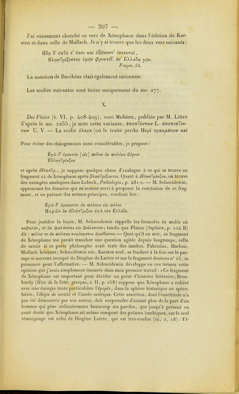 J'ai vainement clierché ce vers de Xénophane dans l'édition de Kar- sten et dans celle de MuUach. Je n'y ai trouvé que les deux vers suivants : H§); S' é-jlà t' éaai xai é^KOvr' èvcoLV-voi, 'R'Xijarlpl^ovres s(ir)v ^povx/S' àv ÉXXâSa yfjv. Fra(jni. 24. La mention de Baccliius était également inconnue. Les scolies suivantes sont tirées uniquement du ms. 277. X. Des Plaies (t. VI, p. AoS-^og), voce Mvhâact, publiée par M. Littré d'après le ms. 2255; je note cette variante, ditoirlèvrecv h. ÙTcoirni^àv- TCùv U. V. — La scolie éXxea (où le traité perdu Uspi TpaKfxdtTWV xai Pour éviter des changements aussi considérables, je propose : Èyù S' èfiauTov [sis] 'usà'Xiv sk 'aoKéus (pépuv et après èSXrjcrlp.^ je suppose quelque chose d'analogue à ce qui se trouve au fragment 24 de Xénophane après ^Xnalpl^ovTss. Quant à èS'knerTplaiov, on trouve des exemples analogues dans Lobeck, Pathologia, p. 481-2. — M. Schneidewin, approuvant les données qui m'avaient servi à proposer la restitution de ce frag- ment, et en partant des mêmes principes, voudrait lire : Êyà S' Tlepôûv av èSXricrTpi?,ov àvà t^v ÈXXâSa. Pour justifier la leçon, M. Schneidewin rappelle les formules èx 'OoSos els xeÇaATjv, et e'x Q-akdaar)e els Q-âXaffaav; tandis que Platon (iS'op/iw/e, p. 224 B) dit : -BTo'Ad» TE ex •jsoXeoûs vo^iia^cLTOs àfielëovTa.— Quoi qu'il en soit, ce fragment de Xénophane me paraît trancher une question agitée depuis longtemps, celle de savoir si ce poète philosophe avait écrit des iambes, Fabricius, Harless, Mullach hésitent; Schneidewin nie ; Karsten seul, se fondant à la fois sur le pas- sage si souvent invoqué de Diogène de Laërte et sur le fragment douteux n° 26, se prononce pour l'affirmative. — M. Schneidewin développe en ces termes cette opinion que j'avais simplement énoncée dans mon premier travail : «Ce fragment de Xénophane est important pour décider un point d'histoire littéraire ; Bern- hardy [Hist. de la liltér. grecque, t. II, p. 258) suppose que Xénophane a cultivé avec une énergie toute particulière Yépopée, dans la sphère historique ou spécu- lative, Vélégie de société et Viambc sadrique. Celle assertion, dont l'exactitude n'a pas été démontrée par son auteur, doit surprendre d'autant plus de la part d'un homme qui pèse ordinairement beaucoup ses paroles, que jusqu'à présent ou avait douté que Xénophane ait même composé des poèmes iambiques, carie seul témoignage est celui de Diogène Laërte, qui est trcs-confus (i.x, 2, 18) : Té- I