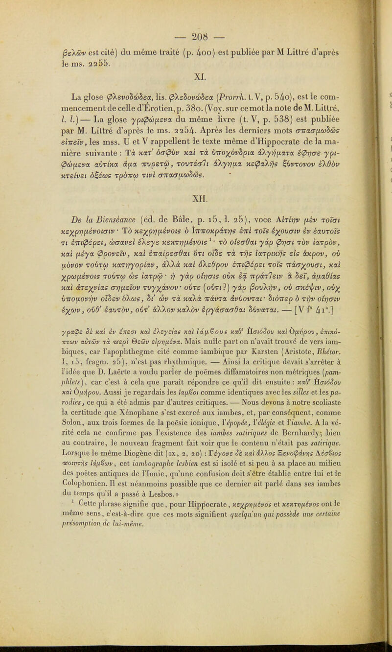 jSeXwr est cité) du même Iraité (p. Aoo) esl publiée par M Litiré d'après le ms. 2255. XI. La glose (pXevo^cbhea, lis. ^XeSovwSea {Prorrh. t. V, p. 54o), esl le com- mencement de celle d'Erolien,p. 38o. (Voy.sur ce mot la note de M. Litiré, l. l.)— La glose ypi<pù)ixeva. du même livre (t. V, p. 538) esl publiée par M. Litiré d'après le ms. 2 254. Après les derniers mots oTrao-fxwSôj? eiiretv, les mss. U et V rappellent le texte même d'Hippocrate de la ma- nière suivante : Tà xaT àaÇixiv hclï rà ÛTrop^ôvSpja aXyi^^icna. é(prjcre ypt- (pcbixeva airlxa â^a Truperw, TOVTéali à'kyrjfxa xs(pakïj5 ^{jvrovov ekOàv xTsbei à^éws Tp6i7w xivi o-TraeTfxwSws. xn. De la Bienséance (éd. de Bâle, p. i5, 1. 25), voce A'nîrjv fxèv roTai xe)(^py]p.évoi(Tiv • Td xs)(^prjp.évois à {irTroKpdTïjs èiri roTs éyp\t(jiv èv éavToTs Tt èT7i<pépsi, ibcravei é\eye usKrrjixévois ' • rà oïeadat yip (^yjai tôv iarpàv, xcti p.éya. <Ppovetv, }ial èicaipsadai Ôti oïhe Ta t^s iarpixfjs sis âxpov, où p.àvov TOÛTiw xaTïfyopîav, dXkà xai ÔXedpov èTti<^épei toTs Tvâa^ovcri, xaî ^pcûfxévois TOVTea ùs ia-vpù) ■ ri yàp oïrjais ovx èà tzpà-zleiv à dei, àp.a6l<is xai à-ve^vitts arip.sïov T\iy)(ivov' oiire (oiItj?) yàp ^ovki)v, où axé'^iv, où^ v-KO\iovrjv oïhev ÔXws, §«' wv rà xaXà Tvàvra, àvvovrai' hià-msp b rrjv oîrjmv é)(Cùv, oid' écLDTàv, ovr akXov xcikàv èpyàaa(7da.i Siivarat. — [V P 41-] ypaÇe Sè xal èv éneai xai e'Aeye/as xaï idfiëove xaB' È.ai6Sov xal ÔftTjpoo, èittxô- muiv atÎTcSV Ta 'ssepl QeoSv eipr^néva. Mais nulle part on n'avait trouvé de vers iam- biques, car rapoplilhegme cité comme iambique par Karsten (Aristote, Bhétor. I, i5, fragm. 26), n'est pas rliytbmique. — Ainsi la critique devait s'arrêter à l'idée que D. Laërle a voulu parler de poèmes diffamatoires non métriques [pam- phlets ), car c'est à cela que paraît répondre ce qu'il dit ensuite : xaQ' HaioSov xal Ù(i7^pov. Aussi je regardais les lafiêoi comme identiques avec les silles et les pa- rodies, ce qui a été admis par d'autres critiques. — Nous devons à notre scoliaste la certitude que Xénopbane s'est exercé aux iambes, et, par conséquent, comme Selon, aux trois formes de la poésie ionique, Y épopée, Y élégie et rio7)ite. A la vé- rité cela ne conGrme pas l'existence des iambes satiriques de Bernbardy; bien au contraire, le nouveau fragment fait voir que le contenu n'était pas satirique. Lorsque le même Diogène dit (ix, 2, 20) : Téyove Sè jiai âXkoe Sievo(pa.vris Aéaëtos 'Boirjrris iâfiSuv, cet iambograpJie leshien est si isolé et si peu à sa place au mibeu des poètes antiques de l'Ionie, qu'une confusion doit s'être établie entre lui elle Colophonien. Il est néanmoins possible que ce dernier ait parlé dans ses iambes du temps qu'il a passé à Lesbos. » ' Celte phrase signifie que, pour Hippocrale, xex,p-nnévoe et xemrifiévos ont le même sens, c'est-à-dire que ces mots signifient quelqu'un qui possède une certaine présomption de lui-même.