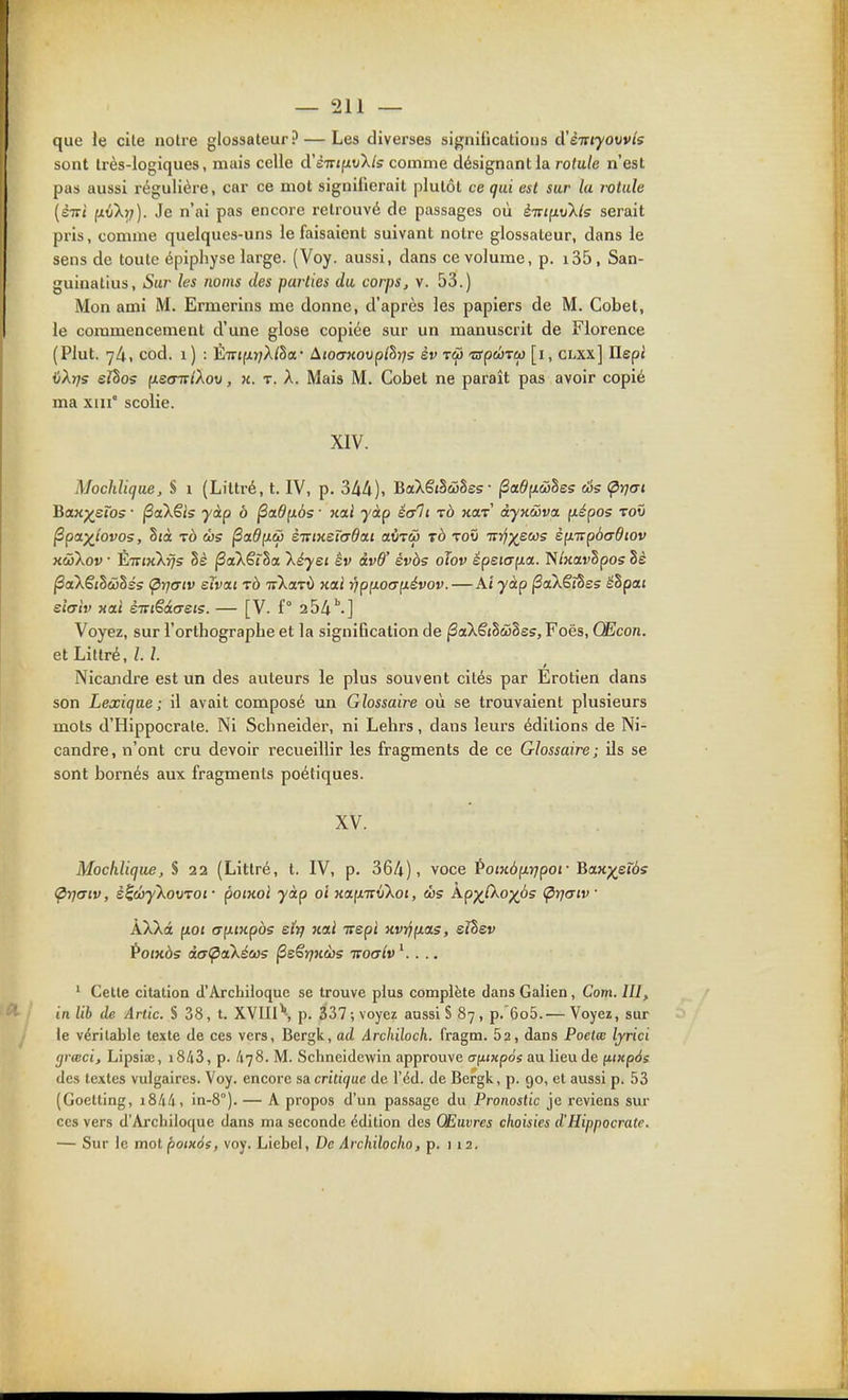 que le cite notre glossateur ? — Les diverses significations d'èiriyovvts sont très-logiques, mais celle d'ÈTTjpuX/s comme désignant la rotule n'est pas aussi régulière, car ce mot signifierait plutôt ce qui est sur la rotule [sTti ixv'krj). Je n'ai pas encore retrouvé de passages où è-jinvlls serait pris, comme quelques-uns le faisaient suivant notre glossateur, dans le sens de toute épipliyse large. (Voy. aussi, dans ce volume, p. i35, San- guinatius. Sur les noms des parties du corps, v. 53.) Mon ami M. Ermerins me donne, d'après les papiers de M. Cobet, le commencement d'une glose copiée sur un manuscrit de Florence (Plut. 74, cod. 1 ) : 'Èivi(ir]Xlha,- ^.tocnœvplhrjs èv tS) 'apÛTep [1, clxx] Ilept iiXr)s eJhos (xsotvIXou , k. t. A. Mais M. Cobet ne parait pas avoir copié ma xiii° scolie. XIV. Mochlique, S 1 (Liltré, t. IV, p. 34A), BaXêiSwSes- ^a.6[iwlss âs (prjai BaK^etos • jSaXêis yàp à ^a6(i6s ■ xai yàp éalt tô kolt dyKÙva p.épos toô Ppaylovos, Sjà TÔ ws (Sa^fxw STCiKtiodai aOrw tb toi) TTî^j^ews è^inpbadiov xùiXov • ÈiriKkfjs hè jSaXêrSa Xéyet êv àvd' évàs oTov épeiap-a. N/KavSpos 8è ^aXêi^àihés (p-rjtTiv eïvixi rà TrXaTÙ xai Yip{iO(7p.évov.—Ai ■yàp |3aXêî3es ëSpat siaiv xai èTviSdaets. — [V. f° 254'.] Voyez, sur l'orthographe et la signification de ^aXêjSwSes, Foës, Œcon. et Litlré, l. l. Nicandre est un des auteurs le plus souvent cités par Erotien dans son Lexique; il avait composé un Glossaire où se trouvaient plusieurs mots d'Hippocrale. Ni Schneider, ni Lelirs, dans leurs éditions de Ni- candre, n'ont cru devoir recueillir les fragments de ce Glossaire; ils se sont bornés aux fragments poétiques. XV. Mochlique, S 22 (Littré, t. IV, p. 364), voce PoiKàp.rjpoi- Baxp^ercis Çr](7tv, è^œyXovTOi- poiKol yàp ai «afXTrwXoj, ws Ap^(Xo)(Ô5 (prjaiv ÀXXct p.01 (Tp-inpos eÏTj jcai Trepi xvijpLas, eîhev Potxàs àa<paXéw? ^sSyikùs ttoctIv . .. ' Cette citation d'Archiioque se trouve plus complète dans Galien, Corn. III, in lib de Arlic. S 38, t. XVIIl\ p. 337 ; voyez aussi § 87, p. 6o5.— Voyez, sur le véritable texte de ces vers, Bergk, ad ârchiloch. fragm. 62, dans Poetœ Ijrici (ji-œci, Lipsiae, i843, p. A78. M. Schneidewin approuve ufi/xpos au lieu de fiixpàs des textes vulgaires. Voy. encore sa. critique de l'éd. de Bergk, p. 90, et aussi p. 53 (Goetting, i&Mi, in-8°). — A propos d'un passage du Pronostic je reviens sur ces vers d'Archiioque dans ma seconde édition des Œuvres choisies d'Hippocrale. — Sur le molpotKàs, voy. Licbcl, De Archilocho, p. 112.