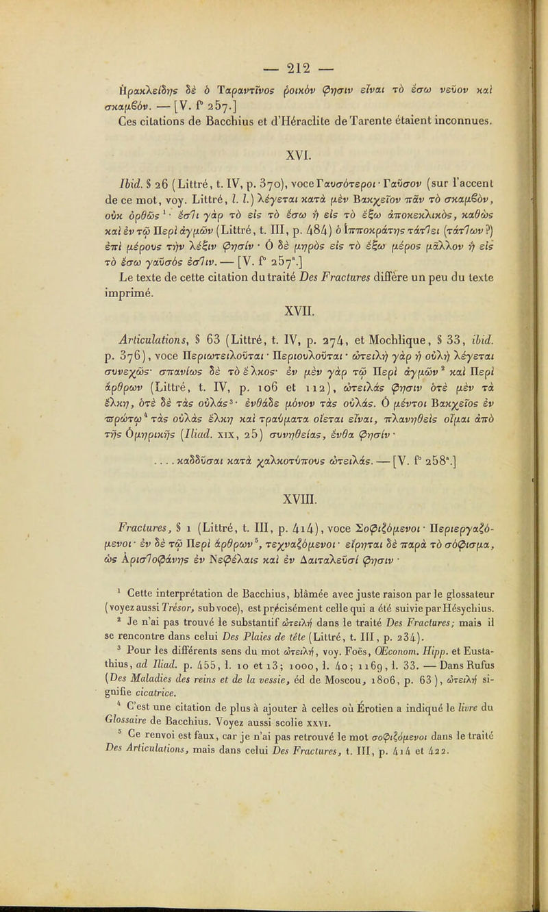 fipaxXe/S>75 Sè b Tapa.v'zïvos poiKÔv Çirjaiv eïvai tô êtro) veiov nal <Txafig<ii'. — [V. f 267.] Ces citations de Bacchius et d'Héraclite de Tarante étaient inconnues. XVI. Ibid. S 26 (Littré, t. IV, p. Syo), voceravo-éTepot • TauCTOv (sur l'accent de ce mot, voy. Littré, l. l.) Xéyerai xarà ^èv BiK^eTov tràv tô aHafxêov, oix ôpdSss^- écrit yàp tô eis rà éaw r) eis tô é^o) dTroxexXjxôs, xaôws xai èvTù} Uepiày^âv (Littré, t. III, p. 484) ô tiTTroxpaTï/s zàTlei (TâT7cov?) èiri (lépovs rrfv Xé^tv Çirjatv • Ô hè p-rjpàs eis tô e^w fxépo? fzàXXov i) eis TÔ écrco yaXxràs èaliv. — [V. f 257'.] Le texte de cette citation du traité Des Fractures diffère un peu du texte imprimé. XVII. Articulations, § 63 (Littré, t. IV, p. 274. et MocliHque, S 33, ibid. p. 376), voce IIep(COT£<XotiTa( • IlepiovXovTai • wtsjXj) yàp )) oiXr) XéyeTai awey&s- (nravicos tô ê Xxos* èv fxèv yàp tôj Ilepi dyficôv ^ xai ïlepi apdpwv (Littré, t. IV, p. 106 et 112), ÙTeiXâs (pr](7W ôts p.èv tA fknyj, orè Sè Tas ovXds ' • èvdâhe (lôvov ràs ovXds. Ù fiévTOi BaK^eios èv TspeÔTu'^ Tas oùXàs ëXxrj xai Tpa^pLOLTO, oîeTai elvai, likavrjdeis oTyLCU âtrà Tifs Ù(iyjptxrjs [Iliad. xix, 25) avvrjdelas, évda, <prj(jh- .... xtihhiaai xarà p^aXwoTtJTrous ùreikàs. — [V. P 268'.] XVIII. Fracturesj S 1 (Littré, t. III, p. 4i4), voce ^o(pi^6fj.evoi ■ Uepiepya^ô- fievoi ■ èv 8è tw îlepi ipdpcov Te^va^ôpievoi ■ eïprjrat hè Trapà tô a6^ta(ia, kpialo^âvTjs èv Ne^ëXats xai èv AajTaXeûcr/ (prjaiv ■ ' Cette interprétation de Bacchius, blâmée avec juste raison par le glossateur ( voyez aussi Tréior, subvoce), estpr^écisément cellequi a été suivie par Hésychius. * Je n'ai pas trouvé le substantif wTe/Xif dans le traité Des Fractures; mais il se rencontre dans celui Des Plaies de tête (Littré, t. III, p. 234). ^ Pour les différents sens du mot cUneik-^, voy. Foës, OEconom. Hipp. et Eusta- thius, ad Iliad. p. 455, 1. 10 et i3; 1000, 1. 4o; 1169, 1. 33. — Dans Rufus (De5 Maladies des reins et de la vessie, éd de Moscou, 1806, p. 63 ), wTSt'Xrf si- gnifie cicatrice. * C'est une citation de plus à ajouter à celles où Érotien a indiqué le livre du Glossaire de Bacchius. Voyez aussi scolie xxvi. ° Ce renvoi est faux, car je n'ai pas retrouvé le mot i7o<pt?,6(ievot dans le traité Des Articulations, mais dans celui Des Fractures, t. III, p. 4i4 et 422.