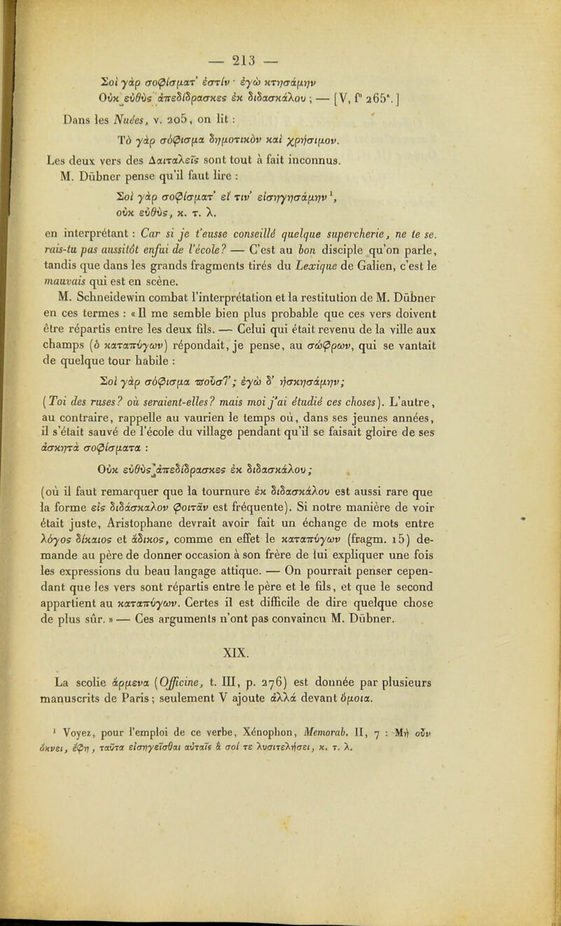 Om eùdvs àTreS/Spaorxes èk SjSao-KatXot; ; — [V, f 265'. ] Dans les Nuées, v. 2o5, on lit : Tà yàp a6(pta(ia ^rjiiOTtxàv xal )(^p^(Tifiov. Les deux vers des àairaXeTs sont tout à fait inconnus. M. Dùbner pense qu'il faut lire : Soi yàp CTO^/o-fiar* et tiv ehrjyrjaâixrjv ovK eùdvs, X. T. X. en interprétant: Car si je t'eusse conseillé quelque supercherie, ne te se. rais-tu pas aussitôt enfui de l'école? — C'est au hon disciple qu'on parle, tandis que dans les grands fragments tirés du Lexique de Galien, c'est le mauvais qui est eu scène. M. Schneidewin combat l'interprétation et la restitution de M. Dûbner en ces termes : « Il me semble bien plus probable que ces vers doivent être répartis entre les deux fils. — Celui qui était revenu de la ville aux champs (o xciTaTrdywv) répondait, je pense, au trtu^pwv, qui se vantait de quelque tour habile : Soi yàp (7b<pi(Tp.a tsoJxtI'; èyàj 8' ■^axrjaàp.ijv; [Toi des ruses? où seraient-elles? mais moi j'ai étudié ces choses). L'autre, au contraire, rappelle au vaurien le temps où, dans ses jeunes années, il s'était sauvé de l'école du village pendant qu'il se faisait gloire de ses àaxrjTà cro(pl(T^aTa : OiiK eùôOs^àTreSi'Spacrxss èx hthatrxâXov ; , (où il faut remarquer que la tournure èx hihacrxàXov est aussi rare que la forme els hthiaxaXov (^oiràv est fréquente). Si notre manière de voir était juste, Aristophane devrait avoir fait un échange de mots entre Xôyos hlxoLios et âhixos, comme en effet le xa,T(xiv\jyù}v (fragm. i5) de- mande au père de donner occasion à son frère de lui expliquer une fois les expressions du beau langage attique. — On pourrait penser cepen- dant que les vers sont répartis entre le père et le fils, et que le second appartient au xoLTaTrùyojv. Certes il est difficile de dire quelque chose de plus sûr. » — Ces arguments n'ont pas convaincu M. Dùbner. XIX. La scolie âpfieva [Officine, t. III, p. 276) est donnée par plusieurs manuscrits de Paris; seulement V ajoute àXXà devant iifxoja. ' Voyez, pour l'emploi de ce verbe, Xénophon, Mcmorah. II, 7 : Mi) ovv 6xvet, s<Pr}, TaÛTot elarjye7a6ai avTaïs & aol ts XwcmeXrf<Te(, x. t. X.