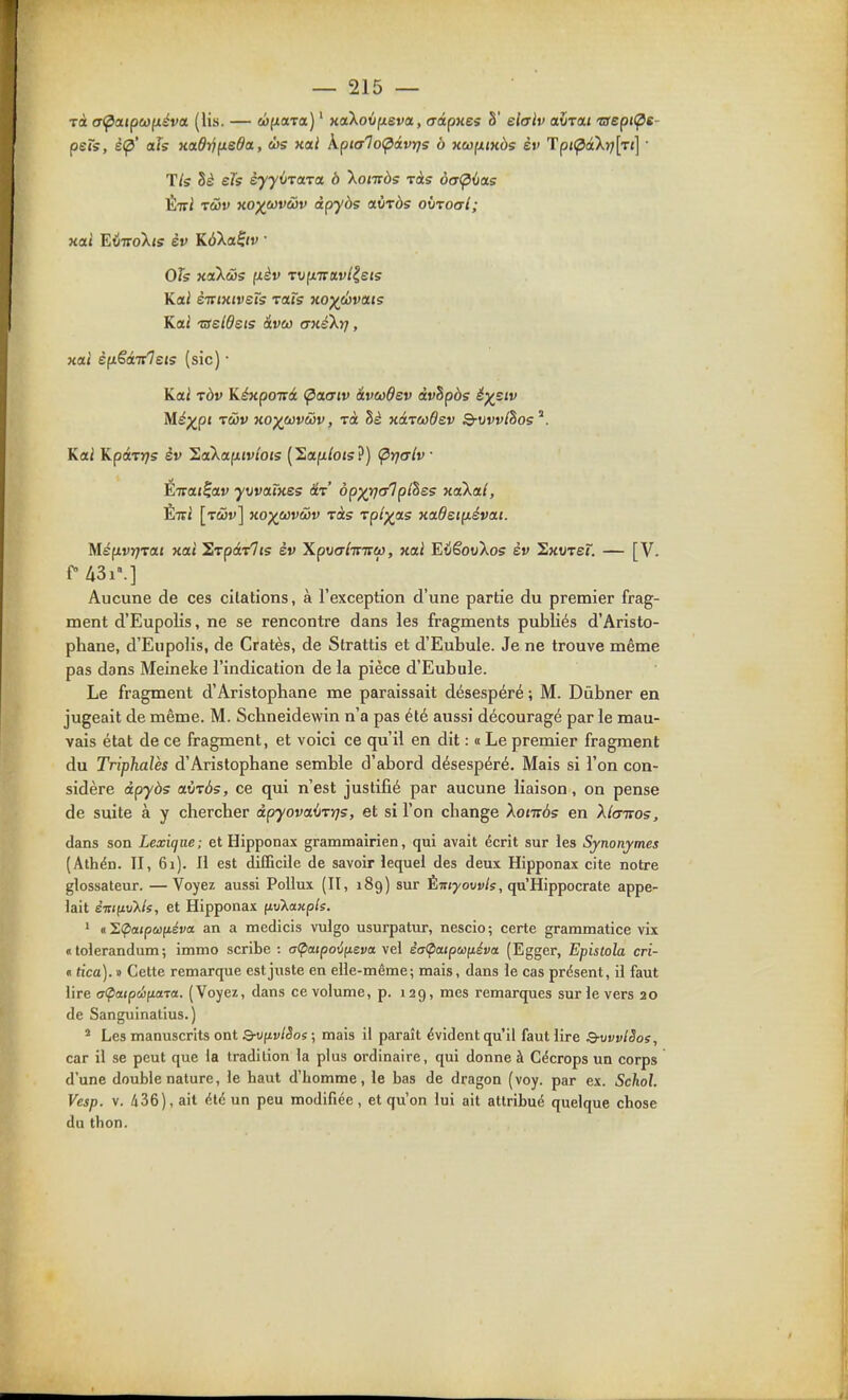 Tii a(^aipci}(xéva. (lis. — wfxaTa) ' xaXovfjieva, crtipHes S' elulv aura» 'aept(^s- pets, è<p' aïs KOLÔrjfxeda, ùs xai kpialoÇiivïjs à xeofiiKàs èv Tpi(pâ'Xr)[Ti\ ■ Tls eTs syyijTaTct b Xonrôs ràs àcr(pùas ÉTri TOv KO)(^cov(iiv àpyàs avràs ohtoal; OTs xaXâs fièv TVfxTrav/^sjs Kai èiTtxtveïs rais xoyévais Kai TSeldeis âveo aKéXrj, xai èfxëâiileis (sic) • Kai ràv Kéxpoivi <^aaiv ivcodev àvhpàs é^^siv M^^pi rûv xo^uvMv, Ta hè xarudev Q-vvvlhos^. Kai Kpinjs èv SaXafxjv/o«s (2a|!x/o<s?) (prjaiv • Eirat^av yvvaïxes âr' op^rjc/lplhss xaXal, Éiri [rcûv] xo)(^eDVù3v ràs rpt^as xaOeip.évai. M.ép.vTj'vai xai ^rpérlts èv XpvfflTVTTco, xai EiêovXos èv Sxorer. — [V. fA3i'.] Aucune de ces citations, à l'exception d'une partie du premier frag- ment d'Eupolis, ne se rencontre dans les fragments publiés d'Aristo- phane, d'EupoHs, de Cratès, de Strattis et d'Eubule. Je ne trouve même pas dons Meineke l'indication de la pièce d'Eubule. Le fragment d'Aristophane me paraissait désespéré ; M. Diibner en jugeait de même. M. Schneidewin n'a pas été aussi découragé par le mau- vais état de ce fragment, et voici ce qu'il en dit : « Le premier fragment du Triphalès d'Aristophane semble d'abord désespéré. Mais si l'on con- sidère àpyàs aùràs, ce qui n'est justifié par aucune liaison, on pense de suite à y chercher àpyovaij-vrjs, et si l'on change Xontàs en Xla-rros, dans son Lexique; et Hipponax grammairien, qui avait écrit sur les Synonymes (Athén. II, 61). Il est difficile de savoir lequel des deux Hipponax cite notre glossateur. —Voyez aussi Pollux (II, 189) sur Èir/youv/s, qu'Hippocrate appe- lait è-nifiv'Xls, et Hipponax (iv7.axple. ' «I.Çiatpùjfiéva an a medicis vulgo usurpatur, nescio; certe grammatice vix «tolerandum; immo scribe : a(paipoiiJisvct vel ia(pcupufiéva (Egger, Epistola cri- n tica). » Cette remarque est juste en elle-même; mais, dans le cas présent, il faut lire a<patpéyLa-ra. (Voyez, dans ce volume, p. 129, mes remarques sur le vers 20 de Sanguinalius.) ' Les manuscrits ont 3-vfivlSos ; mais il paraît évident qu'il faut lire Q-vvviSos, car il se peut que la tradition la plus ordinaire, qui donne à Cécrops un corps d'une double nature, le haut d'homme, le bas de dragon (voy. par ex. SchoL Vesp. v. 436), ait été un peu modifiée, et qu'on lui ait attribué quelque chose du thon.