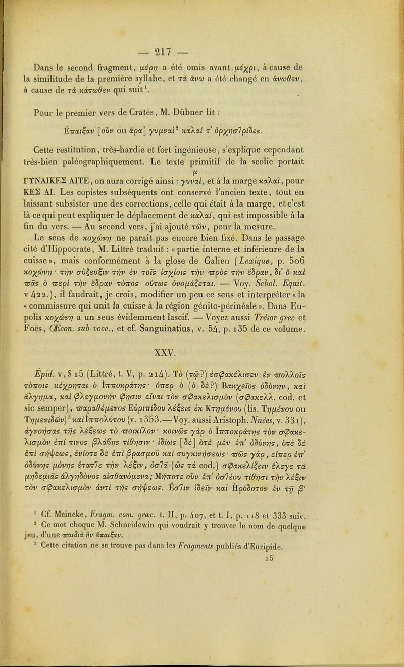 Dans le second fragment, (léptj a élé omis avant fi^;^p«, à cause de la similitude de la première syllabe, et rà iveo a été changé en âvcodev, à cause de rà xirudev qui suit'. Pour le premier vers de Cratès, M. Dûbner lit : Éirat^av [oiiv ou ipa.] •yofxvai' HoXal r ôpxrjcrlplhes. Cette restitution, très-hardie et fort ingénieuse, s'explique cependant très-bien paléographiquement. Le texte primitif de la scolie portait rTNAIKES AITE, on aura corrigé ainsi : ■yurai, et à la marge Kcikai, pour KES AI. Les copistes subséquents ont conservé l'ancien texte, tout en laissant subsister une des corrections, celle qui était à la marge, et c'est là ce qui peut expliquer le déplacement de noiXal, qui est impossible à la fin du vers. — Au second vers, j'ai ajouté tcDv , pour la mesure. Le sens de Koywvii] ne paraît pas encore bien fixé. Dans le passage cité d'Hippocrate, M. Littré traduit : « partie interne et inférieure de la cuisse», mais conformément à la glose de Galien [Lexique, p. 5o6 xoj(eôvr}- TY)v aù^ev^iv tyjv èv toTs îa^tots ty]v 'cspbs tyjv êhpav, hi Ô xcti 'utàs ô -crépi irjv êhpav t&rtos otircos ôvop.iizxa.1. — Voy. Schol. Equit. V 422.), il faudrait, je croîs, modifier un peu ce sens et interpréter «la « commissure qui unit la cuisse à la région génilo-périnéale ». Dans Eu- polîs xo)(évr) a un sens évidemment lascif. — Voyez aussi Trésor grec et Foës, Œcon. sub voce., et cf. Sanguinatius, v. 54, p- i35 de ce volume. XXV. Ej)id. v,S i5 (Littré, t. V, p. 2i4)- Tà (tw?) èaÇia.né'kicrsv èv 'usoWoïs TÔirois xéx^prjTOLt à hviroKpâTrjs ' Ôirep à [ô §è?) Bajcp^eros ôUvrjv, xai akyr]p.a, xai ÇiXeyp.ovyîv (^rjcriv sîvai tov (7<pa.Kski(7p.bv [(7(^a.KeïX. cod. et sic semper), tsapa.dép.svos EOpJir/SotJ Xi^ejs èn KTujixévov (lis. Trjixévov ou Trjfxevihuv)^xailTnro'X^iTOV (v. i353.— Voy. aussi Aristoph.iVu^es^v. 33i), àyvorjcras Tijs Xé^eco; rà tSoixCkov xoiv&s yàp à ÎTnrowpaTj^s ràv aÇiaxs- \i(T(iàv èirl Tivos fki^rjs rlOrjaiv îllcos [hè] orè pièv èit' ohùvrjs, ôrè èni cnj-ipecos, èvlote hè ènl (Spao-f^oû xai avyxivi'jascos ■ tsûis yàp, ehep èiv' ohivïjs fxàvy)5 éroLTle -vrjv \é^iv, ocrTi [(bs rà cod.) (T(paxeXlisiv éXaye xà firjlenids aXyrjhôvos ai(7davôp.evci; Mij-iroTS oxiv sic àaléov -rldrjai rrjv \é^iv zàv a<paxskiap.bv àmi r^s (Trjip^cjûs. Èaltv IheTv xai Hp6SoTOv èv Tvj (3' ' Cf. Meineke, Fragm. corn. (jrmc. t. II, p. 407, et t. I, p. 118 et 333 suiv. ^ Ce mot choque M. Schneidewin qui voudrait y trouver le nom de quelque jeu, d'une 'statSià t\v ënat^av. ' Celte citation ne se trouve pas dans les Fragments publiés d'Euripide. i5