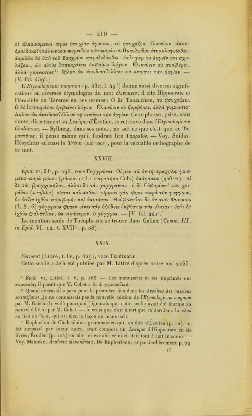 oi àXea(ro|uevo( 'opds rjav)(Jia,v iyovTat, tù r)(TV)(^à^£iv ektvvveiv eî-irov ' èfioi hoxeÏTd eXtvvvetvTSeptTTûs fièv 'sapà-vov ftpajcXe/Soi» èrvixoiXoyetadai, dKpiêcôs hè virà tov Bctx)(ehv TSapahehàaOai ■ écrit yàp tù àpysïv na.i ayp- Xâ^etv, Ù3S aiiTÔs iivTcoxpàTrjs èp.(paLvsi \è)'wv ÈXirvûejv où (T\){i(pépei, àXXà yvfxvaaîrjs^ ■ hrj'kov tbs àvrihtaaTé'k'km' tïj xivvjtret tï)v àpyiav. — [V. fol. 439.] L'EtymoIogicuni magnum (p. 33o, ]. /jg°) donne aussi diverses signifi- cations et diverses étymologies du mot èXtvvietv, il cite Ilippocrate et Héraclide de Tarante en ces lermes : Ô 8s TapavTrvos, j/crt/p^â^sjv. Ô Bè liritoKpâTrjs èp.<pa.lvei kéywv • ÈXivvvetv où ^up.(^épei, àXXà yvfivaala.- ArjXov ehs àvTihiacrléXkcûv tî; xivrjcret T:i}v àpylav. Celte phrase, prise, sans doute, directement au Lexique d'Erotien, se retrouve dans VEiymologicum Gudianum. — Sylburg, dans ses notes, ne sait ce que c'est que ce Ta- pavrïvo^\ il pense même qu'il faudrait lire lappaïos. — Voy. Suidas, Hésychius et aussi le Trésor {sab voce), pour la véritable orlhographe de ce mot. XXVIII. Epid. VI, S 6, p. 296, voce Toyypwvat • Oi fxèv rà èv tw Tpa;^>fXço yivà- fjteva Tsapà (ifjKos [fxyjHovs cod.; 'aapap.ijxr} Cob.) ènàp^a'va, [goitres) • oi Ss làs ^poy)(pxifka.5, âXXo< Sè ràs yayypaivas ■ ô 8s Eù^op/cov' Tas ^01- potSas {scrofules) oierixt xaksîa6ai • etprj-vat yâp (^rjcri 'usa.pà ràv yôyypov, 65 è&liv ixflùs 'aepiÇieprjs xal è-mi^yjxrjs • @e6<ppa.(Tlos hè èv toTs ^vtixoîs (I, 8 , 6) yàyypovs (^rjalv eîvai Tàs o^coheis èx(^v(7ei5 Trjs sXa/as éc/li 8é l)(dv5 Q-aXiTl 105, ùs eiprjxoLpLev, ô yôyypos. — [V. fol. liUi.] La mention seule de Théophraste se trouve dans Galien ( Comm. III, in Epid. VI, 14, t. XVIP,p. 38). XXIX. Serment (Littré, t. IV, p. 629), voce TevérOtaiv. Cette scolie a déjà été publiée par M. Littré d'après notre ms. 2255, ' Épid. VI, Littré, t. V, p. 268. — Les manuscrits et les imprimés ont ■yvnvaala; il paraît que M. Cobet a lu o. yvfivat/liKnj. ^ Quand ce travail a paru pour la première fois dans les Archives des missions scientifujuesne connaissais pas la nouvelle édition de YEtymoloijicum viagnum par M. Gaisford; voilà pourquoi j'ignorais que cette scolie avait été fournie au nouvel éditeur par M. Cobet. —Je crois que c'est à tort que ce dernier a lu kXioI au lieu de rfAio/, qui est bien la leçon du manuscrit. Eupborion de Chalcédoine, grammairien qui, au dire d'Erotien (p. i 2), ne fut surpassé par aucun autre, avait composé un Lexique d'Hippocrate en six livres; Erotien (p. io4) en cite un extrait; celui-ci était tout h fait inconnu. — Voy. Meineke, Amdecta alcxandrina. De Euphorione, et particulièrement p. 29. i5.