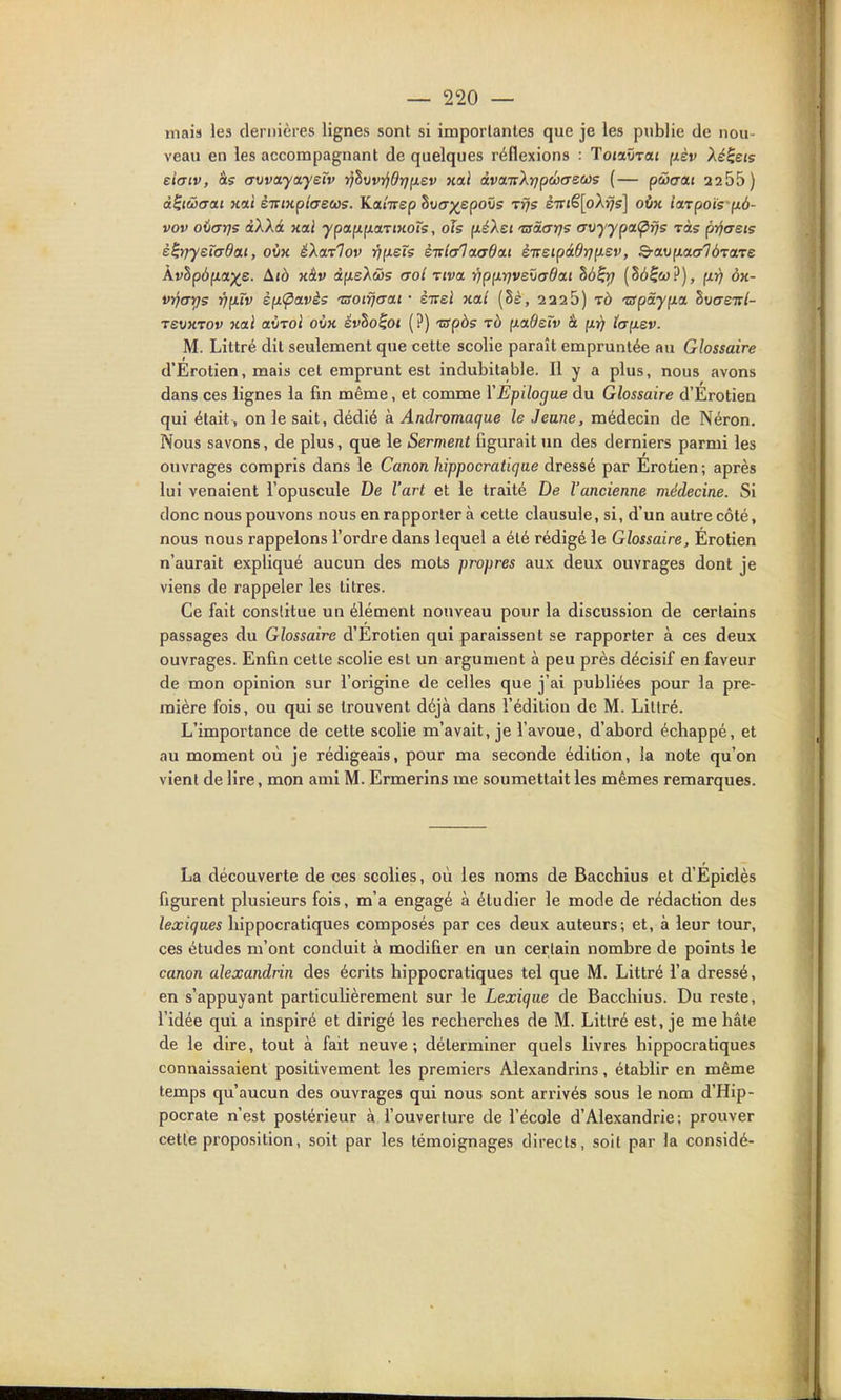 mais les dernières lignes sont si importantes que je les publie de nou- veau en les accompagnant de quelques réflexions : Toiccvrai (xèv Xé^ets ei<Ttv, às (Tvva.ya.yetv i]hwijdrj(iev xai àvairXrjpcbcreeos (— pcocat 2255) à^iwaai Kai èTrmphecos. Katirep hvcr^^epous tïjs èTTt€[oXï}s] oix iarpoÏ5 p.6- vov odarjç aX'kà uai ypapifiariKoTs, oîs (léXsi tao-crt]? (Tvyypa<pfjs -vàs pYiaeis è^r)ysTaOa.i, oix éXaTTov r]p.sXs èitlalaxtdai èTreipâ6ïjp.sv, ^au[malà-vats kvhp6p.a.-)(s. Aià xâv dfisXûs aoi riva ripp.r]vs\iadai hô^rf (Sé^&j?), (xr) ôx- vrjcTïfs vfjirv sfi(^avès 'aoirjaat • èirel xai (8è, 2226) tô 'crpàyfxa hvaenl- revxrov xal aÙToi oùx évho^ot (?) 'Sfpàs rà fxadeïv à ft)) ïajxev. M. Littré dit seulement que cette scolie paraît empruntée au Glossaire d'Erotien, mais cet emprunt est indubitable. H y a plus, nous avons dans ces lignes la fin même, et comme Y Epilogue du Glossaire d'Erotien qui était, on le sait, dédié à Andromaque le Jeune, médecin de Néron, Nous savons, de plus, que le Serment figurait un des derniers parmi les ouvrages compris dans le Canon hippocratiqae dressé par Erotien; après lui venaient l'opuscule De l'art et le traité De l'ancienne médecine. Si donc nous pouvons nous en rapporter à cette clausule, si, d'un autre côté, nous nous rappelons l'ordre dans lequel a été rédigé le Glossaire, Erotien n'aurait expliqué aucun des mots propres aux deux ouvrages dont je viens de rappeler les titres. Ce fait constitue un élément nouveau pour la discussion de certains passages du Glossaire d'Erotien qui paraissent se rapporter à ces deux ouvrages. Enfin celte scolie est un argument à peu près décisif en faveur de mon opinion sur l'origine de celles que j'ai publiées pour la pre- mière fois, ou qui se trouvent déjà dans l'édition de M. Littré. L'importance de cette scolie m'avait, je l'avoue, d'abord échappé, et au moment où je rédigeais, pour ma seconde édition, la note qu'on vient de lire, mon ami M. Ermerins me soumettait les mêmes remarques. La découverte de ces scolies, où les noms de Bacchius et d'Épiclès figurent plusieurs fois, m'a engagé à étudier le mode de rédaction des lexiques liippocratiques composés par ces deux auteurs; et, à leur tour, ces études m'ont conduit à modifier en un certain nombre de points le canon alexandrin des écrits hippocratiques tel que M. Littré l'a dressé, en s'appuyant particulièrement sur le Lexique de Bacchius. Du reste, l'idée qui a inspiré et dirigé les recherches de M. Littré est, je me hâte de le dire, tout à fait neuve; déterminer quels livres hippocratiques connaissaient positivement les premiers Alexandrins, établir en même temps qu'aucun des ouvrages qui nous sont arrivés sous le nom d'Hip- pocrate n'est postérieur à l'ouverture de l'école d'Alexandrie; prouver cette proposition, soit par les témoignages directs, soit par la considé-