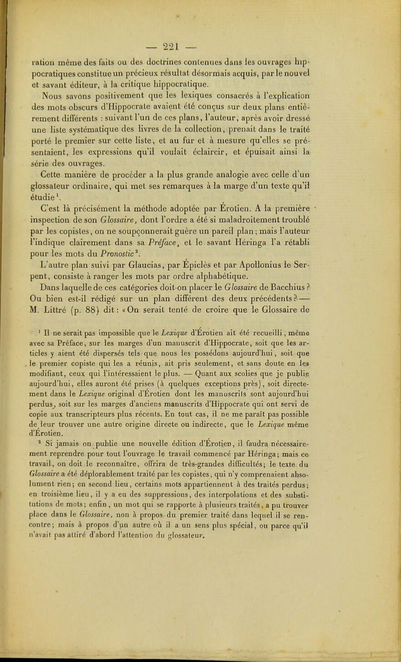 lalion même des faits ou des doctrines contenues dans les ouvrages hip- pocratiques constitue un précieux résultat désormais acquis, par le nouvel et savant éditeur, à la critique hippocralique. Nous savons positivement que les lexiques consacrés à l'explication des mots obscurs d'Hippocrale avaient été conçus sur deux plans entiè- rement différents : suivant l'un de ces plans, l'auteur, après avoir dressé une liste systématique des livres de la collection, prenait dans le traité porté le premier sur cette liste, et au fur et à mesure qu'elles se pré- sentaient, les expressions qu'il voulait éclaircir, et épuisait ainsi la série des ouvrages. Cette manière de procéder a la plus grande analogie avec celle d'un glossateur ordinaire, qui met ses remarques à la marge d'un texte qu'il étudie C'est là précisément la méthode adoptée par Erotien. A la première ■ inspection de son Glossaire, dont l'ordre a été si maladroitement troublé par les copistes, on ne soupçonnerait guère un pareil plan ; mais l'auteur l'indique clairement dans sa Préface^ et le savant Héringa l'a rétabli pour les mots du Pronostic ^. L'autre plan suivi par Glaucias, par Epiclès et par Apollonius le Ser- pent, consiste à ranger les mots par ordre alphabétique. Dans laquelle de ces catégories doit-on placer le Glossaire de Bacchius ? Ou bien est-il rédigé sur un plan différent des deux précédents ? M. Littré (p. 88} dit: «On serait tenté de croire que le Glossaire de ' H ne serait pas impossible que le Lexique d'Erolien ait été recueilli, même avec sa Préface, sur les marges d'un manuscrit d'Hippocrale, soit que les ar- ticles y aient été dispersés tels que nous les possédons aujourd'hui, soit que le premier copiste qui les a réunis, ait pris seulement, et sans doute en les modifiant, ceux qui f intéressaient le plus. — Quant aux scolies que je publie aujourd'hui, elles auront été prises (à quelques exceptions près), soit directe- ment dans le Lexique original d'Erotien dont les manuscrits sont aujourd'hui perdus, soit sur les marges d'anciens manuscrits d'Hippocrate qui ont servi de copie aux transcripteurs plus récents. En tout cas, il ne me paraît pas possible de leur trouver une autre origine directe ou indirecte, que le Lexique même d'Erolien. * Si jamais on publie une nouvelle édition d'Erotien, il faudra nécessaire- ment reprendre pour tout fouvrage le travail commencé par Héringa; mais ce travail, on doit le reconnaître, offrira de très-grandes difficultés; le texle du Glossaire a été déplorablement traité par les copistes, qui n'y comprenaient abso- lument rien; en second lieu, certains mots appartiennent à des traités perdus; en troisième lieu, il y a eu des suppressions, des interpolations et des substi- tutions de mots; enfin , un mot qui se rapporte à plusieurs traités, a pu trouver place dans le Glossaire, non à propos du premier traité dans lequel il se ren- contre; mais à propos d'un autre oh il a un sens plus spécial, ou parce qu'il n'avait pas attiré d'abord l'attention du glossateur.