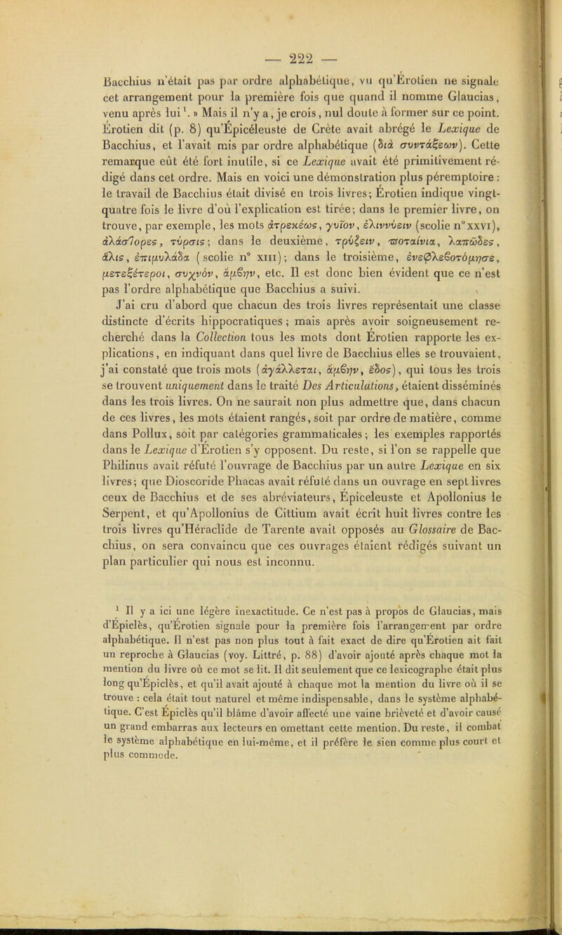 Bacchius n'était pas par ordre alphabétique, vu qu'Erotieii ne signale cet arrangement pour la première fois que quand il nomme Glaucias, venu après lui » Mais il n'y a, je crois, nul doute à former sur ce point. Érotien dit (p. 8) qu'Epicéleuste de Crète avait abrégé le Lexique de Bacchius, et l'avait rais par ordre alphabétique (8;à eruDTCtÇewv). Celte remarque eût été fort inutile, si ce Lexique avait été primitivement ré- digé dans cet ordre. Mais en voici une démonstration plus péremploire : le travail de Bacchius était divisé en trois livres; Erotien indique vingt- quatre fois le livre d'où l'explication est tirée-, dans le premier livre, on trouve, par exemple, les mots arpexécos, yvïov, èXtvvveiv (scolie n°xxvi), akà(/lops5, TÛpcTfs; dans le deuxième, Tpûlejv, 'usoTixivia, Xcniùihss, i\i5, ÈTrifjitiXâSa (scolie n° xin); dans le troisième, ève(pXe€oTÔ^rjas, fiSTe^érspoi, av-^vbv, âfj.€r]v, etc. Il est donc bien évident que ce n'est pas l'ordre alphabétique que Bacchius a suivi. J'ai cru d'abord que chacun des trois livres représentait une classe distincte d'écrits hippocratiques ; mais après avoir soigneusement re- cherché dans la Collection tous les mots dont Erotien rapporte les ex- plications, en indiquant dans quel livre de Bacchius elles se trouvaient, j'ai constaté que trois mots {àyâXkeTai, âfxêjjv, ëhos), qui tous les trois se trouvent uniquement dans le traité Des Articulations y étaient disséminés dans les trois livres. On ne saurait non plus admettre que, dans chacun de ces livres, les mots étaient rangés, soit par ordre de matière, comme dans PoUux, soit par catégories grammaticales; les exemples rapportés dans le Lexique d'Erotien s'y opposent. Du reste, si l'on se rappelle que Philinus avait réfuté l'ouvrage de Bacchius par un autre Lexique en six livres; que Dioscoride Phacas avait réfuté dans un ouvrage en sept livres ceux de Bacchius et de ses abréviateurs, Epiceleuste et Apollonius le Serpent, et qu'Apollonius de Cittium avait écrit huit livres contre les trois livres qu'Héraclide de Tarente avait opposés au Glossaire de Bac- chius, on sera convaincu que ces ouvrages étaient rédigés suivant un plan particulier qui nous est inconnu. ^ Il y a ici une légère inexactitude. Ce n'est pas à propos de Glaucias, niais d'Epiclès, qu'Erotien signale pour la première fois l'arrangen-ent par ordre alphabétique. Il n'est pas non plus tout à fait exact de dire qu'Erotien ait fait un reproche à Glaucias (voy. Littré, p. 88) d'avoir ajouté après chaque mot la mention du livre où ce mot se lit. Il dit seulement que ce lexicographe était plus long qu'Epiclès, et qu'il avait ajouté à chaque mot la mention du livre oh. il se trouve : cela élait tout naturel et même indispensable, dans le système alphabé- tique. C'est Epiclès qu'il blâme d'avoir aflecté une vaine brièveté et d'avoir causé un grand embarras aux lecteurs en omettant celte mention. Du reste, il combat le système alphabétique en lui-même, et il préfère le sien comme plus court el plus commode.