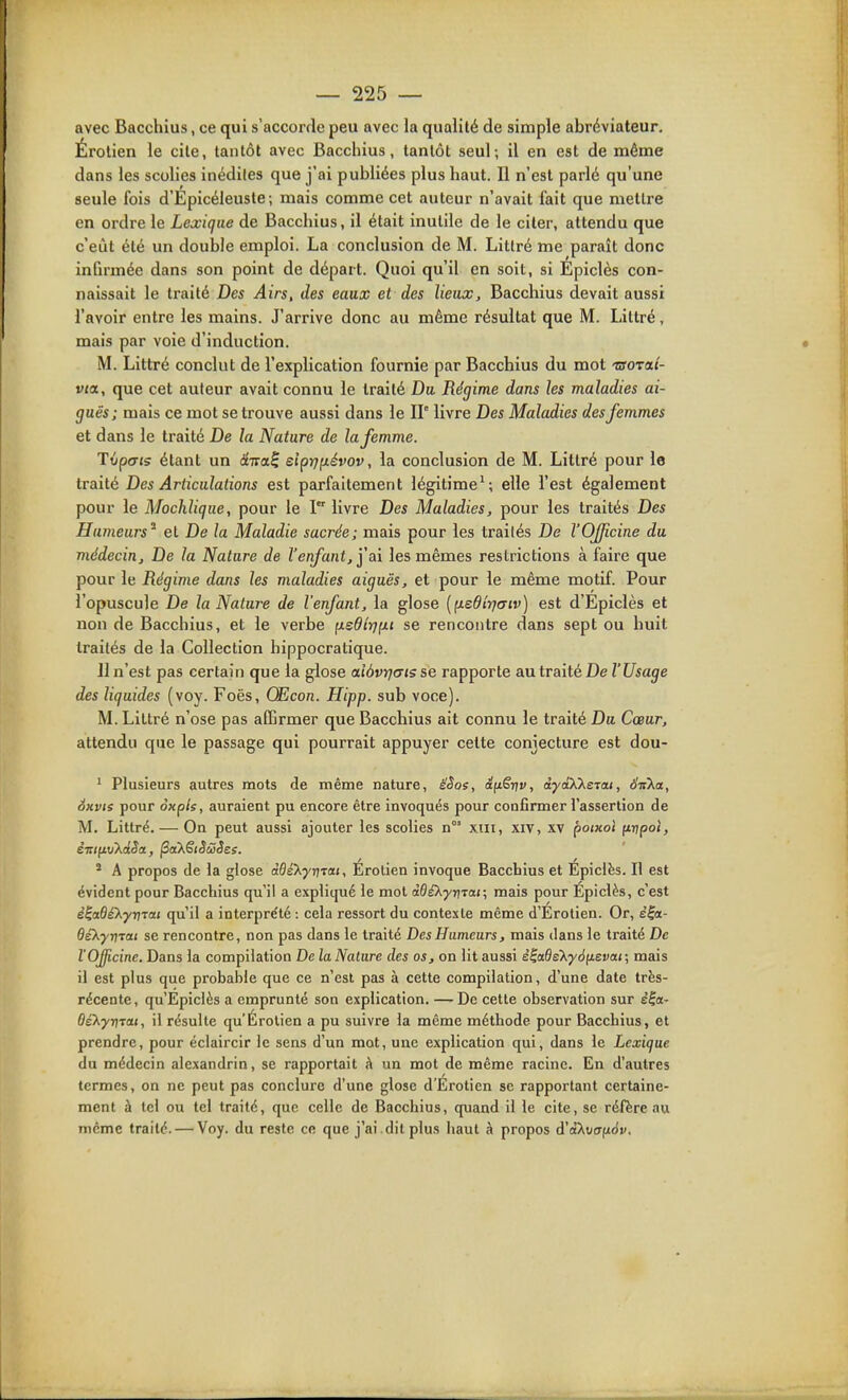 avec Bacchius, ce qui s'accorde peu avec la qualité de simple abréviateur, Érolien le cite, tantôt avec Bacchius, tantôt seul; il en est de même dans les scolies inédiles que j'ai publiées plus haut. U n'est parlé qu'une seule fois d'Epicéleuste ; mais comme cet auteur n'avait fait que mettre en ordre le Lexique de Bacchius, il était inutile de le citer, attendu que c'eût été un double emploi. La conclusion de M. Litlré me paraît donc infirmée dans son point de départ. Quoi qu'il en soit, si Epiclès con- naissait le traité Des Airs, des eaux et des lieux, Bacchius devait aussi l'avoir entre les mains. J'arrive donc au même résultat que M. Littré, mais par voie d'induction. M. Littré conclut de l'explication fournie par Bacchius du mot TSOTaî- vta, que cet auteur avait connu le traité Du Régime dans les maladies ai- guës; mais ce mot se trouve aussi dans le IP livre Des Maladies des femmes et dans le traité De la Nature de la femme. Tvpcris étant un diva,^ eipijfiévov, la conclusion de M. Litlré pour le traité Des Articulations est parfaitement légitime^; elle l'est également pour le Mochlique, pour le I livre Des Maladies, pour les traités Des Humeurs^ et De la Maladie sacrée; mais pour les traités De l'Officine du médecin. De la Nature de l'enfant, ï&\ les mêmes restrictions à faire que pour le Régime dans les maladies aiguës, et pour le même motif. Pour l'opuscule De la Nature de l'enfant, la glose {fxedîr)(7iv) est d'Epiclès et non de Bacchius, et le verbe (xsdtrjfxi se rencontre dans sept ou huit traités de la Collection hippocratique. Jl n'est pas certain que la glose ctiôvYjaisse rapporte antraité De l'Usage des liquides (voy. Foës, Œcon. Hipp. sub voce). M. Littré n'ose pas affirmer que Bacchius ait connu le traité Du Cœur, attendu que le passage qui pourrait appuyer celte conjecture est dou- ' Plusieurs autres mots de même nature, èlSos, â^Srtv, ctyaXXeTa<, d'irXa, 6kvis pour àxpls, auraient pu encore être invoqués pour confirmer l'assertion de M. Littré. — On peut aussi ajouter les scolies n°' xiii, xiv, xv poixot (tripol, * A propos de la glose àOiX-yn-rai, Erotien invoque Bacchius et Epiclès. Il est évident pour Bacchius qu'il a expliqué le mol àdéXyri-vat; mais pour Epiclès, c'est e'IaôiXyTîTai qu'il a interpre'té : cela ressort du contexle même d'Erotien. Or, e|a- dêXyriTai se rencontre, non pas dans le traité Des Humeurs, mais dans le traité De l'OJJicinc. Dans la compilation De la Nature des os, on lit aussi è^adsXyàfieva.t; mais il est plus que probable que ce n'est pas à cette compilation, d'une date très- récente, qu'Epiclès a emprunté son explication, —-De cette observation sur è|ot- OéXyrjTai, il résulte qu'Érolien a pu suivre la même méthode pour Bacchius, et prendre, pour éclaircir le sens d'un mot, une explication qui, dans le Lexique du médecin alexandrin, se rapportait à un mot de même racine. En d'autres termes, on ne peut pas conclure d'une glose d'Erotien se rapportant certaine- ment à tel ou tel traité, que celle de Bacchius, quand il le cite, se réfère au même traité. — Voy. du reste ce que j'ai .dit plus haut à propos d'aXvanàv.
