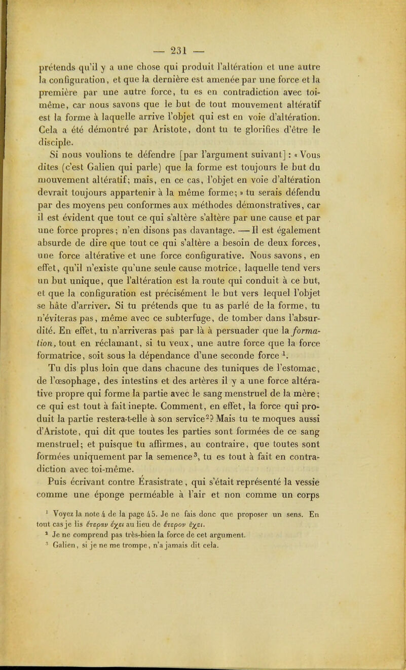 prétends qu'il y a une chose qui pi'oduit l'altération et une autre la conQguration, et que la dernière est amenée par une force et la première par une autre force, tu es en contradiction avec toi- même, car nous savons que le but de tout mouvement altératif est la forme à laquelle arrive l'objet qui est en voie d'altération. Cela a été démontré par Aristote, dont tu te glorifies d'être le disciple. Si nous voulions te défendre [par l'argument suivant] : « Vous dites (c'est Galien qui parle) que la forme est toujours le but du mouvement altératif; mais, en ce cas, l'objet en voie d'altération devrait toujours appartenir à la même forme; » tu serais défendu par des moyens peu conformes aux méthodes démonstratives, car il est évident que tout ce qui s'altère s'altère par une cause et par une force propres ; n'en disons pas davantage. -— Il est également absurde de dire que tout ce qui s'altère a besoin de deux forces, une force altérative et une force configurative. Nous savons, en effet, qu'il n'existe qu'une seule cause motrice, laquelle tend vers un but unique, que l'altération est la route qui conduit à ce but, et que la configuration est précisément le but vers lequel l'objet se hâte d'arriver. Si tu prétends que tu as parlé de la forme, tu n'éviteras pas, même avec ce subterfuge, de tomber dans l'absur- dité. En effet, tu n'arriveras pas par là à persuader que là forma- tion, tont en réclamant, si tu veux, une autre force que la force formatrice, soit sous la dépendance d'une seconde force ^. Tu dis plus loin que dans chacune des tuniques de l'estomac, de l'œsophage, des intestins et des artères il y a une force altéra- tive propre qui forme la partie avec le sang menstruel de la mère ; ce qui est tout à fait inepte. Comment, en effet, la force qui pro- duit la partie restera-t-elle à son service^? Mais tu te moques aussi d'Aristote, qui dit que toutes les parties sont formées de ce sang menstruel; et puisque tu affirmes, au contraire, que toutes sont formées uniquement par la semence^, tu es tout à fait en contra- diction avec toi-même. Puis écrivant contre Erasistrate, qui s'était représenté la vessie comme une éponge perméable à l'air et non comme un corps ' Voyez la note 4 de la page 45. Je ne fais donc que proposer un sens. En tout cas je lis hepav êyet au lieu de étepov ëp^ei. * Je ne comprend pas très-bien la force de cet argument. Galien, si je ne me trompe, n'a jamais dit cela.