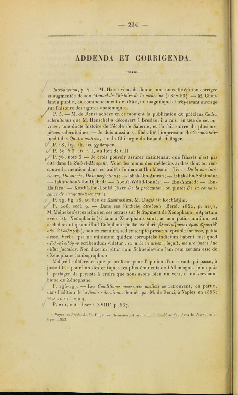 — 23/1 — ADDENDA ET CORRIGENDA. Introduction, p. 4. — M. Hœser vient de donner une nouvelle édition corrigée et augmentée de son Manuel de l'histoire de la médecine ( 1852-53). — M. Chou- lant a publié, au commencement de i852, un magnifique et très-savant ouvrage /ur l'histoire des figures anatomiques. P. 5. — M. de Renzi achève en ce moment la publication du précieux Codex salernitanus que M. Henschel a découvert à Breslau; il a mis, en tête de cet ou- vrage, une docte histoire de l'école de Salerne, et l'a fait suivre de plusieurs pièces salernilaines. — Je dois aussi à sa libéralité l'impression du Commentaire ipédit des Quatre maîtres, sur la Chirurgie de Roland et Roger. \/ P. i8, iig. i5, lis. ■x^prtaoït.tv. l,'' P. 59, S 3, lis. t. I, au lieu de t. II. ^ P. 76, note 3. — Je crois pouvoir assurer maintenant que Rhazès n'est pas cité dans le Zad-el-MouçaJir. Voici les noms des médecins arabes dont on ren- contre la mention dans ce traité : louhannâ-Ibn-Mâsouia (livres De la vue inté- rieure. Du succis, De la perfection) ; — Ishâk-Ibn-Amràn ; — Ishâk-Ibn-Solaïmân ; — Iakhtichouô-Ibn-Djebril ; — Abou'l-Wâlid-Iounès; — Ibn-Ahmed; — Ibn- Halfarn;— Kosthâ-Ibn-Loukâ (livre De la précaution, ou plutôt De la connais- sance de l'engourdissement^). P. 79, lig. 18, au lieu de Kasahasiim, M. Du^at lit Kochâdjim. P. 206, scol. 9. — Dans ses Vindiciœ Strahonis (Berol. i852, p. 217), M. Meineke s'est exprimé en ces termes sur le fragment de Xénophane : « Apertum «vero ista Xenophanis (si tamen Xeuophanis sunt, ac non potius mutilum est <i scliolion ut ipsum illud Colophonii poetœ exciderit jSArjcr7p/?ofTes èfxvv (ppovTlS' nàv' ÈXXdSayriv), non ex carminé, sed ex scripte prosario, epistola fortasse, petita «esse. Verba ipsa ne minimum quidem corruptelœ indicium habent, nisi quod « èSXriaTpi^ôii-rtv scribendum videtur : ex urbe in iirlem, inquit, me proripiens hue « illuc jactabar. Non dixerim igitur cum Schneidewino jam rem cerlam esse de « Xénophane iambographo. » Malgré la déférence que je professe pour l'opinion d'un savant qui passe, à juste titre, pour l'un des critiques les plus éminents de l'Allemagne, je ne puis la partager. Je persiste à croire que nous avons bien un vers, et un vers iam- bique de Xénophane, P. 196-197. —Les Conditiones necessarie medicis se retrouvent, en partie, dans l'édition de \aScola salernitanu donnée par M. de Renzi, à Naples, en i853; vers 2076 à 209/1. P. 2 1 1, note, lisez t. XVIII, p. 587. ' Voyez los Etudes de M. Diigat sur le mniuiscril ainbc da Zad-el-Moa^afir, dans le Journal afia- liijuc, ] 853.