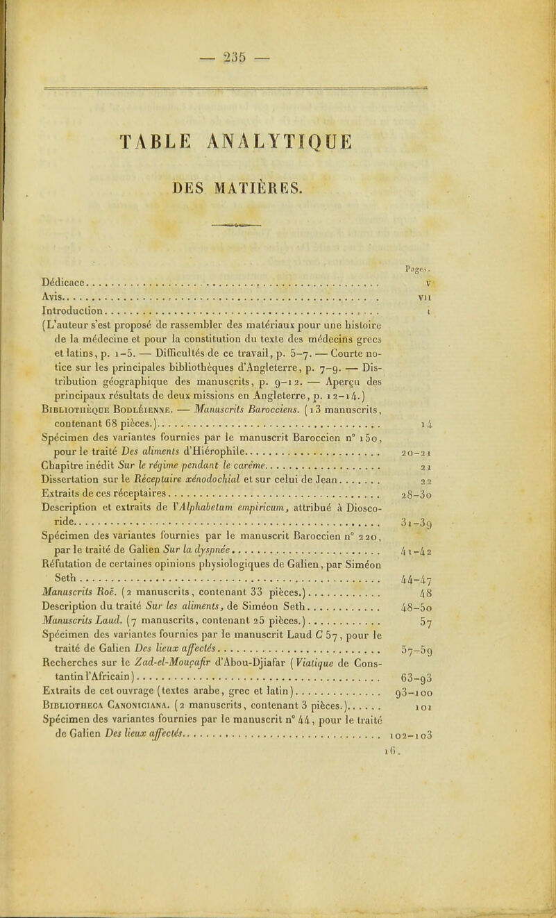 TABLE ANALYTIQUE DES MATIÈRES. l'ilgC. Dédicace , V Avis vu Introduction t (L'auteur s'est proposé de rassembler des matériaux pour une histoire de la médecine et pour la constitution du texte des médecins grecs et latins, p. i-5. — DiGTicultés de ce travail, p. 5-7. — Courte no- tice sur les principales bibliothèques d'Angleterre, p. 7-9. — Dis- tribution géographique des manuscrits, p. 9-12. — Aperçu des principaux résultats de deux missions en Angleterre, p. 12-14.) Bibliothèque BodlÉienne. — Manuscrits Barocciens. (i3 manuscrits, contenant 68 pièces.) 1 i Spécimen des variantes fournies par le manuscrit Baroccien n° i5o, pour le traité Des aliments d'Hiérophile 20-2 1 Chapitre inédit Sur le réçiimc pendant le carême 21 Dissertation sur le Récepluire xénodochial et sur celui de Jean 22 Extraits de ces réceptaires 28-3o Description et extraits de YAlphabetum empiricum, attribué à Diosco- ride Si-Sg Spécimen des variantes fournies par le manuscrit Baroccien n° 220, par le traité de Galien Sur la dyspnée 4 i -4 2 Réfutation de certaines opinions physiologiques de Galien, par Siméon Set'n , kk-h-i Manuscrits Roë. (2 manuscrits, contenant 33 pièces.) 48 Description du traité Sur les aliments, de Siméon Seth 48-5o Manuscrits Laud. (7 manuscrits, contenant 2 5 pièces.) 57 Spécimen des variantes fournies par le manuscrit Laud C 67 , pour le traité de Galien Des lieux afjfectés ^7-59 Recherches sur le Zad-el-Mouçafir d'Abou-Djiafar ( Viatique de Cons- tantin l'Africain ) 63-93 Extraits de cet ouvrage (textes arabe, grec et latin) gS-ioo BiBLiOTHEC/v Canoniciana. (2 manuscfits, contenant 3 pièces.) loi Spécimen des variantes fournies par le manuscrit n° 44, pour le traité de Galien Des lieux affectés 102-1 o3 16.