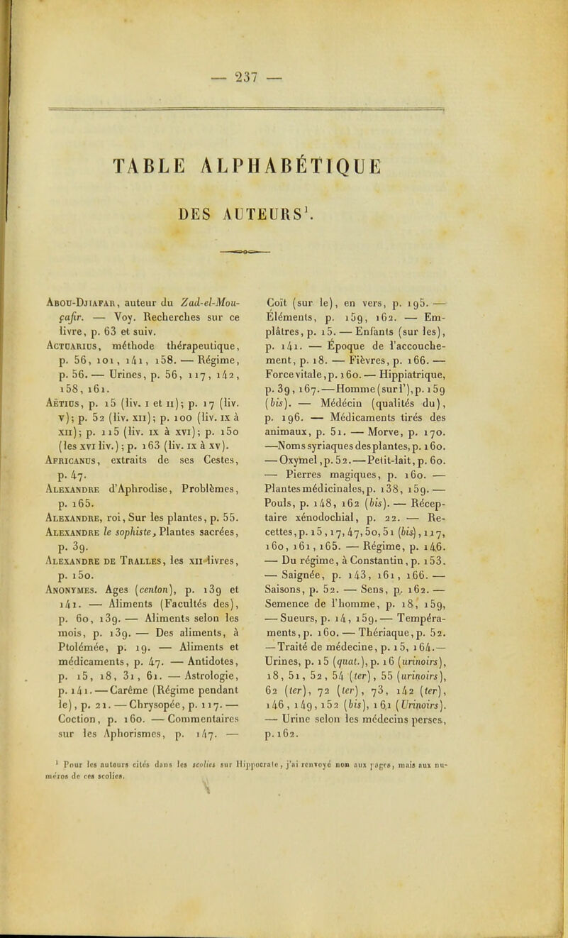 TABLE ALPHABÉTIQUE DES AUTEURS\ Abou-Djiafar, auteur du Zad-el-Moii- çajir. — Voy. Recherches sur ce livre, p. 63 et suiv. AcTOARiDS, méthode thérapeutique, p. 56, 101, lAi, i58. — Régime, p. 56. — Urines, p. 56, 117, 1/12, i58,161. Aëtids, p. i5 (liv. I et II); p. 17 (liv. v); p. 52 (liv. xii); p. 100 (liv. ix à xii); p. ii5 (liv. IX à xvi); p. i5o (les XVI liv.) ; p. i63 (liv. ixàxv). Africanus, extraits de ses Gestes, p. 47. Alexandre d'Aphrodise, Problèmes, p. i65. Alexandre, roi. Sur les plantes, p. 55. Alexandre le sophiste, Vlantes sacrées, p. 39. Alexandre de Tralles, les xiilivres, p. i5o. Anonymes. Ages [centon], p. 139 et ilii. — Aliments (Facultés des), p. 60, 139. — Aliments selon les mois, p. 139. — Des aliments, à Ptolémée, p. 19. — Aliments et médicaments, p. 47. —Antidotes, p. i5, i8,3i,6i. —Astrologie, p. i4i. — Carême (Régime pendant le), p. 21. — Chrysopée, p. 117. — Coction, p. 160. —Commentaires sur les Aphorismcs, p. 1/17. — Coït (sur le), en vers, p. igS. — Eléments, p. 159, 162. — Em- plâtres, p. i5. — Enfants (sur les), p. i4i. — Epoque de l'accouche- ment, p. 18. — Fièvres, p. 166. — Force vitale, p. j6o. — Hippiatrique, p. 39, 167. — Homme (suri'),p. 159 (bis). — Médécin (qualités du), p. 196. — Médicaments tirés des animaux, p. 5i. — Morve, p. 170. —Noms syriaques des plantes, p. 160. — Oxymel ,p. 52.—Pelit-lait, p. 60. — Pierres magiques, p. 160. — Plantes médicinales, p. i38, 159.— Pouls, p. i48, 162 (bis). — Récep- taire xénodochial, p. 22. — Re- cettes , p. 15,17,47,5o, 51 (615) ,117, 160, 161, i65. — Régime, p. i46. — Du régime, à Constantin, p. 153. — Saignée, p. i43, 161, 166.— Saisons, p. 52. — Sens, p, 162. — Semence de l'homme, p. 18, 159, — Sueurs, p. i4, 159.— Tempéra- ments, p. 160. — Thériaque,p. 52. — Traité de médecine, p. 15, 164. — Urines, p. i5 (qiiat.),p. 16 (urinoirs), 18, 5i, 52, bli (ter), 55 (urinoirs), 62 (ter), 72 (icr), 73, i42 (ter), i46, 1/19, i52 (bis), 16,1 (Urinoirs). — Urine selon les médecins perses, p. 162. ' Pour les autours cilcs dons les icolia sur llipiiocralc, j'ai rciitojc non nuj l iigf», niiiis oux nu- méros de ces scolies.