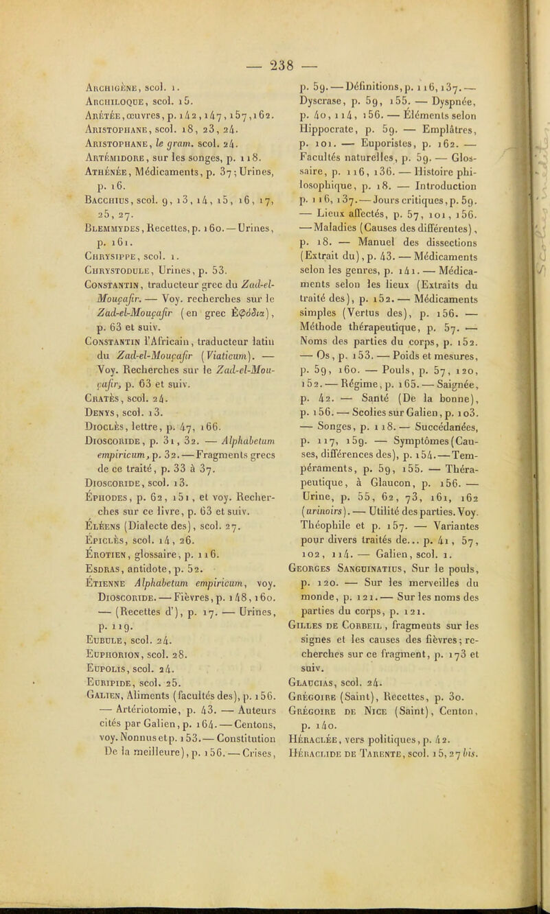 AllCHIGliNli, SCol. 1. AnciiiLOQDE, scol. l5. AniiTÉE, œuvres, p. 142,1/17,167,162. Aristophane, scoi. 18, 23, 24. Aristophane, le gram. scol. 24- Artémidore, sur les songes, p. 118. Athénée, Médicaments, p. 37;Urines, p. 16. Bacchius, scol. 9, i3, i4, i5, 16, 17, 25,27. Blemmydes , Recettes, p. 160. — Urines, p. 161. Chrysippe, scol. 1. Chrystodule, Urines, p. 53. Constantin, traducteur grec du Zcul-el- Mouçafir. — Voy. recherches sur le Zad-el-MouçaJir (en grec ÈÇiôSta), p. 63 et suiv. Constantin l'Africain, traducteur latin du Zaà-el-Mouçafir [Viaticiim). — Voy. Recherches sur le Zad-cl-Moii- çafir, p. 63 et suiv. ChatÈs, scol. 24. Denys, scol. i3. DiocLÉs, lettre, p. 47, 166. DioscORiDE, p. 3i, 32. — Alphabelum empiricum, p. 32. — Fragments grecs de ce traité, p. 33 à 37. DioscoRiDE, scol, i3. Ephodes, p. 62, i5i, et voy. Recher- ches sur ce livre, p. 63 et suiv. Eléens (Dialecte des), scol. 27. Épiclès, scol. i4, 26. Erotien, glossaire, p. 116. EsDRAS, antidote, p. 52. Etienne Alphabetum empiricum, voy. DioscORTDE. — Fièvres,p. i48,160. — (Recettes d'), p. 17. — Urines, p. 119. ECBULE, scol. 24. EUPHORION, scol. 28. EopoLis, scol. 2 4. Euripide, scol. 25. Galien, Aliments (facultés des), p. 156. — Artériotomie, p. 43. — Auteurs cités par Galien, p. i64. — Centons, voy. Nonnus et p. 153.— Constitution De la meilleure),p. i56. — Crises, p. 59. — Définitions,p. 116,137.— Dyscrase, p. 59, i55. — Dyspnée, p. 4o, 114, > 56. — Eléments selon llippocrate, p. 59. — Emplâtres, p. 101. — Euporistes, p. 162. — Facultés naturelles, p. 59. — Glos- saire, p. 116, i36. — Histoire phi- losojDhique, p. 18. — Introduction p. 1 16, 137. — Jours critiques,p. 59. — Lieux affectés, p. 57, 101, i56. — Maladies (Causes des différentes), p. 18. — Manuel des dissections (Extrait du),p. 43. — Médicaments selon les genres, p. i4i. — Médica- ments selon les lieux (Extraits du traité des), p. i52.— Médicaments simples (Vertus des), p. i56. — Méthode thérapeutique, p. 57. •— Noms des parties du corps, p. i52. — Os, p. 153. — Poids et mesures, p. 59, 160. — Pouls, p. 57, 120, i52. — Régime, p. i65. — Saignée, p. 42. — Santé (De la bonne), p. i56. — Scolies sur Galien, p. io3. — Songes, p. 118.— Succédanées, p. 117, 159. — Symptômes (Cau- ses, différences des), p. i54. — Tem- péraments, p. 59, i55. — Théra- peutique, à Glaucon, p. i56. — Urine, p. 55, 62, 73, 161, 162 ( arinoirs). — Utilité des parties. Voy. Théophile et p. 157. — Variantes pogr divers traités de... p. 4i, 57, 102, 114.— Galien, scol. 1. Georges Sangdinatids, Sur le pouls, p. 120. — Sur les merveilles du monde, p. 121. — Sur les noms des parties du corps, p. 121. Gilles de Corbeil , fragments sur les signes et les causes des fièvres; re- cherches sur ce fragment, p. 173 et suiv. Glaccias, scol. 24- Grégoire (Saint), Recettes, p. 3o. Grégoire de Nice (Saint), Centon, p. i4o. Héraci.ée, vers politiques,p. 42. IJÉUACLIDE DE TaRENTE, SCol. l5, 27/)».