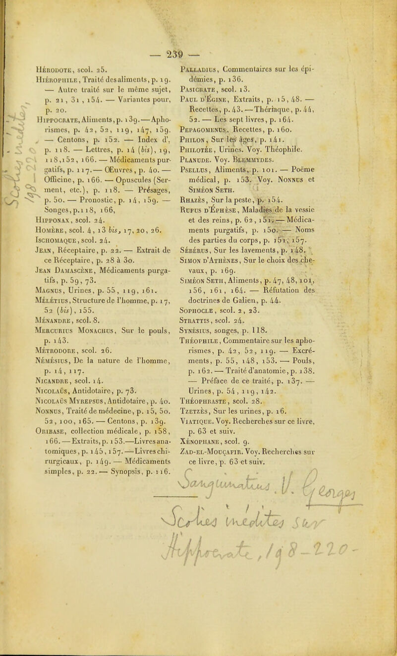 Cl 1 HÉRODOTE, SCol. 2 5. HiÉROPHiLE, Traité des aliments, p. 19. — Autre traité sur le même sujet, p. 21, 3i , i5/i. — Variantes pour, p. 20. HipPOcnATE, Aliments,p. i Sg.—Apho- rismes, p. 42, Sa, 119, ili-j, lôg. — Centons, p. 162. — Index d', p. 118. — Lettres, p. i4 (bis), 19, 118,152, 166. — Médicaments pur- gallls, p. 117.— OEuvres, p. 4o. — Oflîcine, p. 166. — Opuscules (Ser- ment, etc.), p. 118. — Présages, p. 5o. — Pronostic, p. 1 4, 159. — Songes,p.i 18, 166, HippONAX, scol. 24. Homère, scol. 4, i3 lis, 17, 20, 26. ISCHOMAQUE, scol. 24. Jean, Réceptaire, p. 22. — Extrait de ce Réceptaire, p. 28 à 3o. Jean Damascène, Médicaments purga- tifs, p. 59, 78. Magnus , Urines, p. 55, 119, 161. MÉLÉTics, Structure de l'homme, p. 17, 52 [bis), i55. MÉNANDRE, scol. 8. Mercurius Monachus, Sur le pouls, p. i43. Métrodore, scol. 26. NÉMÉsius, De la nature de l'homme, p. i4, 117. NiCANDRE, scol. l4. Nicolaûs, Antidotaire, p. 78. NicoLAÛs Myrepsds , Antidotaire, p. 4o. Nonnds, Traité de médecine, p. i5, 5o. 52 , 100, 165. — Centons, p. 189. Oribase, collection médicale, p. i58, 166. — Extraits,p. i53.—Livresana- tomiques,p. 145,157.—Livres chi- rurgicaux, p. 149. — Médicaments simples, p. 22.— Synopsis, p. ii6. Palladius, Commentaires sur les épi- démies, p. i36. Pasicrate, scol. i3. Paul d'Égine, Extraits, p. i5, 48. — Recettes, p. 48.—Thériaque, p. 44, 52. — Les sept livres, p. i64. Pepagomends, Recettes, p. iGo. Philon , Sur \ep âges, p. 141. Philotée, Urines. Voy. Théophile. Planude. Voy. Blemmydes. PsELLDS, Aliments, p. 101. — Poëme médical, p. i53. Voy. Nonnds et SiMÉON SeTH. Rhazès, Sur la peste, p. i54. Rdfus d'Éphèse, Maladies de la vessie et des reins, p. 62, 151,,— Médica- ments pur gatlfs, i5o.-— Noms des parties du corps, p. i5i, 157. SÉBÉRus, Sur les lavements, p. i4.8. ' Simon d'Athènes, Sur le choix des^he- vaux, p. 169. SiMÉON Seth, Aliments, p. 47, 48,101, i56, i6i, 164. — Réfutation des doctrines de Galien, p. 44. Sophocle, scol. 2, 28. Strattis, scol. 24. Synésius, songes, p. 118. Théophile , Commentaire sur les apho- rismes, p. 42, 52, 119. — Excré- ments, p. 55, i48, i53. — Pouls, p. 162. — Traitéd'anatomie,p. i38. — Préface de ce traité, p. 187. — Urines, p. 54 , 119, 142. Théophraste, scol. 28. Tzetzès, Sur les urines, p. 16. Viatique. Voy. Recherches sur ce livre, p. 68 et suiv. XÉNOPHANE, scol. 9. Zad-el-Mouçafir. Voy. Recherches sur ce livre, p. 68 et suiv. I / . U/<J^ / / ^ <5?—2- '