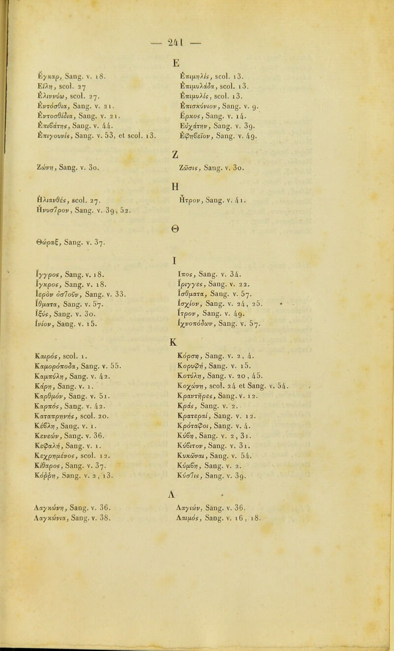 2/11 — Kyxap, Sang. v. 18. EJ'At), scol. 27 ÈXivviu, scol. 27. hv:àa6ia, Sang. v. 2 1. hvTooBlSia, Sang. v. 21. ÉTriêoiTijs, Sang. v. 44. ÈTTiyoov/ï, Sang. v. 53, et scol. Zévr\, Sang. v. 3o. ÙXiavdés, scol. 27. HvuCTvpoj/, Sang. v. 89, 62. Qâpa^, Sang. v. 37. tyypos. Sang. v. 1 8. îyxpoe, Sang. v. 18. iepèr oaloSv, Sang. v. 33. lônata, Sang. v. 67. î|u'î, Sang. V. 3o. iviov, Sang. v. 15. Katp6s, scol. 1. KafioponoSa, Sang. v. 55. KafivvXri, Sang. v. 42. Kâpri, Sang. V. 1. Kapdfiàv, Sang. v. 5i. Kapir<<s, Sang. v. 42. KaTaTTprjvrfs, scol. 20. KéêA>;, Sang. v. 1. Keveiâv, Sang. v. 36. Kei^aAif, Sang. v. 1. Ke^prifiévos, scol. 12. Kldapos, Sang. v. 37. K6pprt, Sang. v. 2, i3. XayKÛvri, Sang. v. 36. E Émp/A/sj scol. 1 3. LmftuAoéiîa, scol. i3. Éir((itiA/s, scol. i3. LTrKTxtyDioi), Sang. v. g. kpxos, Sang. v. i4. Et5;^<iiTr/i', Sang. v. 89. i3. È<PriSe7ov, Sang. v. 49. z Zuate, Sang. v. 3o. H Ôrpov, Sang. v. 4 i. e I Ivos, Sang. v. 34. ïpjyyes. Sang. v. 22. lo-ôfiara. Sang. v. 57. Itr/îov, Sang. V. 24, 2 5. • tjpov, Sang. V. 49. i;^i'07rdiîwi;, Sang. v. 57. K Képtrri, Sang. v. 2,4. Kopocprj, Sang. v. i5. Kot<;At7, Sang. v. 20 , 45. Ko;^wv7î, scol. 24 et Sang. v. 54. Kpavrrjpes, Sang. v. 12. Kpo's, Sang. v. 2. KpatEpal, Sang. v. 12. Kp6Ta(pot, Sang. v. 4. Kvêri, Sang. v. 2 , 3j . Kijënov, Sang. v. 3i. Kuxwuai, Sang. v. 54. Kûfiêrj, Sang. v. 2. Kijalti, Sang. v. 89. A Xayieiiv, Sang. v. 36.