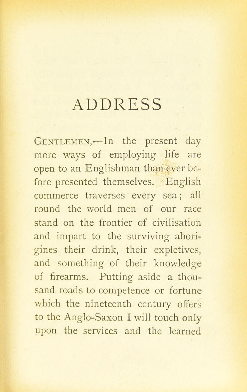 ADDRESS Gentlemen,—In the present day more ways of employing life are open to an Englishman than ever be- fore presented themselves. English commerce traverses every sea; all round the world men of our race stand on the frontier of civilisation and impart to the surviving abori- gines their drink, their expletives, and something of their knowledge of firearms. Putting aside a thou- sand roads to competence or fortune which the nineteenth century offers to the Anglo-Saxon I will touch only upon the services and the learned