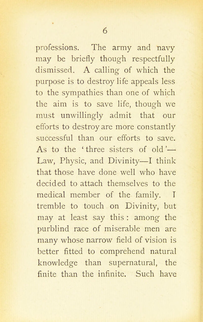 professions. The army and navy may be briefly though respectfully dismissed. A calling of which the purpose is to destroy life appeals less to the sympathies than one of which the aim is to save life, though we must unwillingly admit that our efforts to destroy are more constantly successful than our efforts to save. As to the ' three sisters of old'— Law, Physic, and Divinity—I think that those have done well who have decided to attach themselves to the medical member of the family. T tremble to touch on Divinity, but may at least say this : among the purblind race of miserable men are many whose narrow field of vision is better fitted to comprehend natural knowledge than supernatural, the finite than the infinite. Such have