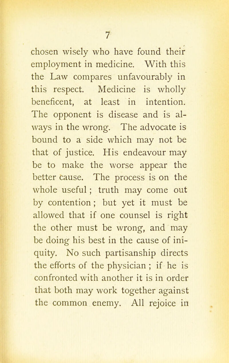 chosen wisely who have found their employment in medicine. With this the Law compares unfavourably in this respect. Medicine is wholly beneficent, at least in intention. The opponent is disease and is al- ways in the wrong. The advocate is bound to a side which may not be that of justice. His endeavour may be to make the worse appear the better cause. The process is on the whole useful; truth may come out by contention; but yet it must be allowed that if one counsel is right the other must be wrong, and may be doing his best in the cause of ini- quity. No such partisanship directs the efforts of the physician ; if he is confronted with another it is in order that both may work together against the common enemy. All rejoice in