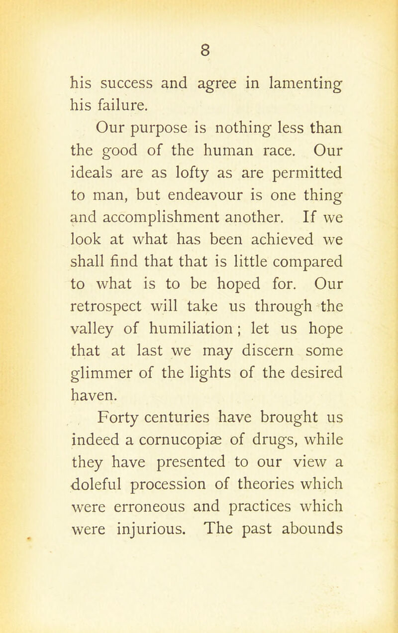 his success and agree in lamenting his failure. Our purpose is nothing less than the good of the human race. Our ideals are as lofty as are permitted to man, but endeavour is one thing and accomplishment another. If we look at what has been achieved we shall find that that is little compared to what is to be hoped for. Our retrospect will take us through the valley of humiliation; let us hope that at last we may discern some glimmer of the lights of the desired haven. Forty centuries have brought us indeed a cornucopiae of drugs, while they have presented to our view a doleful procession of theories which were erroneous and practices which were injurious. The past abounds