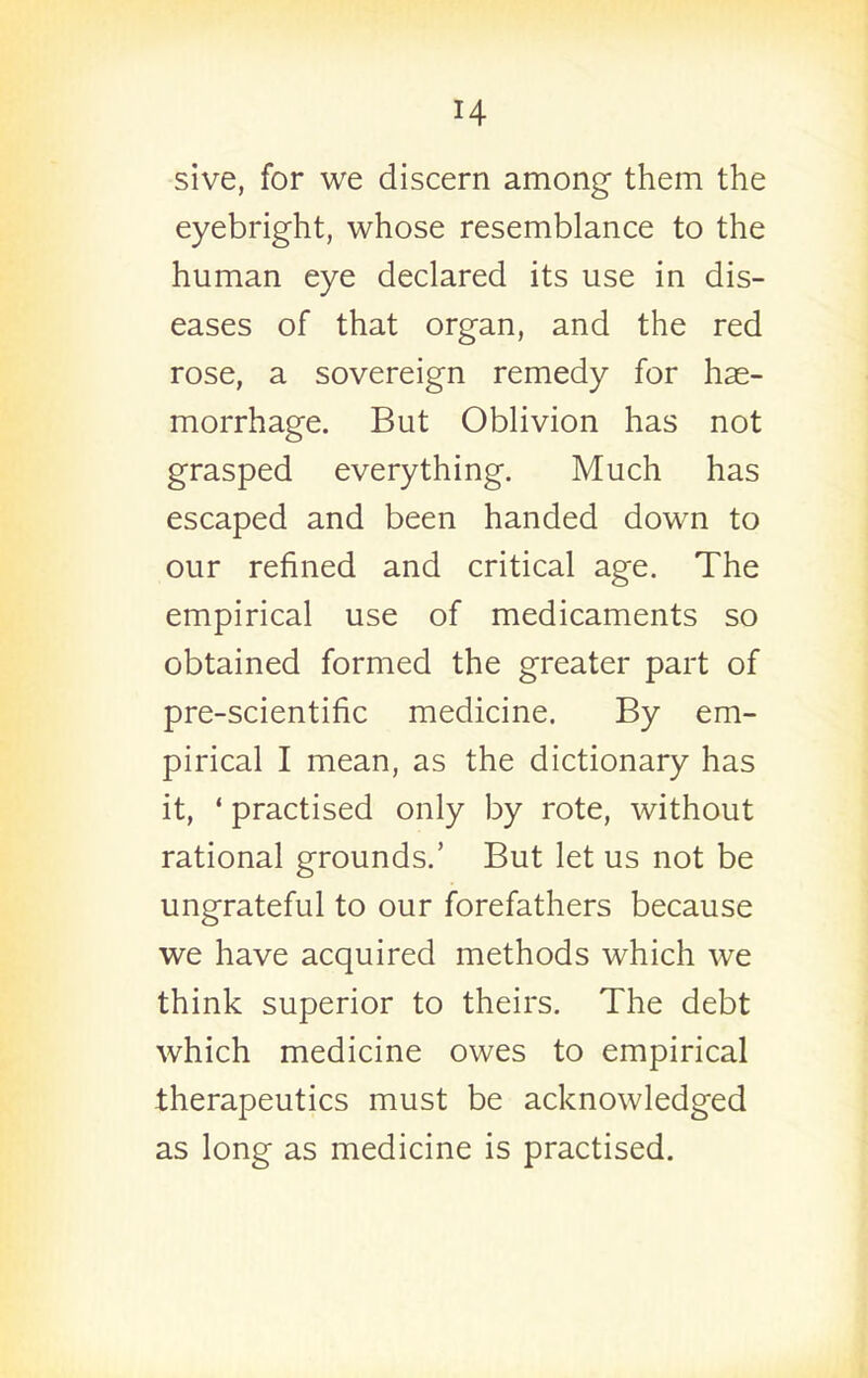 sive, for we discern among them the eyebright, whose resemblance to the human eye declared its use in dis- eases of that organ, and the red rose, a sovereign remedy for hae- morrhage. But Oblivion has not grasped everything. Much has escaped and been handed down to our refined and critical age. The empirical use of medicaments so obtained formed the greater part of pre-scientific medicine. By em- pirical I mean, as the dictionary has it, ' practised only by rote, without rational grounds.' But let us not be ungrateful to our forefathers because we have acquired methods which we think superior to theirs. The debt which medicine owes to empirical therapeutics must be acknowledged as long as medicine is practised.