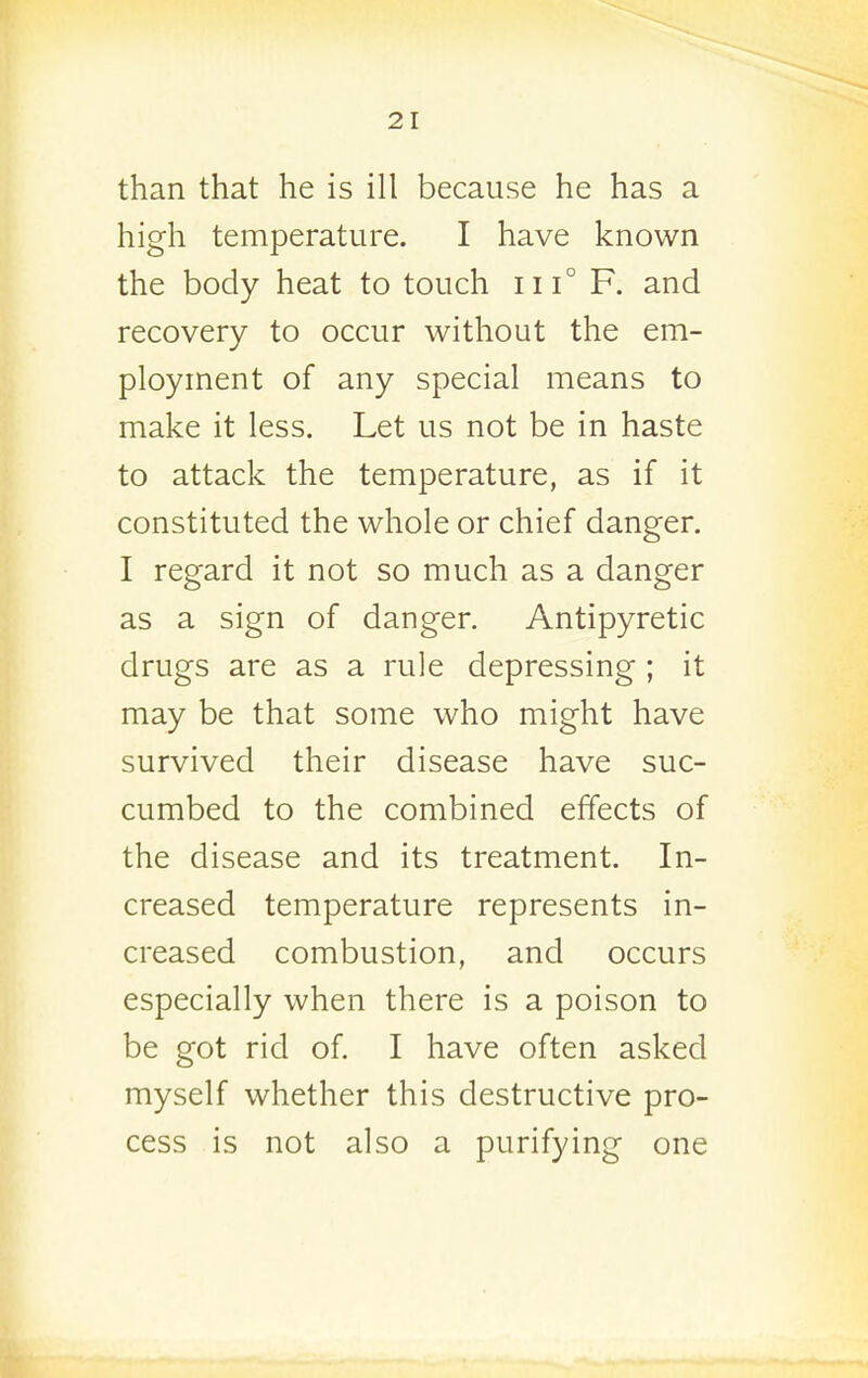 than that he is ill because he has a high temperature. I have known the body heat to touch iii° F. and recovery to occur without the em- ployment of any special means to make it less. Let us not be in haste to attack the temperature, as if it constituted the whole or chief danger. I regard it not so much as a danger as a sign of danger. Antipyretic drugs are as a rule depressing ; it may be that some who might have survived their disease have suc- cumbed to the combined effects of the disease and its treatment. In- creased temperature represents in- creased combustion, and occurs especially when there is a poison to be got rid of. I have often asked myself whether this destructive pro- cess is not also a purifying one