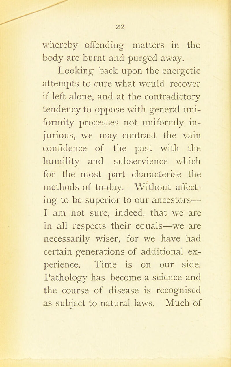 whereby offending matters in the body are burnt and purged away. Looking back upon the energetic attempts to cure what would recover if left alone, and at the contradictory tendency to oppose with general uni- formity processes not uniformly in- jurious, we may contrast the vain confidence of the past with the humility and subservience which for the most part characterise the methods of to-day. Without affect- ing to be superior to our ancestors— I am not sure, indeed, that we are in all respects their equals—we are necessarily wiser, for we have had certain generations of additional ex- perience. Time is on our side. Pathology has become a science and the course of disease is recognised as subject to natural laws. Much of